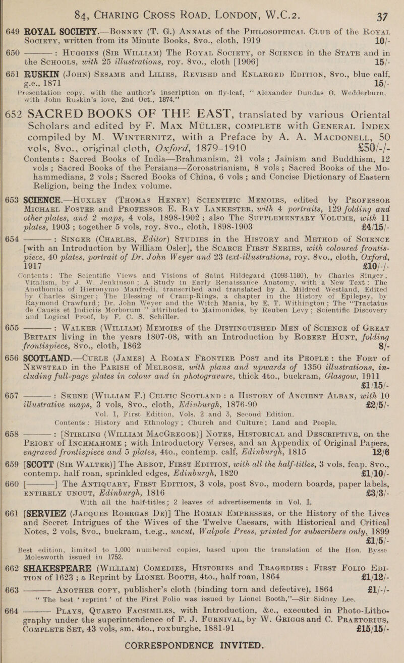  | 649 ROYAL SOCIETY.— Bonney (T. G.) Annats of the PatLosopHicaL CLus of the Royan  Society, written from its Minute Books, 8vo., cloth, 1919 10/- | 650 : Hueerns (StR WiLLIAM) The Royat Socrpry, or ScrENCEH in the STATE and in the ScHOOLS, with 25 illustrations, roy. 8vo., cloth [1906] 15/- | 651 RUSKIN (Joun) Sesame and Litres, Ruvisep and ENtarcep Eprrron, 8vo., blue calf, g.e., 1871 15/- Brasohtation copy, with the author’s inscription on fly-leaf, ‘“‘ Alexander Dundas 0. Wedderburn, with John Ruskin’s love, 2nd Oct., 1874.” } 652 SACRED BOOKS OF THE EAST, translated by various Oriental Scholars and edited by F. Max MULLER, COMPLETE with GENERAL INDEX compiled by M. WINTERNITZ, with a Preface by A. A. MacponeLt, 50 vols, 8vo., original cloth, Oxford, 1879-1910 £50/-/- Contents: Sacred Books of India—Brahmanism, 21 vols; Jainism and Buddhism, 12 vols ; Sacred Books of the Persians—Zoroastrianism, 8 vols; Sacred Books of the Mo- hammedians, 2 vols; Sacred Books of China, 6 vols ; and Concise Dictionary of Eastern Religion, being the Index volume. 1653 SCIENCE.—Huxtey (THomas Henry) Screntiric Memorrs, edited by Proressor | MicHarL Foster and Prorrssor EH. Ray LANKESTER, with 4 portraiis, 129 folding and other plates, and 2 maps, 4 vols, 1898-1902 ; also The SuPPLEMENTARY VoLUME, with 11 plates, 1903 ; together 5 vols, roy. 8vo., cloth, 1898-1903 £4/15/- : SINGER (CHARLES, Hdiior) StupiEs in the History and MertTHop of ScrENCcE [with an Introduction by William Osler], the Scarce First Spriss, with coloured frontis- prece, 40 plates, portrait of Dr. John Weyer and 23 text-tllustrations, roy. 8vo., cloth, Oxford, 1917 £10/-/- Contents: The Scientific Views and Visions of Saint Hildegard (1098-1180), by Charles Singer ; Vitalism, by J. W. Jenkinson; A Study in Early Renaissance Anatomy, with a New Text: The Anothomia of Hieronymo Manfredi, transcribed wd translated by A. Mildred Westland, Edited by Charles Singer; The Blessing of Cramp-Rings, a chapter in the History of Epilepsy, by Raymond Crawfurd ; Dr. John Weyer and the Witch Mania, by BE. T. Withington; The ‘“Tractatus de Causis et Indiciis Morborum ” ‘attributed to Maimonides, by Reuben Levy ; Scientific Discovery and Logical Proof, by F. C. S. Schiller. : WALKER (WILLIAM) Memotrs of the DistrincuisHED MeEn of ScrENcE of GREAT Britain living in the years 1807-08, with an Introduction by Ropert Hunt, folding frontispiece, 8vo., cloth, 1862 8/- 656 SCOTLAND.—Curte (James) A Roman FRONTIER Post and its PEOPLE: the Fort of NEWSTEAD in the ParisH of MeLRosn, with plans and upwards of 1350 illustrations, in- cluding full-page plates in colour and in photogravure, thick 4to., buckram, Glasgow, 1911  654  655  £1/15/- (657 : SKENE (WiLL1AM F.) CeLtic ScoTLAND: a History of ANcIENT ALBAN, with 10 illustrative maps, 3 vols, 8vo., cloth, Edinburgh, 1876-90 £2/5/- Vol. 1, First Edition, Vols. 2 and 3, Second Edition. Contents: History and Ethnology; Church and Culture; Land and People, : [Strr~tine (WILLIAM MacGreaor)| Notes, HistoricaL and Descriptive, on the Priory of INCHMAHOME ; with Introductory Verses, and an Appendix of Original Papers, | engraved frontisprece and 5 plates, 4to., contemp. calf, Hdinburgh, 1815 12/6 659 [SCOTT (Stk WaLtTER)] The Apsot, First Epition, with all the half-titles, 3 vols, feap. 8vo., | contemp. half roan, sprinkled edges, Edinburgh, 1820 £1/10/- 660 [ ] The AnTIQuARY, First Epition, 3 vols, post 8vo., modern boards, paper labels, ENTIRELY UNcUT, Edinburgh, 1816 £3/3/- With all the half-titles; 2 leaves of advertisements in Vol. 1. 661 [SERVIEZ (Jacques Rorrcas Dz)] The Roman Empresses, or the History of the Lives    and Secret Intrigues of the Wives of the Twelve Caesars, with Historical and Critical Notes, 2 vols, 8vo., buckram, t.e.g., wncut, bes Press, printed for subscribers only, 1899 £1/5/- Best edition, limited to 1,000 numbered copies, based upon the translation of the Hon. Bysse Molesworth issued in 1762. 662 SHAKESPEARE (Wictiam) Comepises, Historizus and Tracepies: First Foiio Epi-  TION of 1623 ; a Reprint by Lionex Boortn, 4to., half roan, 1864 £1/12/- 663 ANOTHER copy, publisher’s cloth (binding torn and defective), 1864 £1/-/- “The best ‘ reprint’ of the First Folio was issued by Lionel Booth,’’—Sir Sidney Lee. 664 Puays, Quarto FacstmiLes, with Introduction, &amp;c., executed in Photo-Litho-  graphy under the superintendence of F. J. FURNIVAL, by W. Grices and C. Prarrorivs, CoMPLETE SET, 43 vols, sm. 4to., roxburghe, 1881-91 £15/15/-