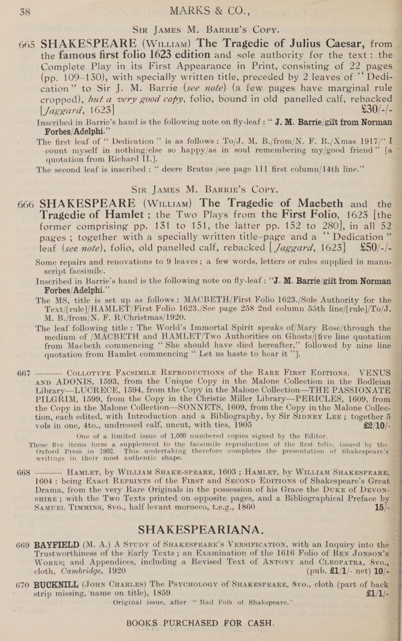 Sir JAMES M. Barrig’s Copy. 665 SHAKESPEARE (Wiiam) The Tragedie of Julius Caesar, from the famous first folio 1623 edition and sole authority for the text: the Complete Play in its First Appearance in Print, consisting of 22 pages (pp. 109-130), with specially written title, preceded by 2 leaves of  Dedia cation” to Sir J. M. Barrie (see note) (a few pages have marginal rule cropped), but a very good copy, folio, bound in old panelled calf, rebacked | Jaggard, 1623] £30/-/- Inscribed in Barrie’s hand is the following note on fly-leaf : “ J. M. Barrie/giit from Norman Forbes/Adelphi.” The first leaf of ‘“‘ Dedication’ is as follows: To/J. M. B./from/N. F. R./Xmas 1917/ I quotation from Richard IT.}. The second leaf is inscribed : ‘‘ deere Brutus /see page 111 first column/14th line.” Sir James M. Barrie’s Copy. ~ Tragedie of Hamlet ; the Two Plays from the First Folio, 1623 [the former comprising pp. 131 to 151, the latter pp. 152 to 280], in all 52 pages ; together with a specially written title-page anda ‘‘ Dedication” leaf (see note), folio, old panelled calf, rebacked | Jaggard, 1623] £50/-/- script facsimile. Inscribed in Barrie’s hand is the following note on fly-leaf : “J. M. Barrie/giit from Norman Forbes/Adelphi.” The MS, title is set up as follows: MACBETH /First Folio 1623./Sole Authority for the Text/[rule]/HAMLET/First Folio 1623./See page 258 2nd column 55th line/[rule]/To/J. M. B./from/N. F. R/Christmas/1920. The leaf following title: The World’s Immortal Spirit speaks of/Mary Rose/through the medium of /MACBETH and HAMLET/Two Authorities on Ghosts/[five line quotation from Macbeth commencing “‘ She should have died hereafter,” followed by nine line quotation from Hamlet commencing “ Let us haste to hear it ”’].  CoLLOTYPE FACSIMILE REPRODUCTIONS of the Rare First Epirions. VENUS ANpD ADONIS, 1593, from the Unique Copy in the Malone Collection in the Bodleian Library —-LUCRECH, 1594, from the Copy in the Malone Collection—THE PASSIONATE 667 tion, each edited, with Introduction and a Bibliography, by Sir StpNey Ler; together 5 vols in one, 4to., undressed calf, uncut, with ties, 1905 £2/10/- One of a limited issue of 1,000 numbered copies signed by the Editor. These five items form a supplement to the facsimile reproduction of the first folio, issued by the Oxford Press in 1902. This undertaking therefore completes the presentation of Shakespeare’s writings in their most authentic shape. 668  1604 : being Exact Reprints of the First and Seconp Epitions of Shakespeare’s Great Drama, from the very Rare Originals in the possession of his Grace the DuKE of DEvon- SHIRE ; with the Two Texts printed on opposite pages, and a Bibliographical Preface by SAMUEL TIMMINS, 8vo., half levant morocco, t.e.g., 1860 15/- SHAKESPEARIANA., Trustworthiness of the Karly Texts ; an Examination of the 1616 Folio of Brn Jonson’s Works; and Appendices, including a Revised Text of Anrony and CLEOPATRA, 8vo., cloth, Cambridge, 1920 (pub. £1/1/- net) 10/- 670 BUCKNILL (JoHn Cuaries) The PsycHoLoay of SHAKESPEARE, 8vo., cloth (part of back : strip missing, name on title), 1859 £1/1/- Original issue, after ‘‘ Mad Folk of Shakspeare.”’ 