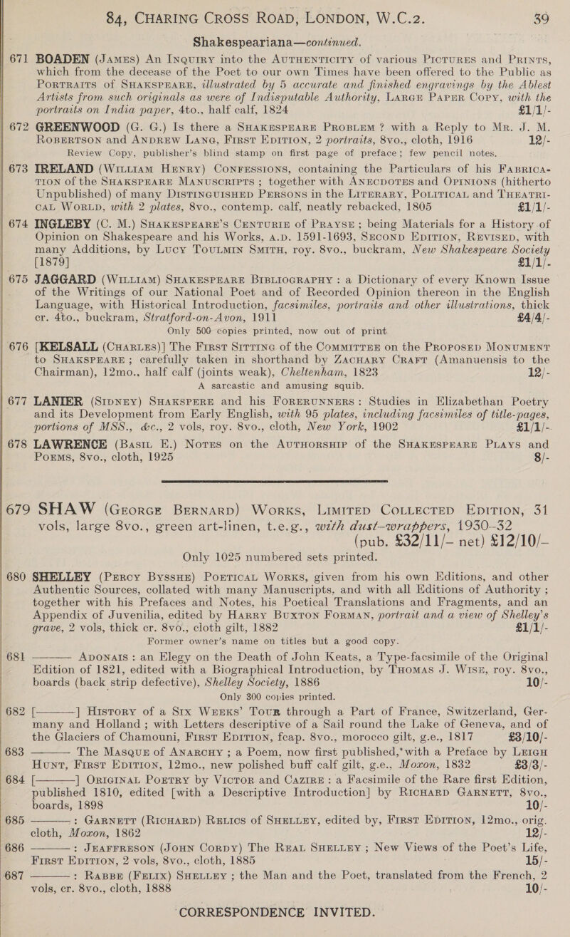  | 672 | 673 | 674 675 676 677 678  680 84, CHARING CROSS ROAD, LONDON, W.C.2. 39 Shakespeariana—continued. which from the decease of the Poet to our own Times have been offered to the Public as Portraits of SHAKSPEARE, illustrated by 5 accurate and finished engravings by the Ablest Artists from such originals as were of Indisputable Authority, LARGE PAPER Copy, with the portraits on India paper, 4to., half calf, 1824 £1/1/- GREENWOOD (G. G.) Is there a SHAKESPEARE PROBLEM ? with a Reply to Mr. J. M. ROBERTSON and ANDREW Lang, First Epition, 2 portraits, 8vo., cloth, 1916 12/- Review Copy, publisher’s blind stamp on first page of preface; few pencil notes. IRELAND (Witi1am Henry) CONFESSIONS, containing the Particulars of his Faprica- TION of the SHAKSPEARE MANuScRIPTs ; together with ANECDOTES and OPINIONS (hitherto Unpublished) of many DisTINGUISHED PERSONS in the LirERaRy, PoLitricaL and THEATRI- CAL WORLD, with 2 plates, 8vo., contemp. calf, neatly rebacked, 1805 £1/1/- INGLEBY (C. M.) SHakESPEARE’S CENTURIE of PRAYSE; being Materials for a History of Opinion on Shakespeare and his Works, 4.p. 1591-1693, Szeconp Epirion, Revisep, with many Additions, by Lucy Tountmin Smita, roy. 8vo., buckram, New Shakespeare Society [1879] £1/1/- JAGGARD (WiitiaM) SHAKESPEARE BIBLIOGRAPHY : a Dictionary of every Known Issue of the Writings of our National Poet and of Recorded Opinion thereon in the English Language, with Historical Introduction, facsimiles, portraits and other illustrations, thick er. 4to., buckram, Stratford-on-Avon, 1911 £4/4/- Only 500 copies printed, now out of print [KELSALL (CHaAruzs)] The First Sirrrne of the CommiTrEE on the PRoposED MONUMENT to SHAKSPEARE ; carefully taken in shorthand by ZacHary Crarr (Amanuensis to the Chairman), 12mo., half calf (joints weak), Cheltenham, 1823 12/- A sarcastic and amusing squib. LANIER (Srpney) SHaxKspERE and his ForERUNNERS: Studies in Elizabethan Poetry and its Development from Early English, with 95 plates, including facsimiles of title-pages, portions of MSS., &amp;c., 2 vols, roy. 8vo., cloth, New York, 1902 £1/1/-- LAWRENCE (Basi E.) Notes on the AuTHORSHIP of the SHAKESPEARE PLAYS and PorEms, 8vo., cloth, 1925 8/-  vols, large 8vo., green art-linen, t.e.g., wzth dust-wrappers, 1930-32 (pub. £32/11/— net) £12/10/- Only 1025 numbered sets printed. SHELLEY (Percy ByssHe) Pontican Works, given from his own Editions, and other Authentic Sources, collated with many Manuscripts. and with all Editions of Authority ; together with his Prefaces and Notes, his Poetical Translations and Fragments, and an Appendix of Juvenilia, edited by Harry Buxton Forman, portrait and a view of Shelley’s grave, 2 vols, thick cr. 8vo., cloth gilt, 1882 £1/1/- Former owner’s name on titles but a good copy. Avonats: an Elegy on the Death of John Keats, a Type-facsimile of the Original Edition of 1821, edited with a Biographical Introduction, by THomas J. Wisz, roy. 8vo., boards (back strip defective), Shelley Society, 1886 10/- Only 300 copies printed. ] History of a Stx Weeks’ Tour through a Part of France, Switzerland, Ger- many and Holland ; with Letters descriptive of a Sail round the Lake of Geneva, and of the Glaciers of Chamouni, First Epition, feap. 8vo., morocco gilt, g.e., 1817 £3/10/- The Masque of ANarcuy ; a Poem, now first published,’ with a Preface by LriaH Hunt, First Epition, 12mo., new polished buff calf gilt, g.e., Moxon, 1832 £3/3/- [ ] OrternaL Portry by Victor and CazirE: a Facsimile of the Rare first Edition, published 1810, edited [with a Descriptive Introduction] by RicHarD GARNETT, 8vo., boards, 1898 10/- -: GARNETT (RicHARD) Retics of SHELLEY, edited by, First Eprrion, 12mo., orig. cloth, Moxon, 1862 12/- : JEAFFRESON (JOHN Cornpy) The Rrat SHELLEY ; New Views of the Poet’s Life, First Epitrion, 2 vols, 8vo., cloth, 1885 15/- : RaBBE (FELIX) SHELLEY ; the Man and the Poet, translated from the French, 2 vols, cr. 8vo., cloth, 1888 10/- ‘CORRESPONDENCE INVITED.       