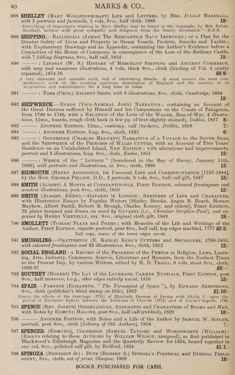 688 SHELLEY (Mary Wo.uistonecrar‘t) Lire and Lerrers, by Mrs. JuLiAN MARSHALL, | with 3 portraits and facsimile, 2 vols, 8vo., half cloth, 1889 18/- “ Everything of importance relating to Mary Ahetiey may be found in the biography by Mrs. Julian Marshall, written with great sympathy and diligence from the family documents.’’—D.N.B 689 SHIPPING.—BatuineaLi (Jamus) The MercantTiLe Navy ImMpRoven ; or a Plan ee the Greater Safety of Lives and Property in Steam Vessels, Packets, Smacks and Yachts ; with Explanatory Drawings and an Appendix, containing the Author’s Evidence before a Committee of the House of Commons, in consequence of the Loss of the Rothsay Castle, with 7 folding diagrams, 8vo., half calf, 1832 15/- : Linpsay (W. 8.) History of Mercnant Suiprpincg and ANCIENT COMMERCE, with map and numerous illustrations, 4 vols, thick 8vo., cloth (binding of Vol. 4 ueatly repaired), 1874-76 £8/8/- A. very elaborate and valuable work, full of interesting details. It must remain the most com- prehensive work on the existing maritime domination of England and the manner of its acquisition and maintenance, for a long time to come. : Torr (CEciL) ANCIENT SuHIPs, with 8 illustrations, 8vo., cloth, Cambridge, 1894 15/- 692 SHIPWRECK.— Byron (Vicze-ApMIRAL JoHNn) NARRATIVE; containing an Account of the Great Distress suffered by Himself and his Companions on the Coasts of Patagonia, from 1740 to 1746, with a ReLaTiIon of the Loss of the Wager, Man-of-War, 4 tllustra- tions, 12mo., boards, rough cloth back (a few pp. of text slightly stained), Dublin, 1817 8 /- 690  691     693 ANOTHER Epition, 12mo., contemp. calf (broken), Dublin, 1818 7/- 694 ———_: AnorTHER EpitTtion, feap. 8vo., cloth, 1832 6/- 695 : GOODRIDGE (CHARLES MepyeTt) Narrative of a Voyace# to the SourH Sas, and the SHIPWRECK of the Princess of WALES CUTTER, with an Account of Two Years’ Residence on an Uninhabited Island, New Epitron ; with alterations and improvements, portrait and 3 illustrations, feap. 8vo., cloth, Hxeter, 1851 12/- 696 : Wreck of the “ Lonpon”’ [foundered in the Bay of Biscay, January 11th, 1866], with portraits and illustrations, cr. 8vo., cloth, 1866 12/- 697 SIDMOUTH (Henry Appineton, Ist Viscount) Lirn and CorRESPONDENCE [1757-1844], by the Hon. Grorcs PetuEw, D.D., 2 portraits, 3 vols, 8vo., half calf gilt, 1847 15/- 698 SMITH (ALBERT) A MontH at CONSTANTINOPLE, First Eprrion, coloured frontispiece and woodcut illustrations, post 8vo., cloth, 1850 12/- 699 SMITH (ALBERT, Editor)—Gavarni in Lonpon: SxetcHes of Lirr and CHARACTER, with Illustrative Essays by Popular Writers [Shirley Brooks, Angus B. Reach, Horace Mayhew, Albert Smith, Robert B. Brough, Charles Kenney, and others], First Eprrron, 23 plates designed and drawn on wood by GAVARNI [i.e., Chevalier Surplice-Paul], and en- graved by HENRY VIZETELLY, roy. 8vo., original cloth gilt, 1849 18/- 700 SMOLLETT (Toxias) Puays and Porms ; with Memoirs of the Life and Writings of the Author, First EDITION, vignette portrait, post 8vo., half calf, top edges marbled, 1777 male Tall copy, many of the lower edges uncut. SMUGGLING.—Cuattrerton (E. Kepur) Kine’s Currers and SmuacGiers, 1700-1855, with coloured frontispiece and 33 wlustrations, 8vo., cloth, 1912 12/- 702 SOCIAL ENGLAND : a Recorp of the Progress of the PEOPLE in Religion, Laws, Learn- ing, Arts, Industry, Commerce, Science, Literature and Manners, from the Earliest Times to the Present Day, by various Writers, edited by H. D. TRart, 6 vols, stout 8vo., cloth, 1893-97 £3/-, i 703 SOUTHEY (Rozerr) The Lay of the LauREaTE, CARMEN NupTIALE, First Eprrron, post 8vo., half morocco, t.e.g., other edges entirely uncut, 1816 15/- 704 SPAIN.—Farnese (Evizaperu, “ The Termagant of Spain’’),. by Epwarp ARMSTRONG, 8vo., cloth (publisher’s blind stamp on title), 1892 £1/10/- Traces the effects of the marriage [1714] of Elizabeth Farnese of Parma with Philip V. upon the period of Kuropean history between the Treatises of Utrecht [1713] and of Aix-la-Chapelle, 1748. 705 SPENCE (Rev. J OSEPE) OBSERVATIONS, ANECDOTES and CHARACTERS of Booxs and MEn, 70 jd  with Notes by EpmuND MatLongz, post 8vo., half calf (rubbed), 1820 10/- 706 — ANOTHER EpiTron, with Notes and a Life of the Author by Samurnt W. Srncer, portrait, post 8vo., cloth [Library of Old Authors], 1858 7/- 707 SPENCER (EHpmuND), CoLERIDGE (SAMUEL TayLor) and WoRDSWORTH (WILLIAM) : [Essays relating to these AutHoRS by Winttam WILSON, unsigned], as first published in Blackwood’s Edinburgh Magazine and the Quarterly Review for 1834, bound together in one vol, 8vo., polished calf gilt, by Bedford, 1834 £1/1/- 708 SPINOZA (Benepict de): Durr (Roprert A.) Sprnoza’s PoriricaL and EruicaL Pxumo- SOPHY, 8vo., cloth, owt of print, Glasgow, 1903 18/-