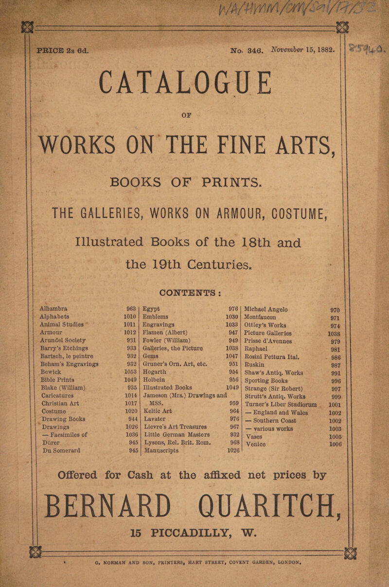          ‘No. 346, November 15, 1882. CATALOGUE   | WORKS ON THE FINE ARTS, BOOKS OF PRINTS. 4 | THE GALLERIES, WORKS ON ARMOUR, COSTUME, Illustrated Books of the 18th and the 19th Centuries. et  CONTENTS:   UNE Sra 963 | Egypt 976 | Michael Angelo 970 || Alphabets 1010 | Emblems 1030 | Montfaucon oS aaa ) : Animal Studies * : 2 1011 Engravings eee 1033 Ottley’s Works : 974 : | | | Armour ~ 1012 | Flamen (Albert) 947 | Picture Galleries ie! $0388 ‘| |. Arundel Society 931 | Fowler (William) 949 | Prisse d’Avennes 979 |) Barry’s Etchings 933 | Galleries, the Picture 1038 | Raphael Say == ~—. || Bartsch, lepeintre -—=—s—;«s«£982| Gems 1047 | Rosini Pettura Ital. = --986 Pet Penai’s Edgwivings 932 | Gruner’s Orn. Art, ete. 951| Ruskin oa fe 1053 | Hogarth 954 | Shaw’s Antiq. Works 991 - Bible Prints ee 1049 | Holbein 956 | Sporting Books 996 ‘Blake (William) _ - 935 | Illustrated Books 1049 | Strange (Sir Robert) ODE &lt; Caricatures sli 1014 | Jameson (Mrs.) Drawings and Strutt’s Antiq. Works 999. ee Christian Art 1017 | . MSS. 959 | Turner’s Liber Studiorum 1001 ie Costume 1020 | Keltic Art 964| England and Wales —«*1002 _ Drawing Books : 944 | Lavater 976 | — Southern Coast 1002 Drawings 1026 | Lievre’s Art Treasures - 967 | — various works _ 19003 — Facsimiles of 1036 | Little German Masters 932 | Vases 1005: Diirer 945 | Lysons, Rel. Brit. Rom. 968} Venice 1006 Du Somerard 945 | Manuscripts 1026  Offered for Cash at the affixed net prices by | BERNARD QUARI 15 ~PICCADILLY, W. 