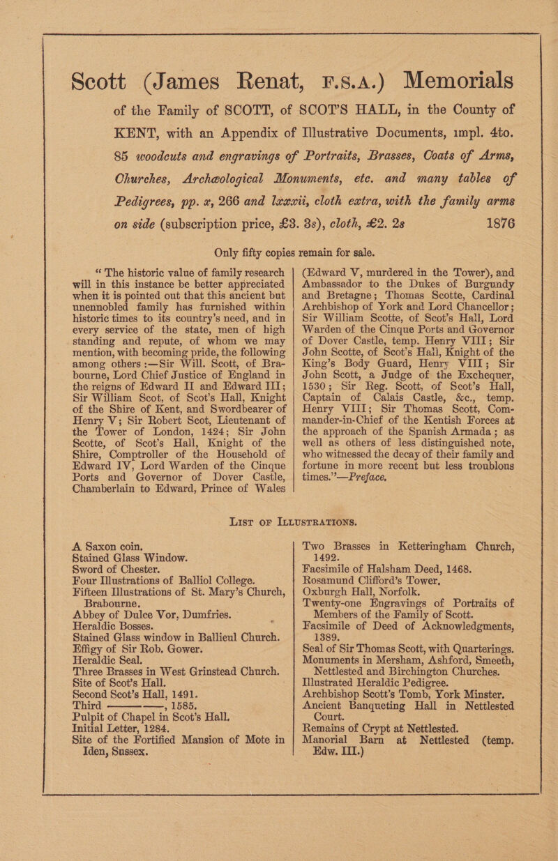 and many tables of 1876 “ The historic value of family research will in this instance be better appreciated when it is pointed out that this ancient but unennobled family has furnished within historic times to its country’s need, and in every service of the state, men of high standing and repute, of whom we may mention, with becoming pride, the following among others :—Sir Will. Scott, of Bra- bourne, Lord Chief Justice of England in the reigns of Edward II and Edward III; Sir William Scot, of Scot’s Hall, Knight of the Shire of Kent, and Swordbearer of Henry V; Sir Robert Scot, Lieutenant of the Tower of London, 1424; Sir John Scotte, of Scot's Hall, Knight of the Shire, Comptroller of the Household of Edward IV, Lord Warden of the Cinque Ports and Governor of Dover Castle, Chamberlain to Edward, Prince of Wales (Edward V, murdered in the Tower), and Ambassador to the Dukes of Burgundy and Bretagne; Thomas Scotte, Cardinal Archbishop of York and Lord Chancellor ; Sir William Scotte, of Scot’s Hall, Lord Warden of the Cinque Ports and Governor of Dover Castle, temp. Henry VIII; Sir John Scotte, of Scot’s Halil, Knight of the King’s Body Guard, Henry VIII; Sir John Scott, a Judge of the Exchequer, 1530; Sir Reg. Scott, of Scot’s Hall, Captain of Calais Castle, &amp;c., temp. Henry VIII; Sir Thomas Scott, Com- mander-in-Chief of the Kentish Forces at the approach of the Spanish Armada; as well as others of less distinguished note, who witnessed the decay of their family and fortune in more recent but less troublous times.” —Preface, A. Saxon coin. Stained Glass Window. Sword of Chester. Four Illustrations of Balliol College. Fifteen Illustrations of St. Mary’s Church, Brabourne. Abbey of Dulce Vor, Dumfries. | Heraldic Bosses. Stained Glass window in Ballieul Church. Effigy of Sir Rob. Gower. Heraldic Seal. Three Brasses in West Grinstead Church. Site of Scot’s Hall. Second Scot’s Hall, 1491. Third >, IDB, Pulpit of Chapel in Scot’s Hall. Initial Letter, 1284. Site of the Fortified Mansion of Mote in Iden, Sussex.  Two Brasses in Ketteringham Church, 1492. Facsimile of Halsham Deed, 1468. Rosamund Clifford’s Tower. Oxburgh Hall, Norfolk. Twenty-one Engravings of Portraits of Members of the Family of Scott. Facsimile of Deed of Acknowledgments, 1389. Seal of Sir Thomas Scott, with Quarterings. Monuments in Mersham, Ashford, Smeeth, Nettlested and Birchin gton Churches. Illustrated Heraldic Pedigree. Archbishop Scott’s Tomb, York Minster. Ancient Banqueting Hall in N ettlested Court. Remains of Crypt at Nettlested. Manorial Barn at Nettlested (temp. Edw. III.) 