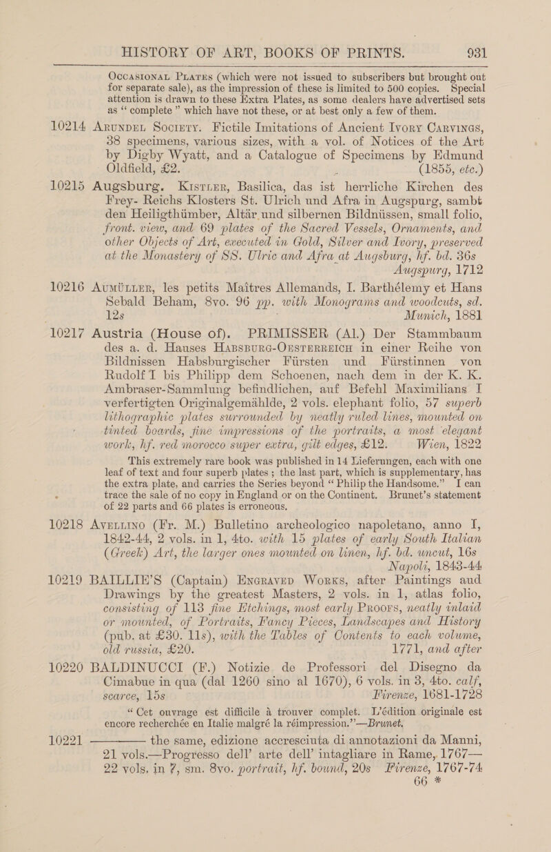 OccAsIONAL PLATES (which were not issued to subscribers but brought out for separate sale), as the impression of these is limited to 500 copies. Special attention is drawn to these Extra Plates, as some dealers have advertised sets as ‘‘ complete ” which have not these, or at best only a few of them. 10214 Arunput Socizty. Fictile Imitations of Ancient Ivory Carvinas, 38 specimens, various sizes, with a vol. of Notices of the Art by Digby Wyatt, and a Catalog ue of Specimens by Edmund Oldfield, £2. (1855, etc.) 10215 Augsburg. Kuster, Basilica, das herrliche Kirchen des Frey- Reichs Klosters St. Ulrich und Afra in Augspure, sambt den Heiligthimber, Altair und silbernen Bildniissen, small folio, front. view, and 69 plates of the Sacred Vessels, Ornaments, and other Objects of Art, evecuted in Gold, Silver and Ivory, preserved at the Monastery of SS. Ulric and Afra at Augsburg, hf. bd. 36s Augspurg, 1712 10216 Aumituer, les petits Maitres Allemands, I. Barthélemy et Hans Sebald Beham, Svo. 96 pp. with Monograms and woodcuts, sd. 12s Mumch, 1881 10217 Austria (House of), PRIMISSER (Al.) Der Stammbaum des a. d. Hauses HasspurG-OnsTrERREICH in einer Reihe von Bildnissen Habsburgischer Firsten und Fiirstinnen von Rudolf I bis Philipp dem Schoenen, nach dem in der K. K. Ambraser-Sammlung befindlichen, auf Befehl Maximilans I verfertigten Originaleemahlde, 2 vols. elephant folio, 57 superb lithographic plates surrounded by neatly ruled lines, mounted on tinted boards, fine impressions of the portraits, a most elegant work, hf. red morocco super extra, giit edges, £12. Wien, 1822 This extremely rare book was published in 14 Lieferungen, each with one leaf of text and four superb plates ; the last part, which is supplementary, has the extra plate, and carries the Series beyond “ Philip the Handsome.” I can ° trace the sale of no copy in England or on the Continent. Brunet’s statement of 22 parts and 66 plates is erroneous, 10218 Averiino (Fr. M.) Bulletino archeologico napoletano, anno I, 1842-44, 2 vols. in 1, 4to. with 15 plates of early South Italian (Greek) Art, the larger ones mounted on linen, hf. bd. uncut, 16s Napoli, 1843-44: 10219 BATLULIE’S (Captain) Encravep Works, after Paintings aud Drawings by the greatest Masters, 2 vols. in 1, atlas folio, consisting of 113 fine Htchings, most early Proors, neatly inlard or mounted, of Portraits, Fancy Pieces, Landscapes and History (pub. at £30. lls), with the Tables of Contents to each volume, old russia, £20. 1771, and after 10220 BALDINUCCI (F.) Notizie de Professori del Disegno da Cimabue in qua (dal 1260 sino al 1670), 6 vols. in 3, Ato. calf, scarce, lds Firenze, 1681- 1728 “Cet ouvrage est difficile 4 trouver complet. L’édition originale est encore recherchée en Italie malgré la réimpression.’’—Brumnet. the same, edizione accresciuta di annotazioni da Manni, 21 vols. — Progresso dell’ arte dell’ intagliare in Rame,.1767— 22 vols. in 7, sm. 8vo. portrait, hf. bound, 20s Lirenze, 1767-74: 66 *  10221  