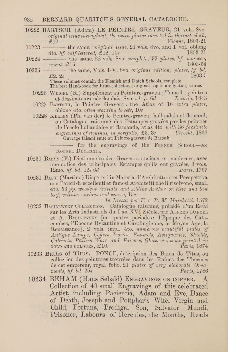 10222 BARTSCH (Adam) LE PEHINTRE GRAVEUR, 21 vols. 8vo. original issue throughout, the eatra plates inserted in the text, cloth,     612, Vienne, 1803- 21 10223 ——-—— the same, original issue, 21 vols. 8vo. and 1 vol. oblong Ato. hf. calf lettered, £12. 10s 1803-21 10224 the same, 29 vols. 8vo. complete, 92 plates, hf. morocco, uncut, £15. 1803-54 10225 the same, Vols. I-V, 8vo. original edition, plates, i bd. £2. 2s 8038-5 These volumes contain the Flemish and Dutch Schools, complete. The best Hand-book for Print-collectors ; original copies are getting scarce. 10226 Wetcet (R.) Supplément au Peinture-graveur, Tome 1 ; peintres et dessinateurs néerlandais, 8vo. sd. 7s 6d Leipzig, 1843 10227 Barrscu, le Peintre Graveur: the Atlas of 16 extra plates, oblong Ato. often wanting to sets, 10s 10228 KpiLLEN (Ph. van der) le Peintre-graveur hollandais et flamand, ou Catalogue raisonné des Estampes ¢ eravées par les peintres de Vecole hollandaise et flamande, atlas 4to. with 36 Facsumele engravings of etchings, in portfolio, £3. 3s Utrecht, 1866 Ouvrage faisant suite au Peintre-graveur de Bartsch. for the engravings of the FrencH ScHooL—-see Rosert DvuMESNIL.  10230 Basan (F.) Dictionnaire des Graveurs anciens et modernes, avec une notice des principales Hstampes quils ont gravées, 3 vols. 12mo. hf. bd. 12s 6d Paris, 1767 10231 Bassi (Martino) Dispareri in Materia d’Architettura et Perspettiva con Pareri di eccellenti et famosi Architetti che li risolvono, small Ato. 58 pp. woodcut initials and Aldine Anchor on title and last leaf, vellum, curious and scarce, lds In Bressa per F. e P. M. Marchetts, 1572 10232 Basinewsky Conuection. Catalogue raisonné, précédé @un Essai sur les Arts Industriels du I au XVI Siécle, par ALFRED DaRcEL et A. Bastnewsxy [en quatre periodes: Epoque des Cata- combes, l’Epoque Byzantine et Carolingienne, le Moyen-Age, la Renaissance |, 2 vols. impl. 4to. nwmerous beautiful plates of Antique Lamps, Coffers, Ivories, Hnamels, Reliquaries, Shields, Cabinets, Palissy Ware and Faience, Glass, etc. some printed im GOLD AND coLouRS, £10. Paris, 1874 10238 Baths of Titus. PONCE, description des Bains de Titus, ou collection des peintures trouvées dans les Ruines des Thermes de cet empereur, royal folio, 21 plates of very elaborate Orna- ments, hf. bd. 25s Paris, 1786 10234 BEHAM (Hans Sebald) Encravines on copPpER. A Collection of 49 small Engravings of this celebrated Artist, including Pacientia, Adam and Eve, Dance of Death, Joseph and Potiphar’s Wife, Virgin. and Child, Fortuna, Prodigal Son, Salvator Mundi, Prisoner, Labours of Hercules, the Months, Heads