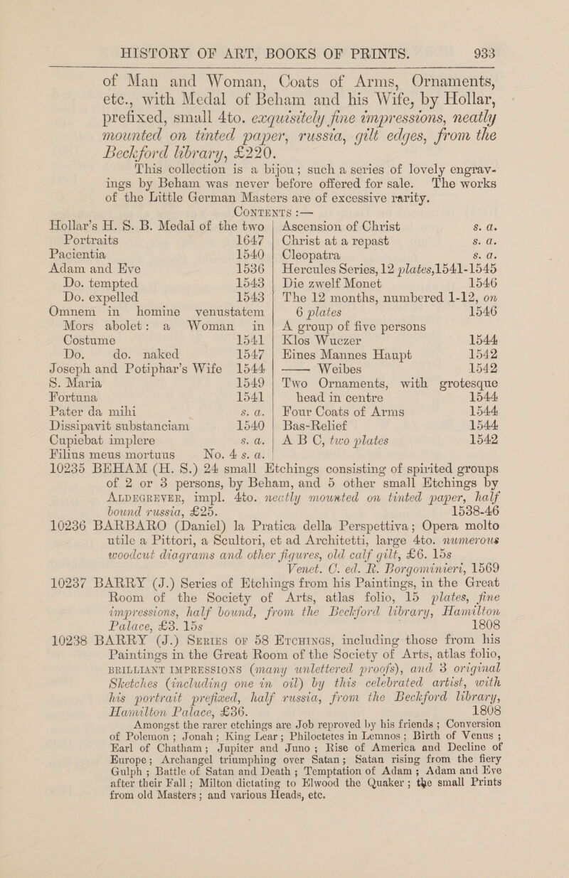 of Man and Woman, Coats of Arms, Ornaments, etc., with Medal of Beham and his Wife, by Hollar, prefixed, small 4to. exquesitely fine impressions, neatly mounted on tinted paper, russia, gilt edges, from the Beckford hbrary, £220. This collection is a bijou; such a series of lovely engrav- ings by Beham was never before offered for sale. The works of the Little German Masters are of excessive rarity.  CONTENTS :— Hoilar’s H. 8. B. Medal of the two | Ascension of Christ Sui Portraits 1647 | Christ at a repast $28 Pacientia 1540 | Cleopatra Siodl Adam and Eve 1536 | Hercules Series, 12 plates,1541-1545 Do. tempted 1543 | Die zwelf Monet 1546 Do. expelled 1543 | The 12 months, numbered 1-12, on Omnem in homine venustatem 6 plates 1546 Mors abolet: a Woman in| A group of five persons Costume 1541 | Klos Wuczer 1544 Do. do. naked 1547 | Hines Mannes Haupt 1542 Joseph and Potiphar’s Wife 1544 Weibes 1542 S. Maria 1549 | Two Ornaments, with grotesque Fortuna 1541 head in centre 1544 Pater da mihi s.a. | Four Coats of Arms 1544: Dissipavit substanciam 1540 | Bas-Relief 1544: Cupiebat implere s.a. | A BO, two plates 1542 Filius meus mortuus No. 4s. a. | 10235 BHHAM (H. S.) 24 small Etchings consisting of spirited groups of 2 or 3 persons, by Beham, and 5 other small Etchings by ALDEGREVER, impl. 4to. neatly mowrted on tinted paper, half bound russia, £25. 1538-46 10236 BARBARO (Daniel) la Pratica della Perspettiva; Opera molto utile a Pittori, a Scultori, et ad Architetti, large 4to. nwmerous woodcut diagrams and other figures, old calf gilt, £6. los Venet. C. ed. R. Borgominiert, 1569 10237 BARRY (J.) Series of Etchings from his Paintings, in the Great Room of the Society of Arts, atlas folio, 15 plates, fine impressions, half bound, from the Beckford library, Hamilton Palace, £3. 15s 1808 10238 BARRY (J.) Serius or 58 Ercuinas, including those from his Paintings in the Great Room of the Society of Arts, atlas folio, BRILLIANT IMPRESSIONS (many wnlettered proofs), and 3 original Sketches (including one in oil) by this celebrated artist, with his portrait prefiwed, half russia, from the Beckford library, Hamilton Palace, £36. 1808 Amongst the rarer etchings are Job reproved by his friends ; Conversion of Polemon ; Jonah; King Lear; Philoctetes in Lemnos; Birth of Venus ; Earl of Chatham; Jupiter and Juno; Rise of America and Decline of Europe; Archangel triumphing over Satan; Satan rising from the fiery Gulph ; Battle of Satan and Death ; Temptation of Adam; Adam and Eve after their Fall ; Milton dictating to Hlwood the Quaker ; tke small Prints from old Masters; and various Heads, etc.