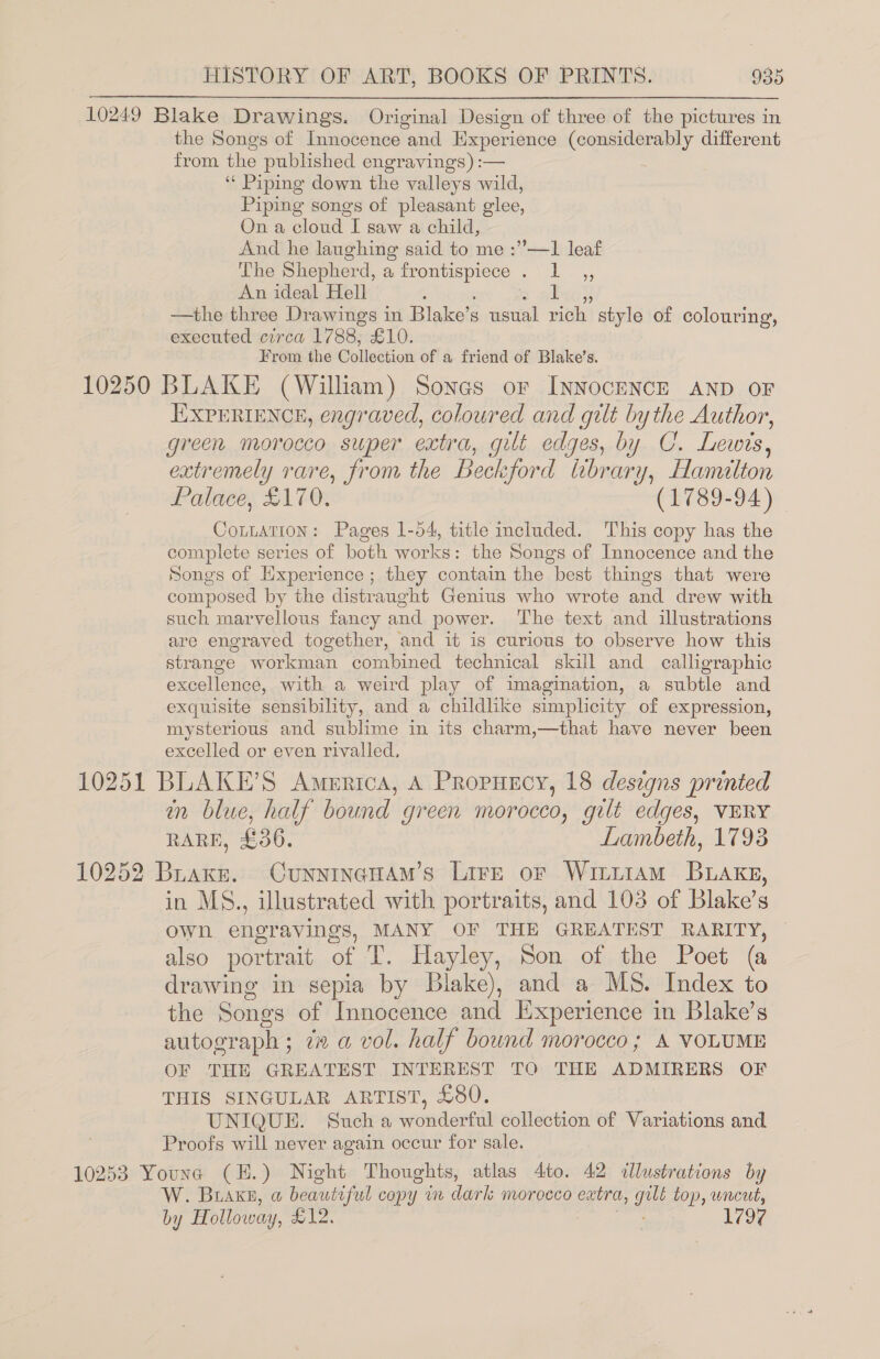 10249 Blake Drawings. Original Design of three of the pictures in the Songs of Innocence and Experience (considerably different from the published engravings) :— | ‘“‘ Piping down the valleys wild, Piping songs of pleasant glee, On a cloud I saw a child, And he laughing said to me :”—1 leaf The Shepherd, a frontispiece .\ 1 ,, An ideal Hell —the three Drawings in Blake’s usual rich style of colouring, executed circa 1788, £10. From the Collection of a friend of Blake's. 10250 BLAKE (William) Sones or INNOCENCE AND OF IXPERIENCE, engraved, coloured and gilt bythe Author, green morocco super extra, gilt edges, by C. Lewis, extremely rare, from the Beckford library, Hamilton Palace, £170. (1789-94) CoLuATION: Pages 1-54, title included. This copy has the complete series of both works: the Songs of Innocence and the Songs of Experience; they contain the best things that were composed by the distraught Genius who wrote and drew with such marvellous fancy and power. The text and illustrations are engraved together, and it is curious to observe how this strange workman combined technical skill and calligraphic excellence, with a weird play of imagination, a subtle and exquisite sensibility, and a childlike simplicity of expression, mysterious and sublime in its charm,—that have never been excelled or even rivalled. 10251 BLAKE’S America, A Propuscy, 18 designs printed in blue, half bound green morocco, gilt edges, VERY RARE, £36. Lambeth, 1793 10252 Brake. CunninaHam’s Lire or WitiiamM Buakg, in MS., illustrated with portraits, and 103 of Blake’s own engravings, MANY OF THE GREATEST RARITY, also portrait of T. Hayley, Son of the Poet (a drawing in sepia by Blake), and a MS. Index to the Songs of Innocence and Experience in Blake’s autograph; 7 a vol. half bound morocco; &amp; VOLUME OF THE GREATEST INTEREST TO THE ADMIRERS OF THIS SINGULAR ARTIST, £80. UNIQUE. Such a wonderful collection of Variations and : Proofs will never again occur for sale. 10253 Youne (H.) Night Thoughts, atlas 4to. 42 illustrations by W. Brake, a beautiful copy wm dark morocco extra, geet top, uncut, by Holloway, dean 1797