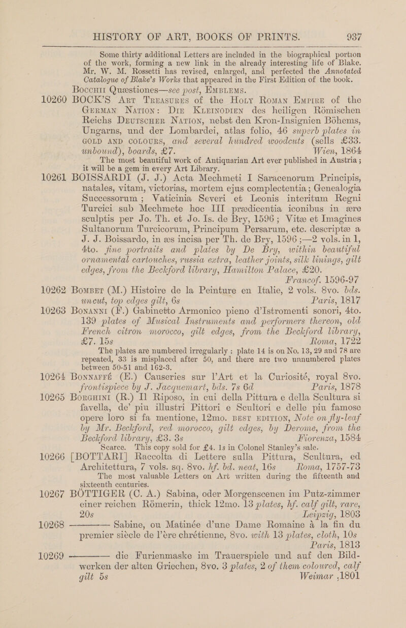  Some thirty additional Letters are included in the biographical portion of the work, forming a new link in the already interesting life of Blake. Mr. W. M. Rossetti has revised, enlarged, and perfected the Annotated Catalogue of Blake’s Works that appeared in the First Edition of the book. Boccutt Questiones—see post, EMBLEMS. 10260 BOCK’S Art Treasures of the Hoty Roman Empire of the German Nation: Din Kuerrnopren des heiligen Rémischen Reichs DzutscHer Nation, nebst den Kron-Insignien Bohems, Ungarns, und der Lombardei, atlas folio, 46 superb plates wm GOLD AND COLOURS, and several hundred woodcuts (sells £33. unbound), boards, £7. Wien, 1864 The most beautiful work of Antiquarian Art ever published in Austria ; it will be a gem in every Art Library. 10261 BOISSARDI (J. J.) Acta Mechmeti I Saracenorum Principis, natales, vitam, victorias, mortem ejus complectentia ; Genealogia Successorum ; Vaticinia Severi et Leonis interitum Regni Turcici sub Mechmete hoc HI predicentia iconibus in ere sculptis per Jo. Th. et Jo. Is. de Bry, 1596; Vite et Imagines Sultanorum Turcicorum, Principum Persarum, etc. descripte a J.J. Boissardo, in es incisa per Th. de Bry, 1596 ;—2 vols. in 1, Ato. fine portraits and plates by De Bry, within beautiful ornamental cartouches, russia extra, leather joints, silk linings, gilt edges, from the Beckford library, Hamilton Palace, £20. Francof. 1596-97 10262 Bomper (M.) Histoire de la Peinture en Italie, 2 vols. 8vo. bds. uncut, top edges gilt, 6s Paris, 1817 10263 Bonayni (F.) Gabinetto Armonico pieno d’Istromenti sonori, 4to. 139 plates of Musical Instruments and performers thereon, old Trench citron morocco, gilt edges, from the Beckford library, £7. lds Roma, 1722 The plates are numbered irregularly : plate 14 is on No, 13, 29 and 78 are repeated, 33 is misplaced after 50, and there are two unnumbered plates between 50-51 and 162-3. 10264 Bonnarré (H.) Causeries sur l’Art et la Curiosité, royal 8vo. frontisprece by J. Jacquemart, bds. 7s 6d Paris, 1878 10265 Borauini (R.) Il Riposo, in cui della Pittura e della Scultura si favella, de’ piu illustri Pittori e Scultori e delle piu famose opere loro si fa mentione, 12mo. Best EDITION, Note on fly-leaf by Mr. Beckford, red morocco, gilt edges, by Derome, from the Beckford library, £3. 3s Miorenza, 1084 Scarce. This copy sold for £4. 1s in Colonel Stanley’s sale. 10266 [BOTTARI] Raccolta di Lettere sulla Pittura, Scultura, ed Architettura, 7 vols. sq. 8vo. hf. bd. neat, 16s Roma, 1757-73 The most valuable Letters on Art written during the fifteenth and sixteenth centuries. 10267 BOTTIGER (C. A.) Sabina, oder Morgenscenen im Putz-zimmer einer reichen Romerin, thick 12mo. 13 plates, hf. calf gilt, rare, 20s Leipzig, 1803 — Sabine, ou Matinée d’une Dame Romaine 4 la fin du premier sitcle de Vere chrétienne, 8vo. with 13 plates, cloth, 10s 10269 ————— die Furienmaske im Trauerspiele und auf den Bild- werken der alten Griechen, 8vo. 3 plates, 2 of them coloured, calf gilt 5s Weimar .1801 10268 