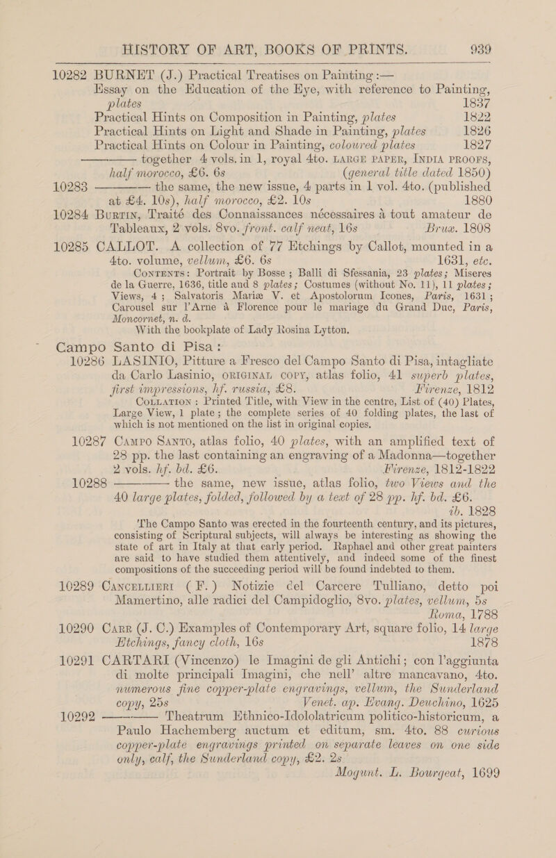 10282 BURNET (J.) Practical Treatises on Painting :— Hssay on the Education of the Hye, with reference to Painting, plates | 1837 Practical Hints on Composition in Painting, plates 1822 Practical Hints on Light and Shade in Painting, plates 1826 Practical Hints on Colour in Painting, colowred plates 1827 together 4 vols.in 1, royal 4to. LARGE PAPER, INDIA PROOFS, half morocco, £6. 6s (general title dated 1850) — the same, the new issue, 4 parts in 1 vol. 4to. (published at £4. 10s), half morocco, £2. 10s _ 1880 10284 Burrin, Traité des Connaissances nécessaires 4 tout amateur de Tableaux, 2 vols. 8vo. front. calf neat, 16s Brua. 1808 10285 CALLOT. <A collection of 77 Htchings by Callot, mounted in a Ato. volume, vellum, £6. 6s 1631, etc. Contents: Portrait by Bosse ; Balli di Sfessania, 23 plates; Miseres de la Guerre, 1636, title and 8 plates; Costumes (without No. 11), 11 plates ; Views, 4; Salvatoris Mariz V. et Apostolorum Icones, Paris, 1631; Carousel sur l’Arne &amp; Florence pour le mariage du Grand Duc, Paris, Moncornet, n. d. With the bookplate of Lady Rosina Lytton. E€ampo Santo di Pisa*: 10286 LASINIO, Pitture a Fresco del Campo Santo di Pisa, intagliate da Carlo Lasinio, oricinan copy, atlas folio, 41 superb plates, first impressions, hf. russia, £8. Irenze, 1812 CoLuaTIon : Printed Title, with View in the centre, List of (40) Plates, Large View, 1 plate; the complete series of 40 folding plates, the last of which is not mentioned on the list in original copies, 10287 Campo Santo, atlas folio, 40 plates, with an amplified text of 28 pp. the last containing an engraving of a Madonna—together 2 vols. hf. bd. £6. lrenze, 1812-1822 the same, new issue, atlas folio, two Views and the AO large plates, folded, followed by a text of 28 pp. hf. bd. £6. ab. 1828 The Campo Santo was erected in the fourteenth century, and its pictures, consisting of Scriptural subjects, will always be interesting as showing the state of art in Italy at that early period. Raphael and other great painters are said to have studied them attentively, and indeed some of the finest compositions of the succeeding period will be found indebted to them, 10289 Cancuttinri (F.) Notizie cel Carcere Tulliano, detto poi Mamertino, alle radici del Campidoglio, 8vo. plates, vellum, 5s Roma, 1788 10290 Carr (J. C.) Examples of Contemporary Art, square folio, 14 large Htchings, fancy cloth, 16s 1878 10291 CARTARI (Vincenzo) le Imagini de gli Antichi; con laggiunta di molte principali Imagini, che nell’ altre mancavano, 4to. numerous fine copper-plate engravings, vellum, the Sunderland copy, 20s Venet. ap. Hvang. Deuchino, 1625 10292 ——- Theatrum EHthnico-Idololatricum politico-historicum, a Paulo Hachemberg auctum et editum, sm. 4to, 88 curious copper-plate engravings printed on separate leaves on one side only, calf, the Sunderland copy, £2. 2s Mogunt. L. Bourgeat, 1699  et  10283  10288   