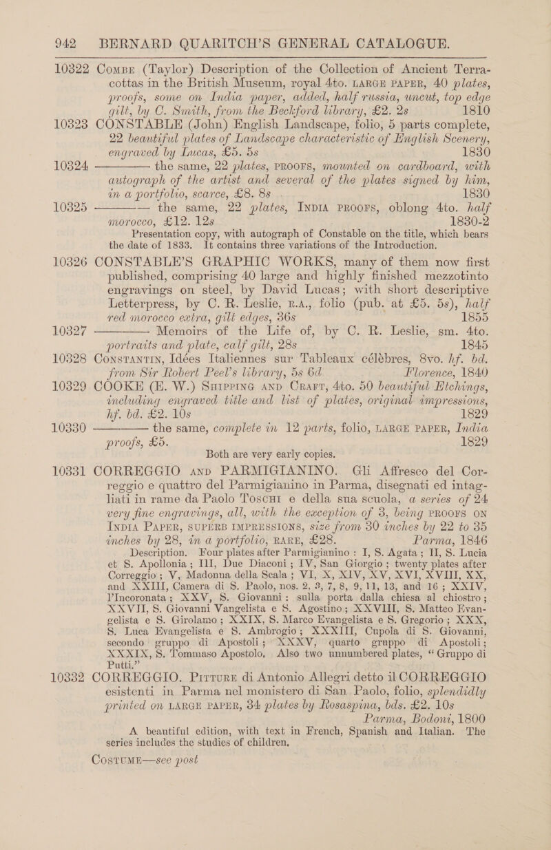 10322 Comper (Taylor) Description of the Collection of Ancient Terra- cottas in the British Museum, royal 4:to. LARGE PAPER, 40 plates, proofs, some on India paper, added, half russia, uncut, top edge gilt, by CO. Smith, from the Beckford library, £2. 2s 1810 10328 CONSTABLE (John) English Landscape, folio, 5 parts complete, 22 beautiful plates of Landscape characteristic o if Linglish Scenery, engraved by Lucas, £5. 5s 1830 10324, —-——-—— the same, 22 plates, PROOFS, mounted on cardboard, with autograph of the artist and several of the plates signed by him,  in a portfolio, scarce, £8. 8s . 1850 103825 — the same, 22 plates, InDIA PROOFS, oblong 4to. half morocco, £12. 12s 1830-2 Presentation copy, with autograph of Constable on the title, which bears the date of 1833. It contains three variations of the Introduction. 10326 CONSTABLE’S GRAPHIC WORKS, many of them now first published, comprising 40 large and highly finished mezzotinto engravings on steel, by David Lucas; with short descriptive Letterpress, by C. R. Leslie, R.A., folio (pub. at £5. 5s), half   red morocco extra, gilt edges, 36s 1855 10827 Memoirs of the Life of, by C. R. Leslie, sm. 4to. portraits and plate, calf gilt, 28s 1845 10828 Constantin, Idées Italiennes sur Tableaux célébres, 8vo. hf. bd. from Sir Robert Peel’s library, 5s 6d Florence, 1840 10329 COOKE (EK. W.) Supping anp Crart, 4:to. 50 beautiful Hichings, including engraved title and list of plates, original impressions,   hf. bd. £2. 10s i820 10330 the same, complete in 12 parts, folio, LARGE PAPER, India proofs, £5. 1829 Both are very early copies. 10331 CORREGGIO anp PARMIGIANINO. Gh Affresco del Cor- reggio e quattro del Parmigianino in Parma, disegnati ed intag- hae in rame da Paolo Toscut e della sua scuola, a series of 24 very fine engravings, all, with the exception of 3, being PROOFS ON InpIA PAPER, SUPERB IMPRESSIONS, size from 30 inches by 22 to 35 inches by 28, in a portfolio, RARE, £28. Parma, 1846 Description. Four plates after Parmigianino : I, 8. Agata; II, S. Lucia et §. Apollonia; III, Due Diaconi; IV, San Giorgio ; twenty plates after Correggio; V, Madonna della Scala ; + X, XIV, XV, XVI, XVIII, XX, and XXUL, Camera di 8. Paolo, nos. 3, 7, 8,. 9, 11,18) and Hos XOXLV, V'Incoronata ; XXV, S. Giovanni : Ais a porta dalla chiesa al chiostro ; SAVIT, 8. Giovanni Vangelista e S. Agostino; XXVIII, S. Matteo Evan- gelista e S. Girolamo; X XIX, S. Marco Evangelista e S. Gregorio; XXX, S. Luca Evangelista e 8. Ambrogio ; XX RIEL. Cupola di S. Giovanni, secondo gruppo di Apostoli; XXXV, quarto gruppo di Apostoli; XXXIX, S. Tommaso Apostolo, Also two unnumbered plates, ‘ Gruppo di Putti.” 10332 CORREGGIO. Pirrurz di Antonio Allegri detto ii CORREGGIO esistenti in Parma nel monistero di San Paolo, folio, splendidly printed ov LARGE PAPER, 34 plates by Rosaspina, bds. £2. 10s Parma, Bodoni, 1800 A beautiful edition, with text in French, Spanish and Italian. The series includes the studies of children, CostuME  see post