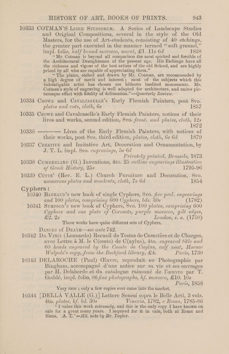 10333 COTMAN’S Lisnr Srupiorum. A Series of Landscape Studies and Original Compositions, several in the style of the Old Masters, for the use of Art-students, consisting of 40 etchings, the greater part executed in the manner termed “ soft ground,”’ impl. folio, half bound morocco, wneut, £1. lls 6d 1838 “Mr. Cotman is beyond all comparison the most spirited and forcible of the Architectural Draughtsmen of the present age. His Ktchings have all the richness and vigour of the best artists of the old School, and are highly prized by all who are capable of appreciating them.” ‘The plates, etched and drawn by Mr. Cotman, are recommended by a high degree of merit and interest; most of the subjects which this indefatigable artist has chosen are hitherto inedited monuments. Mr. Cotman’s style of engraving is well adapted for architecture, and unites pic- turesque effect with fidelity of delineation.” —Quarterly Review. 10334 Crown and CavancasELLe’s Harly Flemish Painters, post 8vo. plates and cuts, cloth, 6s 1857 10335 Crows and Cavalcaselle’s Harly Flemish Painters, notices of their lives and works, second edition, 8vo. front. and plates, cloth, 12s : 1872 Lives of the Early Flemish Painters, with notices of their works, post 8vo. third edition, plates, cloth, 6s 6d 1879 10337 Creative and Imitative Art, Decoration and Ornamentation, by J.T. L. impl. 8vo. engravings, ds 6d Privately printed, Brussels, 1873 10338 CumBEriANp (G.) Inventions, 4t0. 25 outline engravings illustrative   10336   of Greek History, 25s 1795-96 10339 Currs’ (Rev. EH. L.) Church Furniture and Decoration, 8vo. numerous plates and woodcuts, cloth, 7s 6d 1854 Cyphers: ; 10340 Barravupb’s new book of single Cyphers, 8vo. jive prel. engravings and 100 plates, comprising 600 Cyphers, bds. 30s (1782) 10341 Sympson’s new book of Cyphers, 8vo. 100 plates, comprising 600 Cyphers and one plate of Coronets, purple morocco, gilt edges, £2. 2s London, s. a. (1750) These works have quite different sets of Cyphers. Dances of DEatH—see ante 742. 10342 Da Vincrt (Leonardo) Recueil de Testes de Caractere et de Charges, avec Lettre a M. le C(omte) de C(aylus), 4ito. engraved title and 60 heads engraved by the Comte de Caylus, calf neat, Horace Walpole’s. copy, from the Beckford library, £4. Paris, 1730 10343 DELAROCHE (Paul) Ciuvre, reproduit en Photographie par Bingham, accompagné d’une notice sur sa vie et ses ouvrages par H. Delaborde et du catalogue raisonné de Voouvre par T. Goddeé, impl. folio, 86 jine photographs, hf. morocco, £10. 10s Paris, 1858 Very rare ; only a few copies ever came into the market. 10344 [DELLA VALLE (G.)] Lettere Senesi sopra le Belle Arti, 3 vols. Ato. plates, hf. bd. 30s Venezia, 1782, e Roma, 1785-86 ‘‘T value this work eatremely, and this is the only copy I have known on sale for a great many years. I inquired for it in vain, both at Rome and Siena, A. T.”—MS, note by Mr. Taylor.