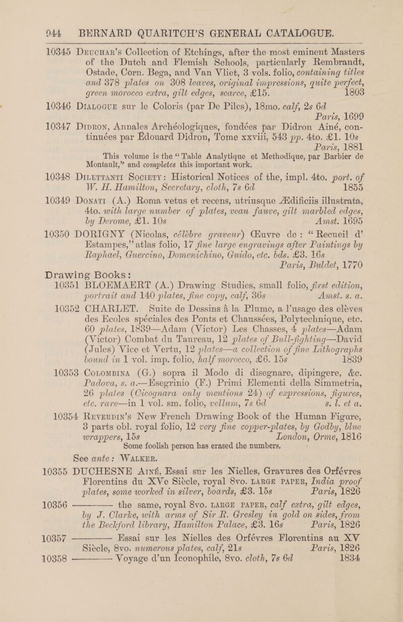 10345 DxucHar’s Collection of Etchings, after the most eminent Masters of the Dutch and Flemish Schools, particularly Rembrandt, Ostade, Corn. Bega, and Van Vliet, 3 vols. folio, containing titles and 378 plates on 308 leaves, original impressions, quite perfect, green morocco extra, gilt edges, scarce, £16. 10346 Dranocvus sur le Coloris (par De Piles), 18mo. calf, 2s 6d Paris, 1699 10347 Droron, Annales Archéologiques, fondées par Didron Ainé, con- tinuées par Edouard Didron, Tome xxvili, 543 pp. 4to. £1. 10s Paris, 1881 This volume is the “Table Analytique et Methodique, par Barbier de Montault,” and completes this important work. 10348 Dinerrantt Socinry: Historical Notices of the, impl. 4to, port. ef W. H. Hamilton, Secretary, cloth, 7s 6d 1855 10349 Donati (A.) Roma vetus et recens, utriusque Aidificiis illustrata, Ato. with large number of plates, veau fauve, gilt marbled edges, by Derome, £1. 10s Amst. 1695 10350 DORIGNY (Nicolas, célébre graveuwr) Ciuvre de: “ Recueil a’ Hstampes,” atlas folio, 17 fine large engravings after Paintings by Raphael, Guercino, Domenichino, Guido, etc. bds. £3. 16s Paris, Buldet, 1770 Drawing Books: 10351 BLOEMAERT (A.) Drawing Studies, small folio, first edition, portrait and 140 plates, fine copy, calf, 36s Amst. s. a. 10352 CHARLET. Suite de Dessins 4 la Plume, a l’usage des eléves _ des Ecoles spéciales des Ponts et Chaussées, Polytechnique, etc. 60 plates, 1839—Adam (Victor) Les Chasses, 4 plates—Adam (Victor) Combat du Taureau, 12 plates of Bull-fighting—David (Jules) Vice et Vertu, 12 plates—a collection of fine Lithographs bound in 1 vol. imp. folio, half morocco, £6. 15s 1839 10353 Cotompina (G.) sopra il Modo di disegnare, dipingere, &amp;c. Padova, s. a.—Hsegrinio (#.) Primi Elementi della Simmetria, 26 plates (Orcognara only mentions 24) of expressions, figures, etc. rave—in 1 vol. sm. folio, vellum, 7s 6d St. et Os 10354 Reverpin’s New French Drawing Book of the Human Figure, 3 parts obl. royal folio, 12 very fine copper-plates, by Godby, blue wrappers, 1ds London, Orme, 1816 Some foolish person has erased the numbers. See ante: WALKER. 10355 DUCHESNE <Arnfi, Essai sur les Nielles, Gravures des Orfévres Florentins du XVe Siécle, royal 8vo. LARGE PAPER, India proof plates, some worked in silver, boards, £3. 15s Paris, 1826    10856 the same, royal 8vyo. LARGE PAPER, calf extra, gilt edges, by J. Clarke, with arms of Sir R. Gresley in gold on sides, from the Beckford library, Hamilton Palace, £3. 16s Paris, 1826 10357 ——-_——— Essai sur les Nielles des Orfévres Florentins au XV Siécle, 8vo. numerous plates, calf, 21s Paris, 1826 10358 —— Voyage d’un Ieonophile, 8vo. cloth, 7s 6d — 1834,