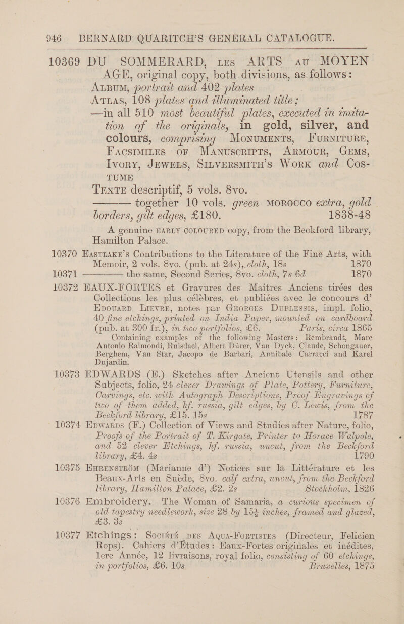 0369 DU SOMMERARD, tes ARTS av MOYEN AGE, original copy, both divisions, as follows: Arzu, portrart and 402 plates Aras, 108 plates and wdluminated title ; —in all 510 most beautiful plates, executed in tmita- toon of the originals, in gold, silver, and colours, comprising MoNnuMENTS, Furwrrure, FACSIMILES oF MANUSCRIPTS, Armour, Gems, Ivory, JEwens, SinversMITH’s Work and Cos- TUME TEXTE descriptif, 5 vols. 8vo. ——— together 10 vols. green Morocco extra, gold | borders, gult edges, £180. 1838-48 A genuine EARLY COLOURED copy, from the Beckford library, Hamilton Palace. 10370 EastiaKks’s Contributions to the Literature of the Fine Arts, with Memoir, 2 vols. 8vo. (pub. at 24s), cloth, 18s 1870 10372 EAUX-FORTES et Gravures des Maitres Anciens tirées des Collections les plus célébres, et publiées avec le concours d’ Epovarp Lirvre, notes par Grorcrs Dupressis, impl. folio, 40 fine etchings, printed on India Paper, mounted on cardboard (pub. at 300 fr.), an two portfolios, £6. Paris, circa 1865 Containing examples ot the following Masters: Rembrandt, Marc Antonio Raimondi, Ruisdael, Albert Diirer, Van Dyck, Claude, Schongauer, Berghem, Van Star, Jacopo de Barbari, Annibale Carracci and Karel Dujardin. 10373 EDWARDS (H.) Sketches after Ancient Utensils and other Subjects, folio, 24 clever Drawings of Plate, Pottery, Furniture, Carvings, etc. with Autograph Descriptions, Proof Hngravings of two of them added, hf. russia, gilt edges, by C. Lewis, from the Beckford brary, £15. 15s 1787 ' 10374 Epwarps (F.) Collection of Views and Studies after Nature, folio, Proofs of the Poriract of T. Kirgate, Printer to Horace Walpole, and 52 clever Htchings, hf. russia, wneut, from the Beckford library, £4. As 1790 10375 EnrenstrOmM (Marianne d’) Notices sur la Littérature et les Beaux-Arts en Suéde, 8vo. calf ewtra, uncut, from the Beckford library, Hamilton Palace, £2. 2s Stockholm, 1826 10376 Embroidery. The Woman of Samaria, a cwrious specimen of old tapestry needlework, size 28 by 154 inches, framed and glazed, £3. 3s 10377 Etchings: Sociirf pus Agqua-Forristrs (Directeur, Felicien Rops). Cahiers d’Etudes: Haux-Fortes originales et inédites, lere Année, 12 livraisons, royal folio, consisting of 60 etchings, in portfolios, £6. 10s Bruwelles, 1875
