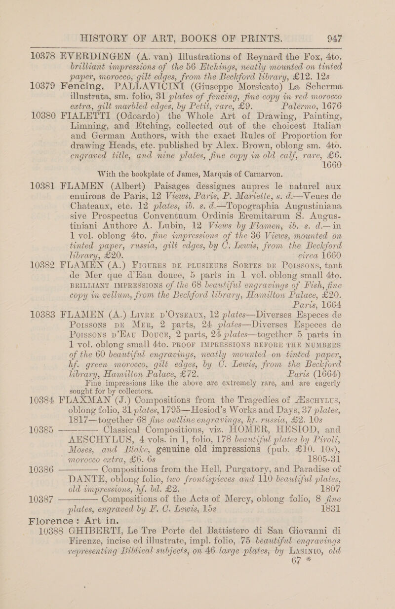 10379 HISTORY OF ART, BOOKS OF PRINTS. 947 brilliant impressions of the 56 Htchings, neatly mounted on tinted paper, morocco, gilt edges, from the Beckford library, £12. 12s Fencing. PALLAVICINI (Giuseppe Morsicato) La Scherma illustrata, sm. folio, 31 plates of fencing, fine copy in red morocco extra, gilt marbled edges, by Petit, rare, £9. Palermo, 1676 10381 Limning, and Htching, collected out of the choicest Italian and German Authors, with the exact Rules of Proportion for drawing Heads, etc. published by Alex. Brown, oblong sm. 4to. engraved title, and nine plates, fine copy in old calf, rare, £6. 1660 With the bookplate of James, Marquis of Carnarvon. FLAMEN (Albert) Paisages dessignes aupres le naturel aux enuirons de Paris, 12 Views, Paris, P. Mariette, s. d—Veues de Chateaux, etc. 12 plates, ib. s. d—Topographia Augustiniana sive Prospectus Conventuum Ordinis Hremitarum 8S. Augus- tiniani Authore A. Lubin, 12 Views by Flamen, ib. s. d.—in 1 vol. oblong 4to. fine impressions of the 36 Views, mounted on tinted paper, russia, gilt edges, by C. Lewis, from the Beckford library, £20. circa 1660 FLAMEN (A.) Ficures dE pLusreurs Sorrus pr Porssons, tant de Mer que d’Hau douce, 5 paris in 1 vol. oblong small 4to. BRILLIANT IMPRESSIONS of the 68 beautiful engravings of Fish, fine copy in vellum, from the Beckford library, Hamilton Palace, £20. Paris, 1664 10384: 10385 10386 10887  Poissons pE Mer, 2 parts, 24 plates—Diverses Hspeces de Porssons D’Hau Douce, 2 parts, 24 plates—together 5 parts in 1 vol. oblong small 4to. PROOF IMPRESSIONS BEFORE THE NUMBERS of the 60 beautiful engravings, neatly mounted on tinted paper, hf. green morocco, gilt edges, by CO. Lewis, from the Beckford library, Hamilton Palace, £72. Paris (1664) Fine impressions like the above are extremely rare, and are eagerly sought for by collectors, FLAXMAN (J.) Compositions from the Tragedies of AdscHyLus, oblong folio, 31 plates, 1795—Hesiod’s Works and Days, 37 plates, 1817—together 68 fine outline engravings, hy. russia, £2. 10s -—— Classical Compositions, viz. HOMER, HESIOD, and AESCHYLUS, 4 vols. in 1, folio, 178 beautiful plates by Piroli, Moses, and Blake, genuine old impressions (pub. £10. 10s), morocco extra, £6. 6s 1305-3) Compositions from the Hell, Purgatory, and Paradise of DANTE, oblong folio, two frontispreces and 110 beautiful plates,       old wmpressions, hf. bd. £2. 1807 Compositions of the Acts of Mercy, oblong folio, 8 ane plates, engraved by F'. C. Lewis, 15s 1331 Firenze, incise ed illustrate, impl. folio, 75 beautiful engravings representing Biblical subjects, on 46 large plates, by Lasinto, old . 67 *