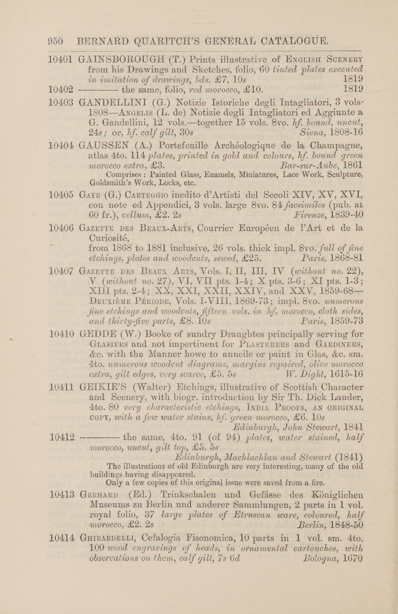  10401 10402 10403 10404 10410 10411 10412 10413 10414  GAINSBOROUGH (T.) Prints illustrative of ENGLisH SCENERY from his Drawings and Sketches, folio, 60 tinted plates executed in imitation of drawings, bds. £7. 10s 1819 the same, foo, red morocco, £10. 1819 GANDELLINI (G.) Notizie Istoriche degli Intagliatori, 3 vols: 1808—Ancetis (l. de) Notizie degli Intagliatori ed Aggiunte a G. Gandellini, 12 vols.—together 15 vols. 8vo. Af. bound, uncut, 24s; or, hf. calf gult, 30s . Svena, 1808-16 GAUSSEN (A.) Portefeuille Archéologique de la Champagne, atlas 4to. 114 plates, printed in gold and colours, hf. bound green morocco extra, £3. Bar-sur-Aube, 1861 Comprises : Painted Glass, Enamels, Miniatures, Lace Work, Sculpture, Goldsmith’s Work, Locks, ete. Garr (G.) Cartsaato inedito d’Artisti del Secoli XIV, XV, XVI, con note ed Appendici, 3 vols. large 8vo. 84 facsimiles (pub. at 60 fr.), vellum, £2. 2s Firenze, 1839-40 Gazerte pus Buavx-Arts, Courrier Européen de l’Art et de la Curiosité, from 1868 to 1881 inclusive, 26 vols. thick impl. 8vo. full of fine etchings, plates and woodcuts, sewed, £25. Parts, 1868-81 GazettE DES Bravux Arrs, Vols. I, 1, II, IV (without no. 22), V (without no. 27), VI, VII pts. 1-4; X pts. 3-6; XI pts. 1-3; XIII pts. 2-4; XX, XXI, XXII, XXIV, and XXV, 1859-68— Devuxiime Périopz, Vols. 1- VIII, 1869-73; impl. 8vo. numerous jine etchings and woodcuts, fifteen vols. in hf. morocco, cloth sides, and thirty-five parts, £8. 10s Paris, 1859-73 GHDDE (W.) Booke of sundry Draughtes principally serving for GLASIERS and not impertinent for PLasturmRs and GARDINERS, &amp;c. with the Manner howe to anneile or paint in Glas, &amp;c. sm. Ato. numerous woodcut dragrams, margins repaired, oluve morocco extra, gilt edges, very scarce, Ho. ds W. Dight, 1610-16 GHIKIE’S (Walter) Htchings, illustrative of Scottish Character and Scenery, with biogr. introduction by Sir Th. Dick Lauder, Ato. 80 very characteristic etchings, Inp1IA PRooFSs, AN ORIGINAL copy, with a few water stains, hf. green morocco, £6. 10s lidinburgh, John Stewart, 1841 ———-_—— the same, 4to. 91 (of 94) plates, water stained, half morocco, uncut, gilt top, £5. ds Hdinburgh, Machlachlan and Stewart (1841) The illustrations of old Edinburgh are very interesting, many of the old buildings having disappeared. Only a few copies of this original issue were saved from.a fire. Gurnarp (Hd.) Trinkschalen und Gefasse des Kéniglichen Museums zu Berlin und anderer Sammlungen, 2 parts in 1 vol. royal folio, 37 large plates of Htruscan ware, coloured, half mMoOroccd, £2, 2s 2 Berlin, 1848- 50 GHIRARDELLI, Cefalogia Fisonomica, 10 parts in 1 vol. sm. 4to. 100 wood engravings of heads, in ornamental cartouches, with observations on them, calf gilt, 7s 6d Bologna, 1670 —_———.. 