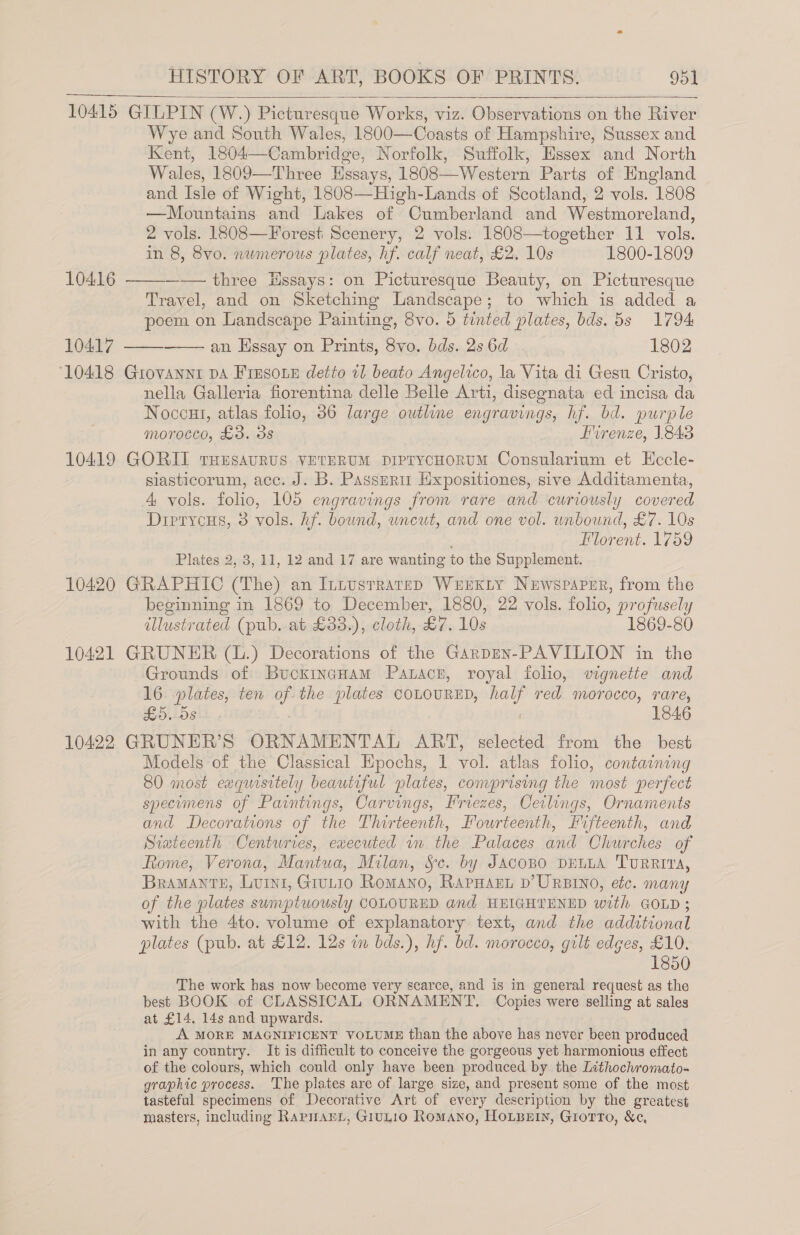 10415 GILPIN (W.) Picturesque Works, viz. Observations on the River Wye and South Wales, 1800—Coasts of Hampshire, Sussex and Kent, 1804—Cambridge, Norfolk, Suffolk, Essex and North Wales, 1809—Three Essays, 1808—Western Parts of England and Isle of Wight, 1808—High-Lands of Scotland, 2 vols. 1808 —Mountains and Lakes of Cumberland and Westmoreland, 2 vols. 1808—Forest Scenery, 2 vols. 1808—together 11 vols. in 8, 8vo. numerous plates, hf. calf neat, £2. 10s 1800-1809   10416 —— three Ussays: on Picturesque Beauty, on Picturesque Travel, and on Sketching Landscape; to which is added a poem on Landscape Painting, 8vo. 5 tinted plates, bds. 5s 1794 10417 —— an Essay on Prints, ee bds. 2s 6d 1802  ‘10418 Grovannt DA Fresone detto 11 beato Angelico, la Vita di Gesu Cristo, nella Galleria fiorentina delle Belle Arti, disegnata ed incisa da Noccut, atlas folio, 36 large outline engravings, hf. bd. purple morocco, £3. 3s Firenze, 1843 10419 GORII THESAURUS VETERUM DIPryYcHORUM Consularium et Eccle- siasticorum, acc. J. B. Passnrir Hxpositiones, sive Additamenta, 4 vols. folio, 105 engravings from rare and curiously covered Drerycus, 3 vols. hf. bound, uncut, and one vol. unbound, £7. 10s Florent. 1759 Plates 2, 3, 11, 12 and 17 are wanting to the Supplement. 10420 GRAPHIC (The) an IntusrrarsepD WrExty Newspaper, from the beginning in 1869 to December, 1880, 22 vols. folio, profusely illustrated (pub. at £33.), cloth, £7. 10s 1869-80 10421 GRUNER (1) Decorations of the Garpen-PAVILION in the Grounds of BucxincHam Patacn, royal folio, vignette and 16 pia tes; ten of the plates COLOURED, ate ved morocco, rare, £5. 5s 1846 10422 GRUNER’S ORNAMENTAL ART, selected from the best Models of the Classical Epochs, 1 vol. atlas folio, containing 80 most eaquisttely beautiful plates, comprising the most perfect specumens of Paintings, Carvings, Friezes, Ceilings, Ornaments and Decorations of the Thir teenth, Kourteen fifteenth, and Siateenth Centuries, executed in the Palaces Had Churches of Rome, Verona, Mantua, Milan, &amp;c. by Jacopo DELLA TurRRiva, BraMANTE, Lurn1, Grutio Romano, Rapnarn D’URBINO, etc. many of the plates sumptuously COLOURED and HEIGHTENED with GOLD ; with the 4to. volume of explanatory text, and the additional plates (pub. at £12. 12s wn bds.), hf. bd. morocco, gilt edges, £10. 1850 The work has now become very scarce, and is in general request as the best BOOK of CLASSICAL ORNAMENT. Copies were selling at sales at £14. 14s and upwards. A MORE MAGNIFICENT VOLUME than the above has never been produced in any country. It is difficult to conceive the gorgeous yet harmonious effect of the colours, which could only have been produced by the Inthochromato- graphic process. ‘The plates are of large size, and present some of the most tasteful specimens of Decorative Art of every description by the greatest masters, including RarpnarL, GiuLio Romano, HOLBEIN, Giotto, &amp;¢,