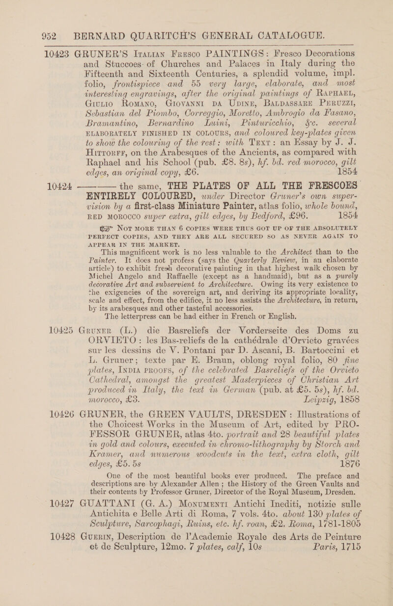 10423 GRUNER’S Iranran Fresco PAINTINGS: Fresco Decorations and Stuccoes- of Churches and Palaces in Italy during the Fifteenth and Sixteenth Centuries, a splendid volume, impl. folio, frontispiece and 55 very large, elaborate, and most interesting engravings, after the original paintings of RAPHAEL, Giutio Romano, Giovannrt DA Ubpinn, BaLpassaRe PERUZZI, . Sebastian del Piombo, Correggio, Moretto, Ambrogio da Fasano, Bramantino, Bernardino Lwini, Pinturicchio, Sc. several ELABORATELY FINISHED IN COLOURS, and coloured key-plates given to show the colouring of the rest: with Tuxt: an Essay by J. J. Hirrorrr, on the Arabesques of the Ancients, as compared with Raphael and his School (pub. £8. 8s), hf. bd. red morocco, gilt edges, an original copy, £6. 1854 — the same, THE PLATES OF ALL THE FRESCOES ENTIRELY COLOURED, wnder Director Gruner’s own super- vision by a first-class Miniature Painter, atlas folio, whole bound, RED MOROCCO super eatra, gilt edges, by Bedford, £26. 1854: mse Nor MoRE THAN 6 COPIES WERE THUS GOT UP OF THE ABSOLUTELY PERFECT COPIES, AND THEY ARE ALL SECURED SO AS NEVER AGAIN TO APPBAR IN THE MARKET. This magnificent work is no less valuable to the Architect than to the Painter. It does not profess (says the Quarterly Review, in an elaborate article) to exhibit fresh decorative painting in that highest walk chosen by Michel Angelo and Raffaelle (except as a handmaid), but as a purely decorative Art and subservient to Architecture. Owing its very existence to ‘he exigencies of the sovereign art, and deriving its appropriate locality, scale and effect, from the edifice, tt no less assists the Architecture, in return, | by its arabesques and other tasteful accessories. The letterpress can be had either in French or English. 10425 Gruner (l.) die Basreliefs der Vorderseite des Doms zu ORVIETO : les Bas-reliefs de la cathédrale d’Orvieto gravées sur les dessins de V. Pontani par D. Ascani, B. Bartoccini et L. Gruner; texte par H. Braun, oblong royal folio, 80 fine plates, INDIA PROOFS, of the celebrated Basreliefs of the Orvieto Cathedral, amongst the greatest Masterpieces of Christian Art produced wn Italy, t the teat in German (pub. at £5. 5s), hf. bd. morocco, £3. Leipzig, 1858 10426 GRUNER, the GREEN VAULTS, DRESDEN : Illustrations of the Choicest Works in the Museum of Art, edited by PRO- FESSOR GRUNER, atlas 4to. portrait and 28 beautiful plates in gold and colours, executed in chromo-lithography by Storch and Kramer, and numerous woodcuts in the teat, extra cloth, gilt One of the most beautiful books ever produced. The preface and descriptions are by Alexander Allen ; the History of the Green Vaults and their contents by Professor Gruner, Director of the Royal Museum, Dresden. (10427 GUATTANT (G. A.) Monumenti Antichi Inediti, notizie sulle Antichita e Belle Arti di Roma, 7 vols. 4to. about 130 plates of Sculpture, Sarcophagi, Ruins, etc. hf. roan, £2. Roma, 1781-1805 10428 Gunnin, Description de Academie Royale des Arts de Peinture et de Sculpture, 12mo. 7 plates, calf, 10s Paris, 1715 10424 