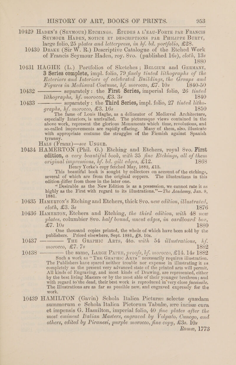   10429 Hapsn’s (Srvmour) Ercwines. Erupes 4 1’nau-Forre par Francis SEYMOUR HADEN, NOTICE ET DESCRIPTIONS PAR Puttipps Bory, large folio, 25 plates and letterpress, in hf. bd. portfolio, £28. 10430 Drake (Sir W. R.) Descriptive Catalogue of the Htched Work of Francis Seymour Haden, roy. 8vo. (published 16s), cloth, 13s 1880 10431 HAGHE (L.) Portfolios of Sketches; Betcium and Gurmany, 3 Series complete, impl. folio, 79 finely tinted lithographs of the Heteriors and Interiors of celebrated Buildings, the Groups and   Figures in Medicval Costume, hf. morocco, £7. 10s 1840-50 10432 ————— separately: the F irst Series, imperial folio, 26 tinted lithographs, hf. morocco, £3. 3s 1840 10433 separately: the Third Series, impl. folio, 27 tinted litho- graphs, hf. morocco, £3. 16s 1850 The fame of Louis Haghe, as a delineator of Medizval Architecture, especially Interiors, is unrivalled. The picturesque views contained in the above work, represent the glorious Monuments which time, revolutions, and so-called improvements are rapidly effacing. Many of them, also, illustrate with appropriate costume the struggles of the Flemish against Spanish tyranny. Hats (Franz )—see Unarr. 10434 HAMERTON (Phil. G.) Etching and Etchers, royal 8vo. First edition, a very beautiful book, with 35 jine Hichings, all of them erage! umpressions, hf. bd. gilt edges, £12. 1868 Henry Yorke’s copy fetched May, 1882, £13. This beautiful book is sought by collectors on account of the etchings, several of which are from the original coppers. The illustrations in this edition differ from those in the later one. ‘Desirable as the New Edition is as a possession, we cannot rate it as highly as the First with regard to its illustrations.”—The Academy, Jan. 8, 1881. 10435 Hamerton’s Htching and Etchers, thick 8vo. new edition, illustrated, cloth, £3. 3s 1876 10436 Hamurron, Etchers and Etching, the third edition, with 48 new plates, columbier 8vo. half bound, uncut edges, in cardboard bor eH) £7. 10s 1880 One thousand copies printed, the whole of which have been sold by the publishers. Priced elsewhere, Sept. 1881, £8. 10s.    10437 —— THE GRAPHIC Arts, Ato. with 54 illustrations, lef. morocco, £7. 7s 1882 10438 the same, Larcr Paper, proofs, hf. morocco, £14, 14s 1882 Such a work as c Tue GrapuHic Arts” necessarily requires illustration. The Publishers have spared neither trouble nor expense in illustrating it os completely as the present very advanced state of the printed arts will permit, All kinds of Engraving, and most kinds of Drawing, are represented, either by the best living Masters or by the most able of their younger brethren; and with regard tothe dead, their best work is reproduced in’very close facsimile. The Illustrations are as far as possible new, and engraved expressly for the work. 10439 HAMILTON (Gavin) Schola Italica Pictures: selectze queedam summorum e Schola Italica Pictorum 'T'abule, wre incisas cura et impensis G. Hamilton, imperial folio, 40 fine plates after the most eminent Italian Master s, engraved by Volpato, Cwnego, and others, edited by Piranesi, purple morocco, fine copy, £3s. 10s Romee, 1773