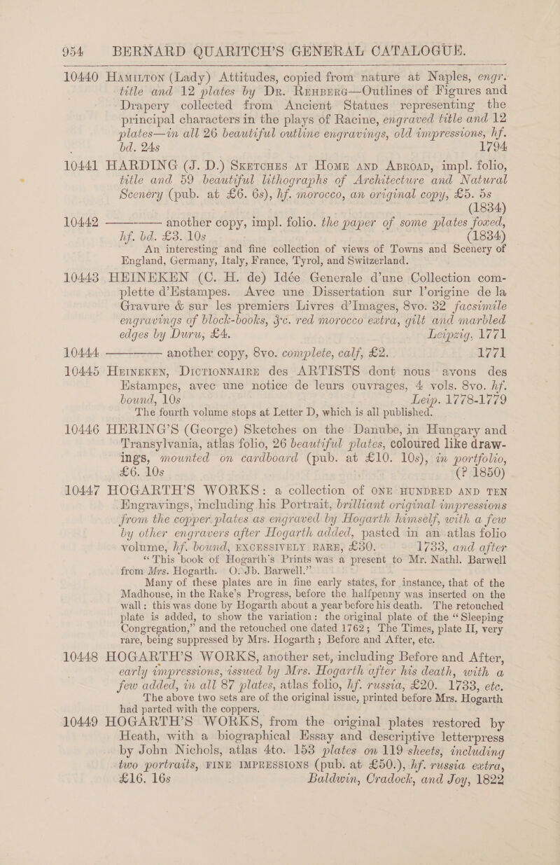 10440 Haminron (Lady) Attitudes, copied from nature at Naples, engr- title and 12 plates by Dr. Renpera—Outlines of Figures and Drapery collected from Ancient Statues representing the principal characters in the plays of Racine, engraved title and 12 plates—in all 26 beautiful outline engravings, old impressions, hf. bd. 2As 1794 10441 HARDING (J. D.) Sxercnzs ar Home anp Asroap, impl. folio, title and 59 beautiful luthographs of Architecture and Natural Scenery (pub. at £6. 6s), hf. morocco, an original copy, £5. 5s } (1834) 10442 ———-—— another copy, impl. folio. the paper of some plates foxed, hf. bd. £3. 10s (1834) An interesting and fine collection of views of Towns and Scenery of England, Germany, Italy, France, Tyrol, and Switzerland. 10443 HHINHKEN (C. H. de) Idée Generale d’une Collection com- plette d’Hstampes. Avec une Dissertation sur Vorigine de la Gravure &amp; sur les premiers Livres d’Images, 8vo. 32 facsimile engravings of block-books, ¥c. red morocco eatra, gilt and marbled edges by Duru, £4. Leipzig, 1771 10444, —— another copy, 8vo. complete, calf, £2. 1771 10445 Heineken, Dictionnairs des ARTISTS dont nous avons des Hstampes, avec une notice de leurs ouvrages, 4 vols. 8vo. hf. bound, 10s Leip. 1778-1779 The fourth volume stops at Letter D, which is all published. 10446 HHERING’S (George) Sketches on the Danube, in Hungary and - Transylvania, atlas folio, 26 beautiful plates, coloured like draw- ings, mounted on cardboard (pub. at £10. 10s), in portfolio, £6. 10s (? 1850) 10447 HOGARTH’S WORKS: a collection of ONE HUNDRED AND TEN Engravings, meluding his Portrait, brilliant original impressions from the copper. plates as engraved by Hogarth himself, with a few by other engravers after Hogarth added, pasted in an-atlas folio volume, hf. bownd, EXCESSIVELY RARE, £380. 1733, and after “This book of Hogarth’s Prints was a present to Mr. Nathl. Barwell from Mrs. Hogarth. OvJb. Barwell.” Many of these plates are in fine early states, for instance, that of the Madhouse, in the Rake’s Progress, before the halfpenny was inserted on the wall: this was done by Hogarth about a year before his death. The retouched plate is added, to show the variation: the original plate of the “Sleeping Congregation,” and the retouched one dated 1762; The Times, plate II, very rare, being suppressed by Mrs. Hogarth ; Before and After, ete. 10448 HOGARTH’S WORKS, another set, including Before and After, early impressions, issued by Mrs. Hogarth after his death, with a few added, in all 87 plates, atlas folio, hf. russia, £20. 1738, ete. The above two sets are of the original issue, printed before Mrs. Hogarth had parted with the coppers. 10449 HOGARTH’S WORKS, from the original plates restored by Heath, with a biographical Essay and descriptive letterpress by John Nichols, atlas 4to. 153 plates on 119 sheets, including two portraits, FINE IMPRESSIONS (pub. at £50.), hf. russia extra, £16. 16s 3 Baldwin, Cradock, and Joy, 1822 
