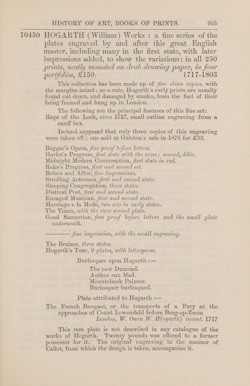 10450 HOGARTH (William) Works : a fine series of the plates engraved by and after this great English master, including many in the first state, with later impressions added, to show the variations: in all 250 prints, neatly mounted on drab drawing paper, in four portfolios, £150. 1717-1803 This collection has been made up of fine clean copies, with the margins intact ; as a rule, Hogarth’s early prints are usually found cut down, and damaged by smoke, from the fact of their being framed and hung up in London. The following are the principal features of this fine set: Rape of the Lock, circa 1727, small outline engraving from a snuff box. Ireland supposed that only three copies of this engraving were taken off; one sold at Gulston’s sale in 1876 for £33. Beggar’s Opera, fine proof before letters. Harlot’s Progress, first state with the cross; second, ditto. Midnight Modern Conversation, first state in red. Rake’s Progress, first and second set. Before and After, fine wmpressions. Strolling Actresses, first and second state. Sleeping Congregation, three states Distrest Poet, first and second state. Enraged Musician, first and second state. Marriage a la Mode, two sets in early states. The Times, with the rare second plate. Good Samaritan, fine proof before letters and the small plate underneath. —_—_—— fine impression, with the small engraving. The Bruiser, three states. Hogarth’s Tour, 9 plates, with letterpress. Burlesques upon Hogarth :— The new Dunciad. Author run Mad. Mountebank Painter. Burlesquer burlesqued. Plate attributed to Hogarth :— The French Banquet, or the transports of a Fury at the approaches of Count Lowendahl before Berg-op-Zoom | London, W. Owen W. Hogarth) invent. 1717 This rare plate is not described in any catalogue of the works of Hogarth. Twenty pounds was offered to a former possessor for it. The origimal engraving in the manner of Callot, from which the design is taken, accompanies it.