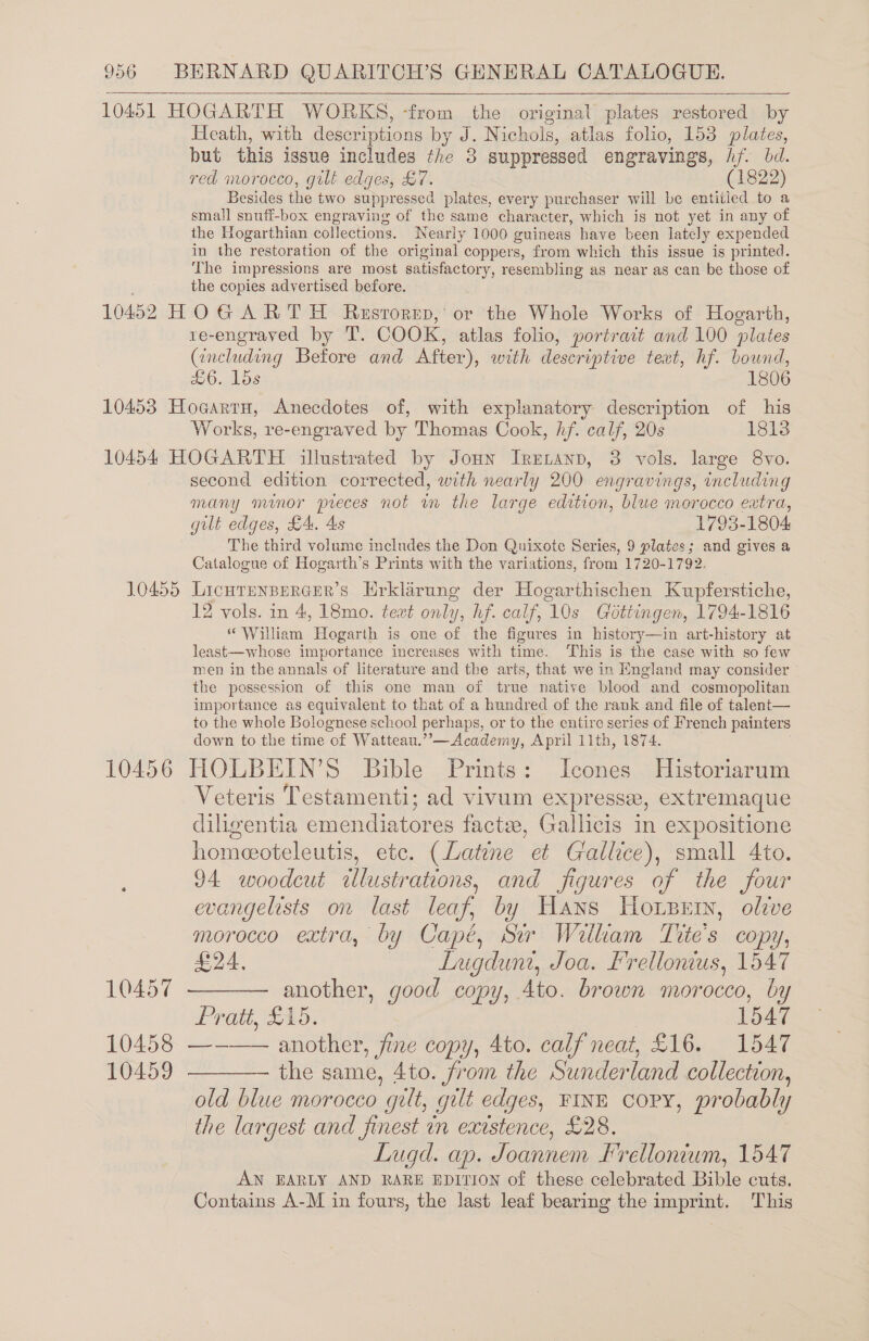    Heath, with descriptions by J. Nichols, atlas folio, 153 plates, but this issue includes the 3 suppressed engravings, a bd. red morocco, gilt edges, £7. (1822) Besides the two suppressed plates, every purchaser will be entitled to a small snuff-box engraving of the same character, which is not yet in any of the Hogarthian collections. Nearly 1000 guineas have been lately expended in the restoration of the original coppers, from which this issue is printed. The impressions are most satisfactory, resembling as near as can be those of the copies advertised before. re-engraved by T’. COOK, atlas folio, portrait and 100 pluie: (including Before and After), with descriptive text, hf. bound, £6. lds 1806 Works, re-engraved by Thomas Cook, hf. calf, 20s 18138 10455 10456 10457 second edition corrected, with nearly 200 engravings, including many minor preces not wm the large edition, blue morocco extra, gilt edges, £4, 4s 1793-1804 The third volume includes the Don Quixote Series, 9 plates; and gives a Catalogue of Hogarth’s Prints with the variations, from 1720-1792. LICHTENBERGER’S Hrklarunge der Hogarthischen Kupferstiche, 12 vols. in 4, 18mo. text only, hf. calf, 10s Gottingen, 1794-1816 “William Hogarth is one of the figures in history—in art-history at least-—whose importance increases with time. This is the case with so few men in the annals of literature and the arts, that we in England may consider the possession of this one man of true native blood and cosmopolitan importance as equivalent to that of a hundred of the rank and file of talent— to the whole Bolognese school perhaps, or to the entire series of French painters down to the time of Watteau.”’—Academy, April 11th, 1874. HOLBEIN’S Bible Prints: Icones Historiarum Veteris Testamenti; ad vivum expressez, extremaque diligentia emendiatores factee, Gallicis in expositione homeoteleutis, etc. (Latene et Gallice), small 4to. 94 woodcut illustrations, and figures of the four evangelists on last leaf, by Hans Horpern, olzve morocco extra, by Capé, Sir William Tite's copy, £24, Lugdunt, Joa. Frellonius, 1547 another, good copy, 4to. brown morocco, by Pratt, £15. 1547 10459 the same, 4to. from the Sunderland collection, old blue morocco “gilt, gut edges, FINE copy, probably the largest and finest in existence, £28. Lugd. ap. Joannem frellonium, 1547 AN EARLY AND RARE EDITION of these celebrated Bible cuts. Contains A-M in fours, the last leaf bearing the imprint. This