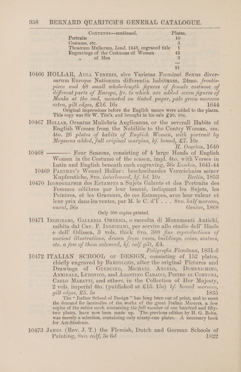 ContTents—continued. Plates. Portraits 10 Costume, etc. 3 Theatrum Mulierum, Zond. 1643, engraved title 1 Engravings of the Costumes of Women 45 ‘5 of Men 3 91 10466 HOLLAR, Auta VeNeERISs, sive Varietas Foominei Sexus diver- sarum Europe Nationum differentia habituum, 24mo. /rontis- prece and 48 small whole-length figures of female costume of different parts of Hurope, &amp;c. to which are added seven figures of Monks at the end, mounted on tinted paper, pale green morocco extra, gilt edges, £16. 16s 1644 Original impressions before the English names were added to the plates. This copy was Sir W. Tite’s, and brought in his sale £20. 10s. 10467 Hottar, Ornatus Muliebris Anglicanus, or the severall Habits of English Women from the Nobilitie to the Contry Woman, sm. Ato. 26 plates of habits of English Women, with portrait by Meyssens added, full original margins, hf. bound, £7. 10s ; H. Overton, 1640 — Four Seasons, consisting of 4 large Heads of English Women in the Costume of the season, impl. 4to. with Verses in Latin and English beneath cach engraving, 36s London, 1641-44 10469 Parruny’s Wenzel Hollar: beschreibendes Verzeichniss seiner Kupferstiche, 8vo. interleaved, hf. bd. 10s Berlin, 1853 10470 IconogRaPHig des Estampus a Sujets Galants et des Portraits des” Femmes célébres par leur beauté, indiquant les Sujets, les Peintres, et les Graveurs, de ces Hstampes, avec leur valeur et leur prix dans les ventes, par M. le C. d’I.. . . 8vo. half morocco, uncut, 30s Geneve, 1868 Only 300 copies printed. 10471 Ineuirami, GALLERIA OmeERrtca, o raccolta di Monumenti Antichi, esibita dal Cav. F. IncHirami, per servire allo studio dell’ Iliade e dell’ Odissea, 3 vols. thick 8vo. 888 fine reproductions of ancient tllustrations, drawn from vases, buildings, coins, statues, etc. a few of them coloured, hf. calf gilt, £4. — Poligrafia Fiesoluna, 1831-6 10472 ITALIAN SCHOOL or DESIGN, consisting of 152 plates, chiefly engraved by Barronozzt, after the original Pictures and Drawings of Gurrcino, Micuarn Ancrno, Domenicuino, ANNIBALE, Lupovico, and Agostino Caracci, Prerro pi Cortona, Carto Mararti, and others, in the Collection of Her Majesty, 2 vols. imperial 4to. (published at £15. lds) hf. bound morocco, gilt edges, £5. 5s 1835 The “ Italian School of Design” has long been out of print, and to meet the demand for facsimiles of the ‘works of the great Italian Masters, a few copies of the entire work, containing the full number of one hundred and fi ifty- two plates, have now been made up. The previous edition by H. G. Bohn, was merely a selection, containing only ninety-one a, A. necessary book for Art-Students. 10473 Jamus (Rev. J. T.) the Flemish, Dutch and German Schools of Painting, 8vo. calf, 3s 6d eee 10468 