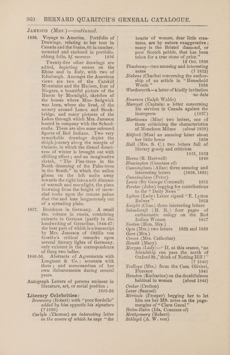  JAMESON (Mrs.)—continued. 1836. Voyage to America. Portfolio of hearts of women, dear little crea- Drawings, relating to her tour in Canada and the States, 66 in number, mounted and enclosed in portfolio, oblong folio, hf. morocco 1836 Twenty-five other drawings are added, depicting scenes on the Rhine and in Italy, with two of Hdinburgh. Amongst the American views are two of the Catskill Mountains and the Hudson, four of Niagara, a beautiful picture of the Huron by Moonlight, sketches of the houses where Miss- Sedgwick was born, where she lived, of the scenery around Lenox and Stock- bridge, and many pictures of the Lakes through which Mrs. Jameson boated in company with the School- crafts. There are also some coloured figures of Red Indians, Two very remarkable drawings depict the sleigh-journey along the margin of Ontario, in which the dismal dreari- ness of winter is brought out with chilling effect ; and an imaginative sketch, “The Pine-trees in the North dreaming of the Palm-irees in the South,” in which the sullen gloom on the left melts away towards the right into a soft dimness ot warmth and moonlight, the pines frowning from the height of snow- clad rocks upon the remote palms that rise and lean languorously out of a spreading plain. 1837. Jesidence in Germany. A small 4to. volume in russia, containing extracts in German (partly in the handwriting of Gerardine, 1844-47) the best part of which is a transcript by Mrs. Jameson of Ottilie von Goethe’s critical remarks upon several literary lights of Germany, only existent in the correspondence of these two ladies. Abstracts of Agreements with Longman &amp; Co.; accounts with them ; and memorandum of her own disbursements during several years. Autograph Letters of persons eminent in literature, art, or social position ; 1825-56 Literary Celebrities: Browning (Robert) with “ poor Sordello” added by him opposite his signature (?1839) Carlyle (Thomas) an interesting letter in the course of which he says ‘‘ the   tures, are by nature exaggerative ; many is the Bristol diamond, or poor Scotch pebble, that has been taken for a true stone of price.” 12 Oct. 1838 Thackeray—two amusing and interesting notes (? 1852) Dickens (Charles) concerning the author- ship of an article in “ Household Words ” 1856 Wordsworth—a letter of kindly invitation no date Emerson (Ralph Waldo) Marryat (Captain) a letter concerning his services in Canada against the insurgents (1837) Martineau (Miss) two letters, one of them criticizing the characteristics of Monckton Milnes (about 1839) Mitford (Miss) an amusing letter about her Jittle home 1838 Hall (Mrs. 8. C.) two letters full of literary gossip and criticism 1831, 1832 Horne (R. Hartwell) 1840 Blessington (Countess of) Cunningham (Allan) three amusing and interesting letters (1838, 1839) Cunningham (Peter) : Lewis (Sir George Cornwall) 1855 Forster (John) begging for contributions to the “ Daily News ” Lytton (Lady) Letter signed ‘ E. Lytton Bulwer” 1852 Knight (Chas.) three interesting letters Schoolcraft (H. R.) four pages of enthusiastic eulogy on the Red Indian Women 1837 Norton (Hon. Mrs.) Opie (Mrs.) two letters Gore (Mrs.) Crowe (Mrs. Catherine) Howitt (Mary) Morgan (Lady)—‘‘ If, at this season, ‘no friendship can pass the north of Oxford St.,’ think of Notting Hill !” 1832 and 1839 (? 1840) Trollope (Mrs.) from the Casa Olivieri, Florence 1841 Houston (Katharine) on the deceitfulness habitual in women (about 1845) Oroker (Crofton) Lover (Samuel) Mérimée (Prosper) begging her to let him see her MS. notes on the page- margins of “ Clara Gazul” Hahn-Hahn (Ida, Countess of) Schlegel (A. W. von)