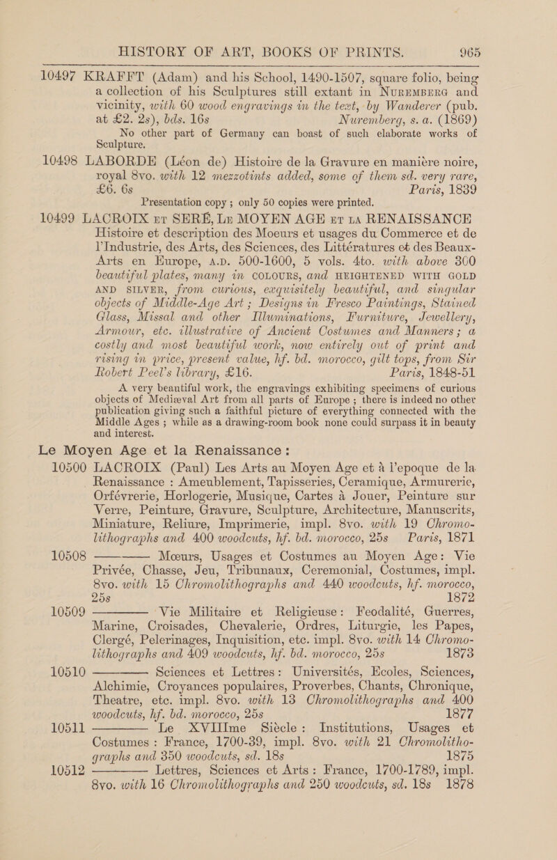 10497 KRAFFT (Adam) and his School, 1490-1507, square folio, being a collection of his Sculptures still extant in Nurumpmre and vicinity, with 60 wood engravings in the text, by Wanderer (pub.  at £2. 2s), bds. 16s Nuremberg, s. a. (1869) No other part of Germany can boast of such elaborate works of Sculpture. 10498 LABORDE (Léon de) Histoire de la Gravure en manitre noire, royal 8vo. with 12 mezzotints added, some of them sd. very rare, £6. 6s Paris, 1839 Presentation copy ; only 50 copies were printed. 10499 LACROTIX zr SERE, Lr MOYEN AGH er 1a RENAISSANCE Histoire et description des Moeurs et usages du Commerce et de VIndustrie, des Arts, des Sciences, des Littératures et des Beaux- Arts en Europe, s.p. 500-1600, 5 vols. 4to. with above 300 beautiful plates, many im COLOURS, and HEIGHTENED WITH GOLD AND SILVER, from curious, exquisitely beautiful, and singular objects of Middle-Age Art ; Designs in Fresco Paintings, Stained Glass, Missal. and other Illuminations, Furniture, Jewellery, Armour, etc. illustrative of Ancient Costwmes and Manners; a costly and most beautiful work, now entirely out of print and rising in price, present value, hf. bd. morocco, gilt tops, from Sir ftobert Peel’s library, £16. Paris, 1848-51 A very beautiful work, the engravings exhibiting specimens of curious objects of Medieval Art from all parts of Europe ; there is indeed no other publication giving such a faithful picture of everything connected with the Middle Ages ; while as a drawing-room book none could surpass it in beauty and interest. Le Moyen Age et la Renaissance: 10500 LACROIX (Paul) Les Arts au Moyen Age et &amp; l’epoque de la _ Renaissance : Ameublement, Tapisseries, Ceramique, Armurerie, Orfévrerie, Horlogerie, Musique, Cartes 4 Jouer, Peinture sur Verre, Peinture, Gravure, Sculpture, Architecture, Manuscrits, Miniature, Reliure, Imprimerie, impl. 8vo. with 19 Chromo- lithographs and 400 woodcuts, hf. bd. morocco, 25s Paris, 1871 Mceurs, Usages et Costumes au Moyen Age: Vie Privée, Chasse, Jeu, Tribunaux, Ceremonial, Costumes, impl. 8vo. with 15 Chromolithographs and 440 woodcuts, hf. morocco, 258 1872 10509 — ‘Vie Militaire et Religieuse: Feodalité, Guerres, Marine, Croisades, Chevalerie, Ordres, Liturgie, les Papes, Clergé, Pelerinages, Inquisition, etc. impl. 8vo. with 14 Chromo- lithographs and 409 woodcuts, hf. bd. morocco, 25s 1873 Sciences et Lettres: Universités, Ecoles, Sciences, Alchimie, Croyances populaires, Proverbes, Chants, Chronique, Theatre, etc. mpl. 8vo. with 13 Chromolithographs and 400 woodcuts, hf. bd. morocco, 25s VS77 10511 ————— Le XVlIlIme Siecle: Institutions, Usages et Costumes : France, 1700-39, impl. 8vo. with 21 Chromolitho- graphs and 350 woodcuts, sd. 18s 1875 Lettres, Sciences et Arts: France, 1700-1789, impl. Svo. with 16 Chromolithographs and 250 woodcuts, sd. 18s 1878   10508  10510   10512  