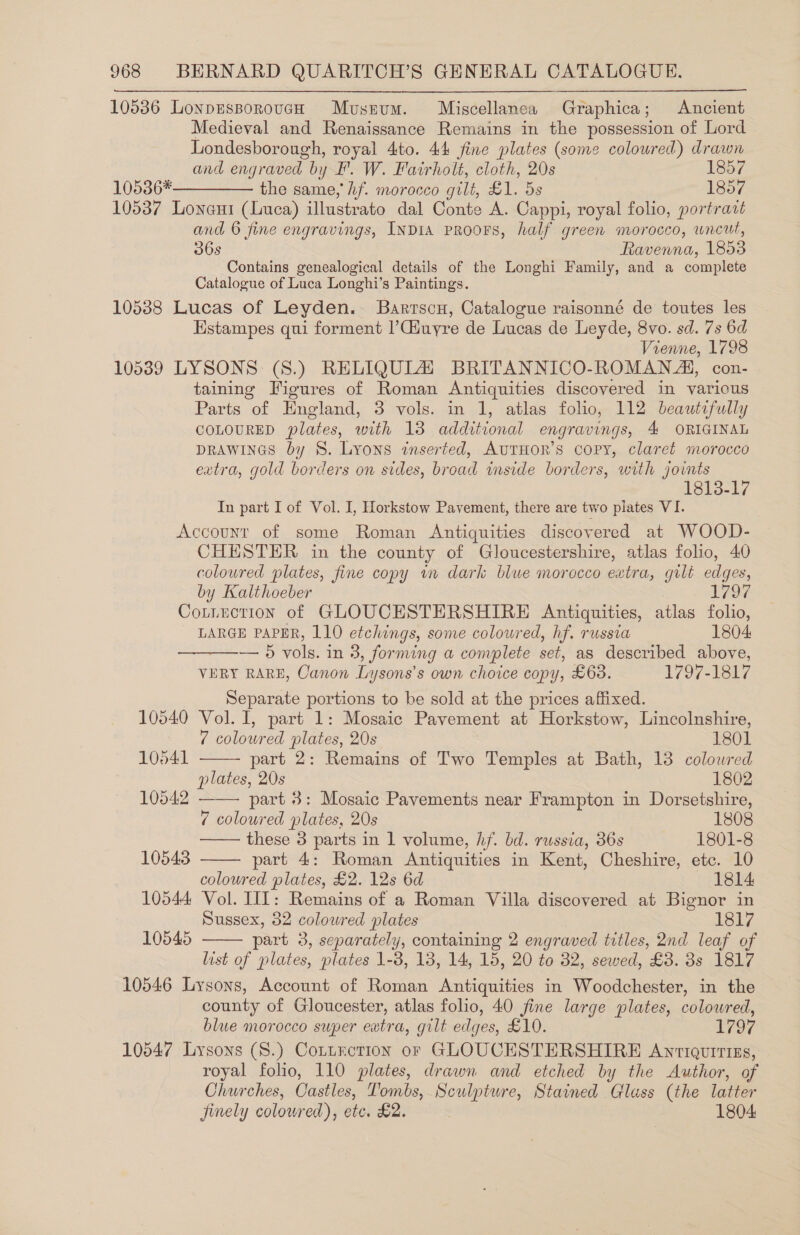 10536 LonpesporoucH Museum. Miscellanea Graphica; Ancient Medieval and Renaissance Remains in the possession of Lord Londesborough, royal 4to. 44 fine plates (some coloured) drawn and engraved by F. W. Fairholt, cloth, 20s 1857 10536*————— the same, hf. morocco gilt, £1. 5s 1857 10537 Lona (Luca) illustrato dal Conte A. Cappi, royal folio, portratt and © fine engravings, INDIA PROOFS, half green morocco, wneut, 36s Ravenna, 1853 Contains genealogical details of the Longhi Family, and a complete Catalogue of Luca Longhi’s Paintings. 10538 Lucas of Leyden. Barrscu, Catalogue raisonné de toutes les Hstampes qui forment |’Ciuyre de Lucas de Leyde, 8vo. sd. 7s 6d Vienne, 1798 10539 LYSONS (S8.) RELIQULZ BRITANNICO-ROMAN AI, con- taining Figures of Roman Antiquities discovered in various Parts of England, 3 vols. in 1, atlas folio, 112 beautifully COLOURED plates, one 13 dona engravings, 4 ORIGINAL DRAWINGS by 8S. Lyons inserted, AuTHOR’s copy, claret morocco extra, gold borders on sides, broad inside borders, with joints 1813-17 In part I of Vol. I, Horkstow Pavement, there are two piates VI. Accounr of some Roman Antiquities discovered at WOOD- CHESTER in the county of Gloucestershire, atlas folio, 40 coloured plates, fine copy tm dark blue morocco extra, gilt edges, by Kalthoeber L797 Cotnuction of GLOUCESTERSHIRE Antiquities, atlas folio, LARGE PAPER, 110 etching gs, some coloured, hf. russia 1804 — 5 vols. in 3, forming a conplete set, as described above, VERY RARE, Canon Lysons’s own choice copy, £638. 1797-1817 Separate portions to be sold at the prices affixed. 10540 Vol. I, part 1: Mosaic Pavement at Horkstow, Lincolnshire,      7 coloured plates, 20s 1801 10541 part 2: Remains of Two Temples at Bath, 13 colowred plates, 20s 1802 10542 part 8: Mosaic Pavements near Frampton in Dorsetshire, 7 coloured plates, 20s 1808 these 3 parts in 1 volume, hf. bd. russia, 36s 1801-8 10543 part 4: Roman Antiquities in Kent, Cheshire, etc. 10 coloured plates, £2. 12s 6d 1814 10544 Vol. III: Remains of a Roman Villa discovered at Bignor in Sussex, 32 coloured plates 1817 10545  part 3, separately, containing 2 engraved titles, 2nd leaf of list of plates, plates 1-8, 13, 14, 15, 20 to 32, sewed, £3. 38s 1817 10546 Lysons, Account of Roman Antiquities in Woodchester, in the county of Gloucester, atlas folio, 40 fine large plates, colour ed, blue morocco super extra, gilt edges, £10. 1797 10547 Lysons (S.) Cottrction or GLOUCESTERSHIRE Anriqurrizs, royal folio, 110 plates, drawn and etched by the Author, of Churches, Castles, Tombs, Sculpture, Stained Glass (the latter jinely colowred), etc. £2. 1804: