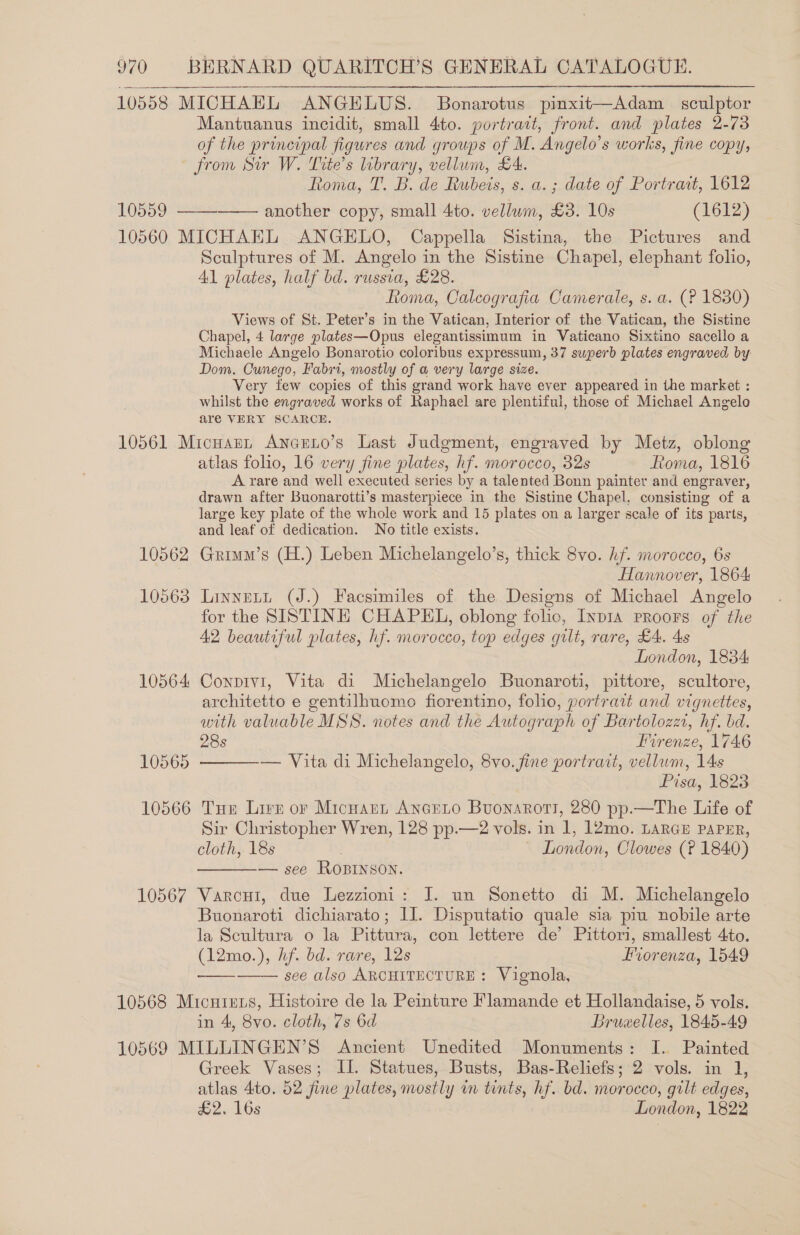 10558 MICHAEL ANGELUS. Bonarotus pinxit—Adam sculptor Mantuanus incidit, small 4to. portrait, front. and plates 2-73 of the principal figures and groups of M. Angelo’s works, fine copy, from Sur W. Tite’s library, vellum, £4. Roma, T. B. de Rubeis, s. a. ; date of Portrait, 1612 10559 —— another copy, small 4to. vellum, £3. 10s (1612) 10560 MICHAEL ANGELO, Cappella Sistina, the Pictures and Sculptures of M. Angelo in the Sistine Chapel, elephant folio, Al plates, half bd. russia, £28. toma, Calcografia Camerale, s. a. (? 1830) Views of St. Peter’s in the Vatican, Interior of the Vatican, the Sistine Chapel, 4 large plates—Opus elegantissimum in Vaticano Sixtino sacello a Michaele Angelo Bonarotio coloribus expressum, 37 swperb plates engraved by- Dom. Cunego, Fabri, mostly of a very large size. Very few copies of this grand work have ever appeared in the market : whilst the engraved works of Raphael are plentiful, those of Michael Angelo are VERY SCARCE. 10561 Micuann Ancuno’s Last Judgment, engraved by Metz, oblong atlas folio, 16 very fine plates, hf. morocco, 32s Rona, 1816 A rare and well executed series by a talented Bonn painter and engraver, drawn after Buonarotti’s masterpiece in the Sistine Chapel, consisting of a large key plate of the whole work and 15 plates on a larger scale of its parts, and leaf of dedication. No title exists. 10562 Grimm’s (H.) Leben Michelangelo’s, thick 8vo. hf. morocco, 6s Hannover, 1864 10563 Linnett (J.) Facsimiles of the Designs of Michael Angelo for the SISTINE CHAPKEL, oblong folio, Inp1A PRooFs of the 42 beautiful plates, hf. morocco, top edges gilt, rare, £4. 4s London, 1834 10564 Conpivi, Vita di Michelangelo Buonaroti, pittore, scultore, architetto e gentilhnomo fiorentino, folio, portrait and vignettes, with valuable MSS. notes and the Autograph of Bartolozz, hf. bd. 28s Firenze, 1746 — Vita di Michelangelo, 8vo. fine portrait, vellum, 14s Pisa, 4823 10566 Tue Lirn or Micnant Anario Buonarort, 280 pp.—The Life of Sir Christopher Wren, 128 pp.—2 vols. in 1, 12mo. LARGE PAPER, cloth, 18s | ~ London, Clowes (? 1840) — see ROBINSON. 10567 Varcui, due Lezzioni: J. un Sonetto di M. Michelangelo — Buonaroti dichiarato; II. Disputatio quale sia piu nobile arte la Scultura o la Pittura, con lettere de’ Pittori, smallest 4to. (12mo.), hf. bd. rare, 12s Forenza, 1549 see also ARCHITECTURE: Vignola, 10568 Micurens, Histoire de la Peinture Flamande et Hollandaise, 5 vols. in 4, 8vo. cloth, 7s 6d Bruxelles, 1845-49 10569 MILLINGEN’S Ancient Unedited Monuments: I. Painted Greek Vases; II. Statues, Busts, Bas-Reliefs; 2 vols. in 1, atlas 4ito. 52 fine plates, mostly in tints, hf. bd. morocco, gilt edges, £2. 16s London, 1822  10565   ———__ 