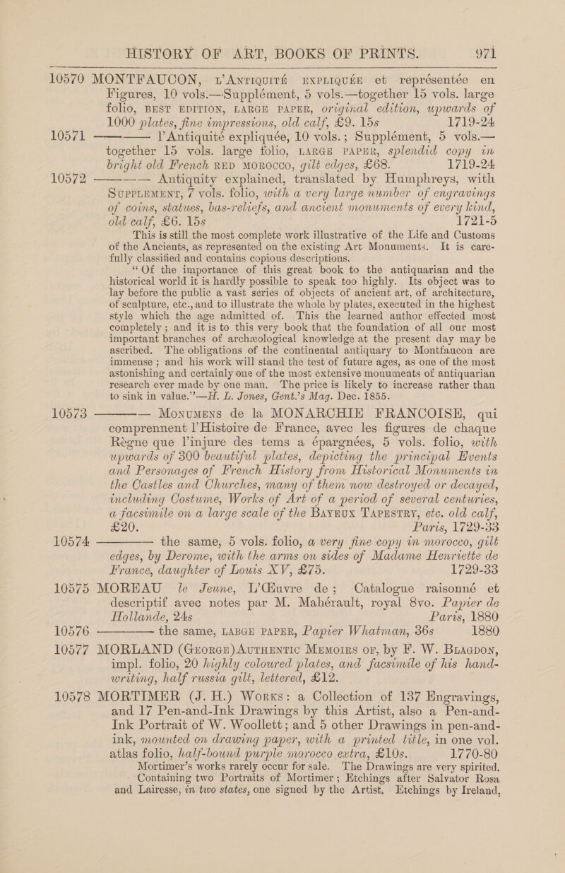 10570 MONTFAUCON,. wAnriquith ExpLiquin et représentée en Figures, 10 vols— Supplément, 5 vols.—together 15 vols. large folio, BEST EDITION, LARGE PAPER, original edition, upwards of 1000 plates, fine impressions, old calf, £9. 15s 1719-24 VP Antiquité expliquée, 10 vols.; Supplément, 5 vols.— together 15 vols. large folio, LARGE PAPER, splendid copy im bright old French RED MOROCCO, gilt edges, £68. 1719-24 10572 ——-—-— Antiquity explained, translated by Humphreys, with SUPPLEMENT, 7¢ vols. folio, with a very large nunber of engravings of coins, statues, bas-relrefs, and ancient monuments of every kind, old calf, £6. 15s 1721-5 This is still the most complete work illustrative of the Life and Customs of the Ancients, as represented on the existing Art Monuments. It is care- fully classified and contains copious descriptions. “Of the importance of this great book to the antiquarian and the historical world it is hardly possible to speak too highly. Its object was to lay before the public a vast series of objects of ancient art, of architecture, of sculpture, etc., and to illustrate the whole by plates, executed in the highest style which the age admitted of. This the learned author effected most completely ; and it is to this very book that the foundation of all our most important branches of archeological knowledge at the present day may be ascribed. ‘The obligations of the continental antiquary to Montfaucon are immense ; and his work will stand the test of future ages, as one of the most astonishing and certainly one of the most extensive monumeats of antiquarian research ever made by one man. ‘The price is likely to increase rather than to sink in value.’—H. L. Jones, Gent.’s Mag. Dec. 1855. 10573 ———-— Monumens de la MONARCHIE FRANCOISE, qui comprennent |’ Histoire de France, avec les figures de chaque Regne que linjure des tems a épargnées, 5 vols. folio, with upwards of 300 beautiful plates, depicting the principal Hvents and Personages of Irench History from Historical Monuments in the Castles and Churches, many of them now destroyed or decayed, including Costume, Works of Art of a period of several centuries, a facsimile on a large scale of the Baywox Tapzstry, etc. old calf, £20. Paris, 1729-33 the same, 5 vols. folio, a@ very fine copy in morocco, gilt edges, by Derome, with the arms on sides of Madame Henrvette de France, daughter of Louis XV, £75. 1729-33 10575 MOREAU le Jeune, L’Giuvre de; Catalogue raisonné et descriptif avec notes par M. Mahérault, royal 8vo. Papier de Hollande, 2As Paris, 1880 10576 ——— the same, LABGE PAPER, Papier Whatman, 36s 1880 10577 MORLAND (Gerorece)AvtHEntic Memorrs or, by F. W. Biaapon, impl. folio, 20 highly colowred plates, and facsimile of his hand- writing, half russia gilt, lettered, £12. 10578 MORTIMER (J. H.) Works: a Collection of 137 Engravings, and 17 Pen-and-Ink Drawings by this Artist, also a Pen-and- Ink Portrait of W. Woollett; and 5 other Drawings in pen-and- ink, mounted on drawing paper, with a printed title, in one vol. atlas folio, half-bound purple morocco extra, £10s. 1770-80 Mortimer’s works rarely occur for sale. The Drawings are very spirited. Containing two Portraits of Mortimer; Etchings after Salvator Rosa and Lairesse, in two states, one signed by the Artist. Mtchings by Ireland,      10574 