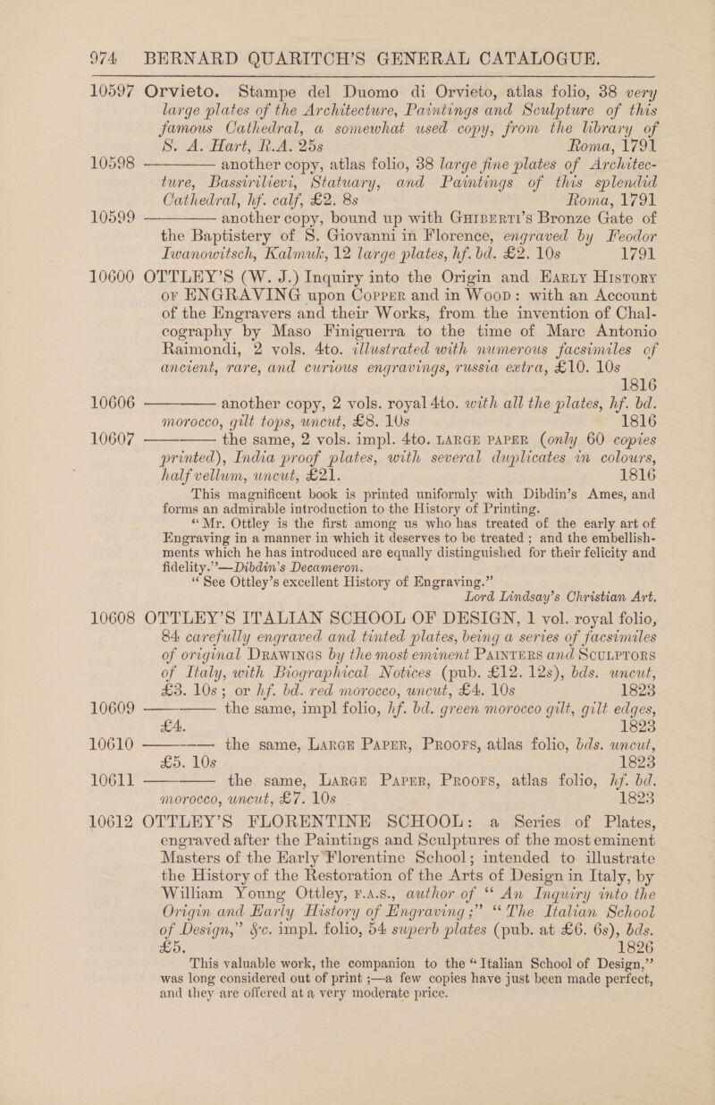 10597 10598 10599 10600 10606 10607 10608 10609 10610 10611 10612 Orvieto. Stampe del Duomo di Orvieto, atlas folio, 38 very large plates of the Architecture, Paintengs and Sculpture of this famous Cathedral, a somewhat used copy, from the lbrary of S. A. Hart, R.A. 25s Roma, 1791 another copy, atlas folio, 38 large fine plates of Architec- ture, Bassirilievi, Statuary, and Paintings of this splendid Cathedral, hf. calf, £2. 8s Roma, 1791 — another copy, bound up with Gurperti’s Bronze Gate of the Baptistery of 8. Giovanni in Florence, engraved by Feodor Iwanowttsch, Kalmuk, 12 large plates, hf. bd. £2. 10s 1791 OTTLEY’S (W. J.) Inquiry into the Origin and Harty History or ENGRAVING upon Coprer and in Woop: with an Account of the Engravers and their Works, from the invention of Chal- cography by Maso Finiguerra to the time of Mare Antonio Raimondi, 2 vols. 4to. dlustrated with numerous facsimiles of ancrent, rare, and curvous engravings, russia extra, £10. 10s     1816 another copy, 2 vols. royal 4to. with all the plates, hf. bd. morocco, gilt tops, uncut, £8. 10s P1816   the same, 2 vols. impl. 4to. LARGE PAPER (only 60 copies printed), India proof plates, with several duplicates in colours, half vellum, uncut, £21. 1816 This magnificent book is printed uniformly with Dibdin’s Ames, and forms an admirable introduction to the History of Printing. “Mr. Ottley is the first among us who has treated of the early art of Engraving in a manner in which it deserves to be treated ; and the embellish- ments which he has introduced are equally distinguished for their felicity and fidelity.”,—Dibdin’s Decameron. ‘See Ottley’s excellent History of Engraving.” Lord Lindsay’s Christian Art. OTTLEY’S ITALIAN SCHOOL OF DESIGN, 1 vol. royal folio, 84: carefully engraved and tinted plates, being a series of facsimiles of original DRrawines by the most eminent PAINTERS and SCULPTORS of Italy, with Biographical Notices (pub. £12. 12s), bds. uncut, £3. 10s; or hf. bd. red morocco, uncut, £4. 10s 1823 the same, impl folio, hf. bd. green morocco gilt, gilt edges, LA. 1823 ——---—. the same, Larce Parser, Proors, atlas folio, bds. uncut, £5. 10s 1823 - the same, Larce Paper, Proors, atlas folio, hf. bd. morocco, uncut, £7. 10s 1823 OTTLEY’S FLORENTINE SCHOOL: a Series of Plates, engraved after the Paintings and Sculptures of the most eminent Masters of the Early Florentine School; intended to illustrate the History of the Restoration of the Arts of Design in Italy, by Willam Young Ottley, r.a.s., author of “ An Inquiry into the Origin and Hariy History of Hngraving ;” “The Italian School of Design,” Sc. impl. folio, 54 swperb plates (pub. at £6. 6s), dds. £5. 1826 This valuable work, the companion to the “Ttalian School of Design,” was long considered out of print ;—a few copies have just been made perfect, and they are offered at a very moderate price. eee   