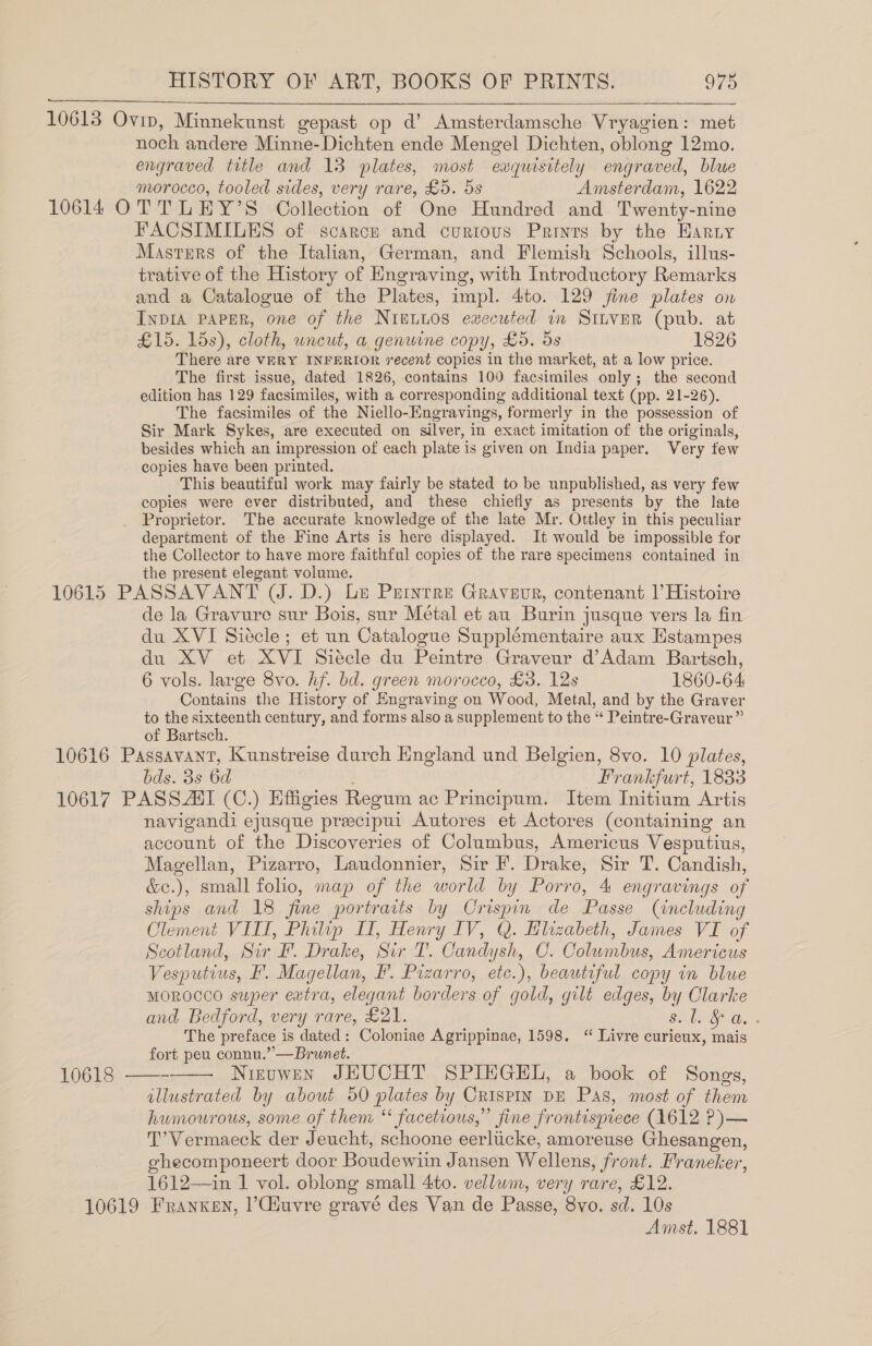  noch andere Minne-Dichten ende Mengel Dichten, oblong 12mo. engraved title and 13 plates, most exquisitely engraved, blue morocco, tooled sides, very rare, £5. 5s Amsterdam, 1622 FACSIMILES of scarce and curious Prints by the Haruy Masters of the Italian, German, and Flemish Schools, illus- trative of the History of Engraving, with Introductory Remarks and a Catalogue of the Plates, impl. 4to. 129 jine plates on INDIA PAPER, one of the NIELLOS ewecuted im StLveER (pub. at £15. 15s), cloth, wneut, a genwine copy, £5. ds 1826 There are VERY INFERIOR recent copies in the market, at a low price. The first issue, dated 1826, contains 100 facsimiles only; the second edition has 129 facsimiles, with a corresponding additional text (pp. 21-26). The facsimiles of the Niello-Engravings, formerly in the possession of Sir Mark Sykes, are executed on silver, in exact imitation of the originals, besides which an impression of each plate is given on India paper. Very few copies have been printed. This beautiful work may fairly be stated to be unpublished, as very few copies were ever distributed, and these chiefly as presents by the late Proprietor. The accurate knowledge of the late Mr. Ottley in this peculiar department of the Fine Arts is here displayed. It would be impossible for the Collector to have more faithful copies of the rare specimens contained in the present elegant volume. de la Gravure sur Bois, sur Métal et au Burin jusque vers la fin du XVI Siécle; et un Catalogue Supplémentaire aux Hstampes du XV et XVI Siécle du Peintre Graveur d’Adam Bartsch, 6 vols. large 8vo. hf. bd. green morocco, £3. 12s 1860-64: Contains the History of Engraving on Wood, Metal, and by the Graver to the sixteenth century, and forms also a supplement to the “ Peintre-Graveur” of Bartsch. bds. 3s 6d Frankfurt, 1833 10618  navigandi ejusque preecipui Autores et Actores (containing an account of the Discoveries of Columbus, Americus Vesputius, Magellan, Pizarro, Laudonnier, Sir F. Drake, Sir T. Candish, &amp;e.), small folio, map of the world by Porro, 4 engravings of ships and 18 fine portraits by Crispin de Passe (including Clement VIII, Philip LI, Henry IV, Q. Elizabeth, James VI of Scotland, Sir F. Drake, Sir T. Candysh, CO. Columbus, Americus Vesputius, F. Magellan, F. Pizarro, etc.), beautiful copy in blue MOROCCO super extra, elegant borders of gold, gilt edges, by Clarke and Bedford, very rare, £21. ee ue The preface is dated: Coloniae Agrippinae, 1598. “ Livre curieux, mais fort peu connu.’—Brunet. Nizuwen JHEUCHT SPIEGEL, a book of Songs, illustrated by about 50 plates by CrispIN DE Pas, most of them humourous, some of them “ facetious,” fine frontispiece (1612 P)— T’Vermaeck der Jeucht, schoone eerliicke, amoreuse Ghesangen, ghecomponeert door Boudewiin Jansen Wellens, front. Franeker, 1612—in 1 vol. oblong small 4to. vellum, very rare, £12.  Amst. 1881