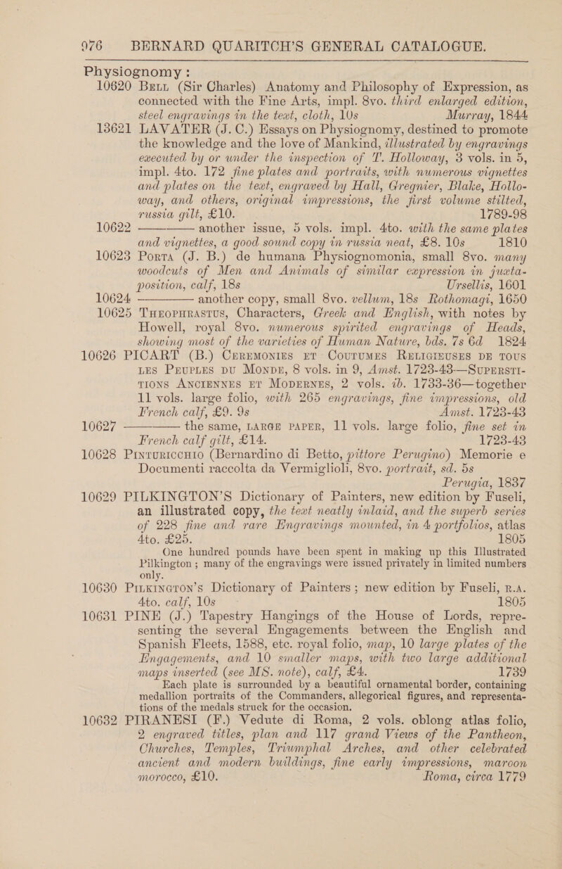  Physiognomy : 10620 Brit (Sir Charles) Anatomy and Philosophy of Expression, as connected with the Fine Arts, impl. 8vo. third enlarged edition, steel engravings in the teat, cloth, 10s Murray, 1844: 13621 LAVATER (J. C.) Essays on Physiognomy, destined to promote the knowledge and the love of Mankind, dllustrated by engravings executed by or under the inspection of T. Holloway, 3 vols. in 5, impl. 4to. 172 fine plates and portraits, with numerous vignettes and plates on the text, engraved by Hall, Gregnier, Blake, Hollo- way, and others, original ampressions, the first volume stilted,   russia gilt, £10. 1789-98 10622 another issue, 5 vols. impl. 4to. with the same plates and vignettes, a good sound copy in russia neat, £8. 10s 1810 10623 Porta (J. B.) de humana Physiognomonia, small 8vo. many woodcuts of Men and Animals of similar ewpression in juxta- position, calf, 18s Ursellis, 1601 10624. —— another copy, small 8vo. vellum, 18s Rothomagi, 1650 10625 THxropurastus, Characters, Greek and Hnglish, with notes by Howell, royal 8vo. numerous spirited engravings of Heads, showing most of the varieties of Human Nature, bds. 7s Gd 1824 10626 PICART (B.) Cermmonies rer Courumes ReELicgizuses DE Tous LES PeupLtes pu Monps, 8 vols. in 9, Amst. 1723-48-——Superrstt- TIONS ANCIENNES Et Mopernes, 2 vols. 7b. 1733-36—together 11 vols. large folio, with 265 engravings, fine impressions, old    French calf, £9. 9s Amst. 1723-48 10627 the same, LARGE PAPER, 11 vols. large folio, fine set in French calf gilt, £14. 1723-43 10628 Pinturtconio (Bernardino di Betto, pittore Perugino) Memorie e Documenti raccolta da Vermiglioh, 8vo. portrait, sd. 5s Perugia, 1837 10629 PILKINGTON’S Dictionary of Painters, new edition by Fuseli, an illustrated copy, the text neatly inlaid, and the superb series of 228 fine and rare Engravings mounted, in 4 portfolios, atlas Ato. £205. 1805 One hundred pounds have been spent in making up this Illustrated Pilkington ; many of the engravings were issued privately in limited numbers only. 10630 Prinxina@ron’s Dictionary of Painters ; new edition by Fuseli, r.a. ATOCO1, Os 2 1805 10631 PINE (J.) Tapestry Hangings of the House of Lords, repre- senting the several Engagements between the Hnglish and Spanish Fleets, 1588, etc. royal folio, map, 10 large plates of the Engagements, and 10 smaller maps, with two large additional maps inserted (see MS. note), calf, £4. 1739 Each plate is surrounded by a beautiful ornamental border, containing medallion portraits of the Commanders, allegorical figures, and representa- tions of the medals struck for the occasion. 10632 PIRANESI (F.) Vedute di Roma, 2 vols. oblong atlas folio, 2 engraved titles, plan and 117 grand Views of the Pantheon, Churches, Temples, Triwmphal Arches, and other celebrated ancient and modern buildings, fine early impressions, maroon morocco, £10. . Roma, circa 1779