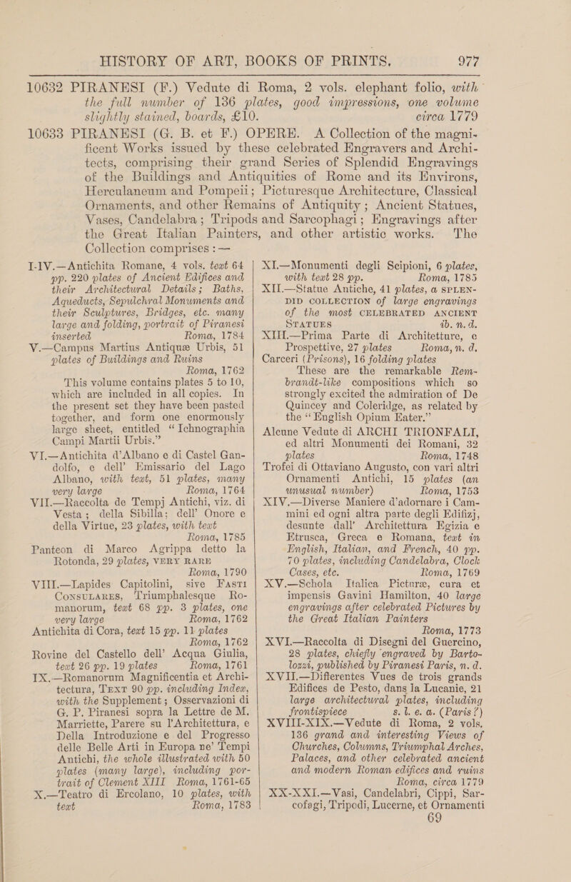 circa 1779 Collection comprises : — J-1V.—Antichita Romane, 4 vols. text 64 pp. 220 plates of Ancient Edifices and their Architectural Details; Baths, Aqueducts, Sepulchralt Monuments and their Sculptures, Bridges, etc. many large and folding, portrait of Piranesi inserted Roma, 1784 Campus Martius Antique Urbis, 51 plates of Buildings and Ruins Roma, 1762 This volume contains plates 5 to 10, which are included in all copies. In the present set they have been pasted together, and form one enormously large sheet, entitled “ Ichnographia Campi Martii Urbis.” VI.—Antichita d’Albano e di Castel Gan- dolfo, e dell’ Emissario del Lago Albano, with teat, 51 plates, many very large Roma, 1764 VII.—Raccolta de Tempj Antichi, viz. di Vesta; della Sibilla; dell’ Onore e della Virtue, 23 plates, with teat Roma, 1785 Panteon di Marco Agrippa detto la Rotonda, 29 plates, VERY RARE Roma, 1790 VIII.—Lapides' Capitolini, sive Fasr1 ConstLares, Triumphalesque Ro- manorum, text 68 pp. 3 plates, one very large Roma, 1762 Antichita di Cora, text 15 pp. 11 plates Roma, 1762 Rovine del Castello dell’ Acqua Giulia, teat 26 pp. 19 plates Roma, 1761 TX.—Romanorum Magnificentia et Archi- tectura, TEXT 90 pp. including Indea, with the Supplement ; Osservazioni di G. P. Piranesi sopra la Lettre de M. Marriette, Parere su ]’Architettura, e Della Introduzione e del Progresso delle Belle Arti in Europa ne’ Tempi Antichi, the whole illustrated with 50 plates (many large), including por- trait of Clement XIII Roma, 1761-65 X.—Teatro di Ercolano, 10 plates, with text Roma, 1783 Mis   The XI.—Monumenti degli Scipioni, 6 plates, with text 28 pp. Roma, 1785 XII.—Statue Antiche, 41 plates, a SPLEN- DID COLLECTION of large engravings of the most CELEBRATED ANCIENT STATUES ib. n.d. XUHi—Prima Parte di Architetture, e Prospettive, 27 plates Roma, 2. d. Carceri (Prisons), 16 folding plates These are the remarkable Rem- brandt-like compositions which so strongly excited the admiration of De Quincey and Coleridge, as related by the “ English Opium Eater.” Aleune Vedute di ARCHI TRIONFALT, ed altri Monumenti dei Romani, 32 plates Roma, 1748 Trofei di Ottaviano Augusto, con vari altri Ornamenti Antichi, 15 plates (an unusual number) Roma, 1753 XIV.—Diverse Maniere d’adornare i Cam- mini ed ogni altra parte degli Edifizj, desunte dall’ Architettura Egizia e Etrusca, Greca e Romana, text in English, Italian, and French, 40 pp. 70 plates, including Candelabra, Clock Cases, etc. Roma, 1769 XV.—Schola Italica Picture, cura et impensis Gavini Hamilton, 40 large engravings after celebrated Pictures by the Great Italian Painters Roma, 1773 XVI.—Raccolta di Disegni del Guercino, 28 plates, chiefly engraved by Barto- lozat, published by Piranesi Paris, n. d. XVII.—Differentes Vues de trois grands Edifices de Pesto, dans la Lucanie, 21 large architectural plates, including frontispiece s. 1. &amp; a. (Paris 7) XVITI-XIX.—Vedute di Roma, 2 vols, 136 grand and interesting Views of Churches, Columns, Triumphal Arches, Palaces, and other celebrated ancient and modern Roman edifices and ruins Roma, circa 1779 XX-XXI.—Vasi, Candelabri, Cippi, Sar- cofagi, Tripodi, Lucerne, et Ornamenti 69