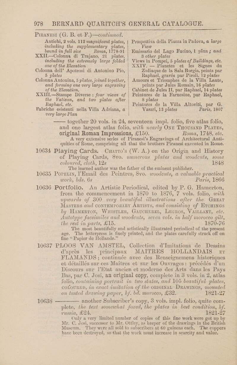 Prrannst (G. B. et F.)—continued. Antichi, 2 vols, 112 magnificent plates, including the supplementary plates, bound in full size Roma, 1778-91 XXIT.—Colonna di Trajano, 2! plates, one of the Elevation Colonna dell’ Apoteosi di Antonino Pio, 5 plates Colonna Antonina, 5 plates, joined together, and forming one very large engraving of the Elevation. XXIII.—Stampe Diverse: four views of the Vatican, and two piates after Raphael, etc.  Prospettiva della Piazza in Padova, a large View Emissario del Lago Fucino, 1 3 other plates Views in Pompei, 5 plates of Buildings, ete. XXIV. — Planetes et les Signes du Zodiaque de la Sala Borgia, peints par Raphael, gravés par Piroli, 12 plates Amours et Triomphes de la Villa Lante, peints par Jules Romain, 16 plates Cabinet de Jules Il, par Raphael, 14 plates Peintures de la Farnesine, par Raphael, 8 plates plan 3; and  Peintures de la Villa Altoviti, par G. Vasari, 13 plates Fabriche esistenti nella Villa Adriana, a Paris, 1807 very large Plan  together 20 vols. in 24, seventeen impl. folio, five atlas folio, and one largest atlas folio, with nearly ONE THousanpD PLATES, original Roman Impressions, £150. Roma, 1748, ete. A very extensive series of Piranesi’s Engravings of Architectural Anti- quities of Rome, comprising all that the brothers Piranesi executed in Rome. 10634 Playing Cards. Cxarro’s (W. A.) on the Origin and History of Playing Cards, 8vo. numerous plates and woodcuts, some coloured, cloth, 12s 1848 The learned author was the father of the eminent publisher. 10635 Poprtiy, VEmail des Peintres, 8vo. woodcuts, a valuable practical work, bds. 6s Paris, 1866 10636 Portfolio. An Artistic Periodical, edited by P. G. Hamerton, _ from the commencement in 1870 to 1876, 7 vols. folio, with upwards of 300 very beautiful cllustrations. after the GREAT MASTERS and CONTEMPORARY ARTISTS, and consisting of ETCHINGS by Hamerton, WHISTLER, GAUCHEREL, LuGros, VAILLANT, etc. Autotype facsimiles and woodcuts, seven vols. iv half morocco gilt, the rest in parts, £15. 1870-76 The most beautifully and artistically illustrated periodical of the present age. The letterpress is finely printed, and the plates carefully struck off on fine “ Papier de Hollande.” 106387 PLOOS VAN AMSTEL, Collection d’Imitations de Dessins daprés les principaux MAITRES HOLLANDAIS esr FLAMANDS; continuée avec des Renseignemens historiques et détaillés sur ces Maitres et sur les Ouvrages: précédés d’un Discours sur l’Htat ancien et moderne des Arts dans les Pays Bas, par C. Josi, an original copy, complete in 3 vols. in 2, atlas folio, containing portrait in two states, and 105 beautiful plates, COLOURED, tn exact imitation of the orn1GINAL DRAWINGS, mounted on tented drawing paper, hf. bd. morocco, £32. 1821-27 another Subseriber’s copy, 3 vols. impl. folio, quite com- plete, the text somewhat fouwed, the plates in best condition, hf. russia, d24. 1821-27 Only a very limited number of copies of this fine work were got up by Mr. C. Josi, successor to Mr. Ottley, as keeper of the drawings in the British Museum, They were all sold to subscribers at 60 guineas each. ‘The coppers have been destroyed, so that the work must increase in scarcity and value. 10638  