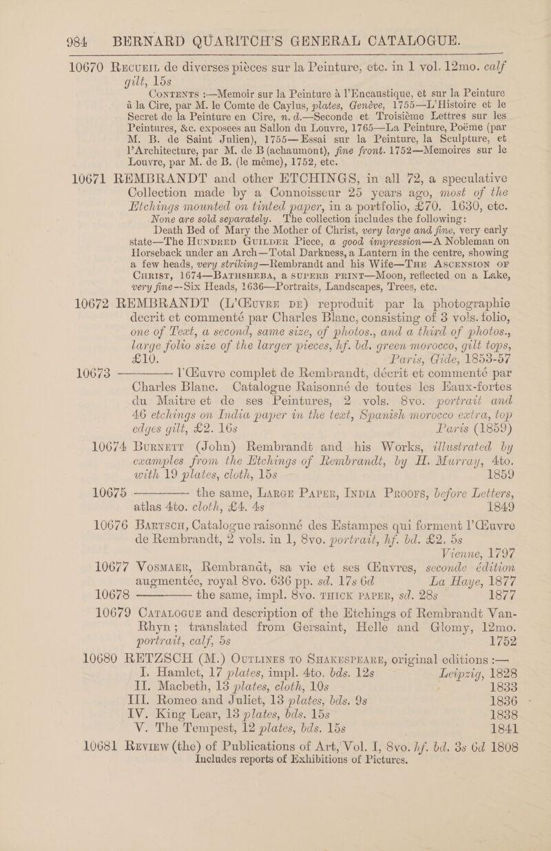 10670 Rucuntn de diverses piéces sur la Peinture, etc. in 1 vol. 12mo. calf gilt, Los ConrENTS :—Memoir sur Ja Peinture a l’Encaustique, et sur la Peinture a la Cire, par M. le Comte de Caylus, plates, Genéve, 1755—L’ Histoire et le Secret de la Peinture en Cire, n.d.—Seconde et Troisiéme Lettres sur les Peintures, &amp;c. exposees au Sallon du Louvre, 1765—La Peinture, Poéme (par M. B. de Saint Julien), 1755— Essai sur la Peinture, la Sculpture, et Architecture, par M. de B(achaumont), fime front. 1752—Memoires sur le Louvre, par M. de B. (le méme), 1752, etc. 10671 REMBRANDT and other ETCHINGS, in all 72, a speculative Collection made by a Connoisseur 25 years ago, most of the Hichings mounted on tinted paper, in a portfolio, £70. 1630, etc. None are sold separately. The collection includes the following: Death Bed of Mary the Mother of Christ, very large and jine, very early state—The Hunprep GUILDER Piece, a good impression—A Nobleman on Horseback under an Arch—Total Darkness, a Lantern in the centre, showing a few heads, very striking—Rembrandt and his Wife—THrE ASCENSION OF CHRIST, 1674—BATHSHEBA, &amp; SUPERB PRINT—Moon, reflected on a Lake, very fine—Six Heads, 1636—Portraits, Landscapes, Trees, etc. 10672 REMBRANDT (L’Civver pe) reproduit par la photographie decrit et commenté par Charles Blanc, consisting of 3 vols. folio, — one of Text, a second, same size, of photos., and a third of photos., large folio size of the larger pieces, hf. bd. green morocco, gilt tops, £10. Paris, Gide, 1858-57 T0072 VGiuvre complet de Rembrandt, décrit et commenteé par Charles Blanc. Catalogue Raisonné de toutes les Haux-fortes du Maitre et de ses Peintures, 2 vols. 8vo. portrait and 46 etchings on India paper in the teat, Spanish morocco extra, top edges gilt, £2. 16s : Paris (1859) 10674 Burnerr (John) Rembrandt and his Works, ‘¢llustrated by examples from the Htchings of Rembrandt, by H. Murray, Ato.     with 19 plates, cloth, 15s 1859 10675 the same, Large Parser, Inpia Proors, before Letters, atlas 4to. cloth, £4. 4s 1849 10676 Barrscu, Catalogue raisonné des Estampes qui forment ? Giuvre de Rembrandt, 2 vols. in 1, 8vo. portrait, hf. bd. £2. 5s Vienne, 1797 10677 Vosmarr, Rembrandt, sa vie et ses Cuvres, seconde Eédition augmentée, royal 8vo. 636 pp. sd. 17s 6d La Haye, 1877 10678 the same, impl. 8vo. THICK PAPER, sd. 28s 1877 10679 Catratocus and description of the Etchings of Rembrandt Van- Rhyn; translated from Gersaint, Helle and Glomy, 12mo.   portrait, calf, 5s 1752 10680 RETZSCH (M.) Ourtines To Suakuspuars, original editions :— I, Hamlet, 17 plates, impl. 4to. bds. 12s Leipzig, 1828 Il. Macbeth, 13 plates, cloth, 10s | : III. Romeo and Juliet, 13 plates, bds. 9s 1886 IV. King Lear, 13 plates, bds. 15s 1838 V. The Tempest, 12 plates, bds. 15s 1841 10681 Ruyimw (the) of Publications of Art, Vol. I, 8vo. If, bd. 3s 6d 1808 Includes reports of Exhibitions of Pictures.