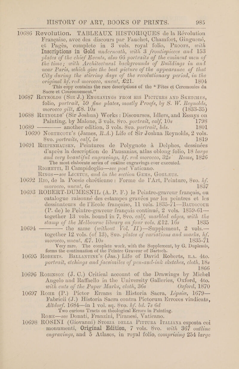 10686 Revolution. TABLEAUX HISTORIQUES de la Révolution Francaise, avec des discours par Fauchet, Chamfort, Ginguene, et Pagés, complete in 3 vols. royal folio, Proors, with Inscriptions in Gold underneath, with 3 frontispieces and 153 plates of the chief Hvents, also 66 portraits of the eminent men of the time; with Architectural backgrounds of Buildings in and near Paris, which give the best picture of the appearance of that City during the stirring days of the revolutionary period, in the original hf. red morocco, wneut, £21. 1804 This copy contains the rare descriptions of the “ Fétes et Ceremonies du Sacre et Couronnement.” 10687 Reynoups (Sir J.) Encravines rrom wis Pictures AND SKETCHES, foho, portrait, 59 fine plates, mostly Proofs, by S. W. Reynolds,    morocco gilt, £8. 10s (1833-35) 10688 Reynotps’ (Sir Joshua) Works: Discourses, Idlers, and Essays on Painting, by Malone, 3 vols. 8vo. portrait, calf, 10s 1798 10689 another edition, 5 vols. 8vo. portrait, bds. 1801 10690 Norrucotn’s (James, f.A.) Life of Sir Joshua Reynolds, 2 vols. Svo. portraits, calf, 5s 1819 10691 Rizpennavsen, Peintures de Polygnote a Delphes, dessinées d’apreés la description de Pausanias, atlas oblong folio, 18 large and very beautiful engravings, hf. red morocco, 82s Rome, 1826 The most elaborate series of outline engravings ever executed. Ricuerrt, Il Campidoglio—see post Vaticano. Rines—see Licrtus, and in the section Gems, GoRLAUS. 10692 Rio, de la Poesie chrétienne: Forme de |’ Art, Peinture, 8vo. hy. morocco, uncut, 6s iRersv4 10603 ROBERT- DUMESNIL (AvP. Fy). Je Peintre-graveur frangais, ou catalogue raisonné des estampes gravées as “les peintres et les dessinateurs de l’Ecole francaise, 11 vols. 1835-71—Baupicour (P. de) le Peintre-graveur together 13 vols. bound in 7, 8vo. calf, marbled edges, with the stanyp of the Melbourne library on four vols. £12. 16s 1835 the same (without Vol. I1)—Supplement, 2 vols.— together 12 vols. (of 18), 8vo. plates of variations and marks, hf. morocco, wncut, £7. 10s 1835-71 Very rare. The complete work, with the Supplement, by G. Duplessis, forms the continuation of the Peintre Graveur of Bartsch. 10695 Roxserrs. Batianrine’s (Jas.) Life of David Roberts, R.a. 4to. portrait, etchings and facsimiles of pen-and-ink sketches, cloth, 18s 1866 10696 Rosinson (J. C.) Critical account of the Drawings by Michel Angelo and Raffaello in the University Galleries, Oxford, Ato. with cuts of the Paper Marks, cloth, 36s Oxford, 1870 10697 Rour (P.) Pictor Errans in Historia Sacra, Lipsie, 1679— Fabricii (J.) Historia Sacra contra Pictorum Hrrores vindicata, Altdorf. 1684—in 1 vol. sq. 8vo. hf. bd. 7s 6d Two curious Tracts on theological Errors in Painting. Romn—see Donati, Franzini, Piranesi, Vaticano. 10698 ROSINI (Giovanni) Srorta penna Prirrura Iraniana esposta coi monumenti, Original Edition, 7 vols. 8vo. with 367 outline engravings, and 5 Atlases, in royal folio, comprising 254 large  10694  