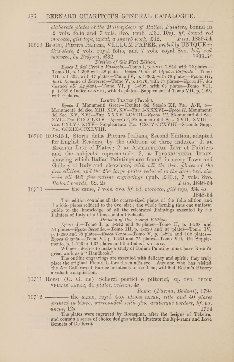 2 vols. folio and 7 vols. 8vo. (pub. £31. 10s), hf. bound red morocco, gilt tops, uncut, a superb work, £12, Pisa, 1839-54 this state, 2 vols. royal folio, and 7 vols. royal 8vo. half red morocco, by Bedford, £32. ‘ 1839-54 Division of this First Edition. Epoca I, dai Greci a Masaccio.—Tomo I, p. 1-vit, 1-264, with 12 plates— Tomo II, p. 1-302 with 38 plates—Epoca II, da F. Lippi a Raffaello— Tomo ILI, p. 1-302, with 47 plates—Tomo IV, p. 1-302, with 79 plates—Kpoca III, da G. Romano al Baroccio.—Tomo V, p. 1-376, with 77 plates—LHpoca IV, dat Caracci al? Appiani.—Tomo VI, p. 1-302, with 65 plates—Tomo VII, p. 1-252 e Indice 1-Lxvi1l, with 44 plates—Supplement al Tomo VII, p. 1-88, LarGe Puates (Tavole). Epoca I, Monumenti Greci—Exultet del Secolo XI, Tav. A-E, e— Monumenti del Sec. XIII, XIV, X V—Tav. I-X XX VI—Epoca IT, Monumenti del Sec. XV, XVI—Tav. XXXVII-CVII—Epoca IIT, Monumenti del Sec. X VI—Tav. CIX-CLXIV—Epoca‘IV, Monumenti del Sec. XVII, X VIII-- Tav. CXLV-CXCIV—Supplemento Tav. CXC V-CCX VIII—Secondo Supp. Tav. CCXITX-CCXLVIII. 10 lao ( 10  for Hnglish Readers, by the addition of three indexes: 1, an Enezise List of Plates; 2, an ALPHABETICAL List of Painters and the subjects represented; 3, a TopoGrapnicaL INDEX, showing which Italian Paintings are found in every Town and Gallery of Italy and elsewhere, with all. the 8vo. plates of the first edition, and the 254 large plates reduced to the same 8vo. size —in all 485 fine outline engravings (pub. £10.), 7 vols. 8vo. |  Bodoni boards, £2. 2s Pisa, 1848-54 the same, 7 vols. 8vo. hf. bd. morocco, gilt tops, £4. 4s 1848-54 This edition contains all the octavo-sized plates of the folio edition, and the folio plates reduced to the 8vo. size ; the whole forming thus one uniform guide to the knowledge of all the celebrated Paintings executed by the Painters of Italy of all times and all Schools, Division of this Second Edition. Epoca I.—Tomo I, p. 1-242 and 36 plates—Tomo II, p. 1-208 and 54 plates—Epoca Seconda.—Tomo ILI, p. 1-220 and 83 plates—Tomo IV, p. 1-280 and 98 plates—LEpoca Terza.—Tomo V, p. 1-294 and 102 plates— Epoca Quarta.—Tomo VI, p. 1-234 and 75 plates—Tomo VII, Un Supple- mento, p. 1-196 and 37 plates and the Index, p. I-Lxtv. Whoever desires to make a study of Italian Painting must have Rosini’s great work as a “‘ Handbook.” The outline engravings are executed with delicacy and spirit; they truly - place the original Picture before the mind’s eye. Anyone who has visited the Art Galleries of Kurope or intends to see them, will find Rosini’s History a valuable acquisition. VELLUM PAPER, 40 plates, vellwm, 4s Roma (Parma, Bodont), 1794 the same, royal 4to. LARGE PAPER, title and 40 plates printed in bistre, surrounded with fine arabesque borders, hf. bd. ancut, 12s 1794, The plates were engraved by Rosaspina, after the designs of Tekeira, and contain a series of choice designs which illustrate the Epicrams and Love Sonnets of De Rossi. 