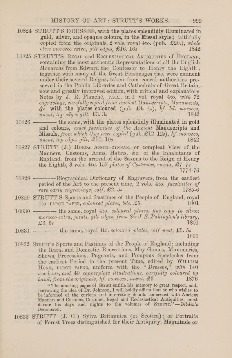 10824 STRUTT’S DRESSES, with the plates splendidly illuminated in gold, silver, and opaque colours, in the Missal style; faithfully copied from the originals, 2 vols. royal 4to. (pub. £20.), whole olive morocco extra, gilt edges, £16. 16s 1842 10825 STRUTT’S Reagat and Eccrrstastican ANTIQUITIES of “EnGnann, containing the most authentic Representations of all the English Monarchs from Hdward the Confessor to Henry the Highth ; together with many of the Great Personages that were eminent under their several Reigns, taken from coeval authorities pre- served in the Public Libraries and Cathedrals of Great Britain, . new and greatly improved edition, with critical and explanatory Notes by J. R. Planché, t.s.a., inl vol. royal 4to. with 72 engravings, carefully copied from ancient Manuscripts, Monuments, fc. with the plates coloured (pub. £4. 4s), hf. bd. morocco, uncut, top edges gilt, £3. 3s 1842 — the same, with the plates splendidly illuminated in gold and colours, exact facsimiles of the Ancient Manuscripts and Missals, from which they were copied (pub. £12. 12s), hf. morocco, uncut, top edges gilt, £10. 10s 1842 10827 STRUTT (J.) Horpa ANnGEL-cynnan, or compleat View of the Manners, Customs, Arms, Habits, &amp;c. of the Inhabitants of England, from the arrival of the Saxons to the Reign of Henry the Eighth, 3 vols. 4to. 157 plates of Costumes, russia, &amp;7. 7s 1774-76 —Biographical Dictionary of Hngravers, from the earliest period of the Art to the present time, 2 vols. 4to. facsimiles of rare early engravings, calf, £2. 5s 1785-6 10829 STRUTT’S Sports and Pastimes of the People of England, royal . Ato. LARGE PAPER, colowred plates, bds. £5. 1801  10826  10828   10830 — the same, royal 4to. colowred plates, fine copy in citron morocco eatra, joints, gilt edges, from Sir J. 8. Pakington’s library, £6. 6s 1801 10831 ——-—— the same, royal 4to. colowred plates, calf neat, £5. 5s 1801 10832 Srrurr’s Sports and Pastimes of the People of England; including the Rural and Domestic Recreations, May Games, Mummeries, Shows, Processions, Pageants, and Pompous Spectacles from the earliest Period to the present Time, edited by Wututam HoNnzE, LARGE PAPER, uniform with the “ Dresses,” with 140 woodcuts, and 40 copperplate illustrations, carefully coloured by hand, from the originals, hf. morocco, uncut, £3. 1876 “ The amusing pages of Strutt entitle his memory to great respect, and, borrowing the idea of Dr. Johnson, I will boldly affirm that he who wishes to be informed of the curious and interesting details connected with Ancient Manners and Customs, Costume, Regal and Ecclesiastical Antiquities, must devote his days and nights to the volumes of Srrurr,’ — Dibdin’s Decameron. 108383 STRUTT (J. G.) Sylva Britannica (et Scotica); or Portraits of Forest Trees distinguished for their Antiquity, Magnitude or