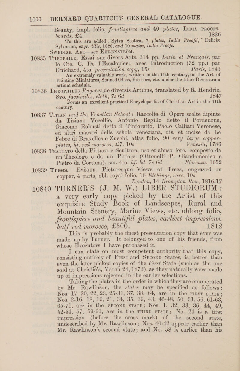 a Beauty, impl. folio, frontispiece and 40 plates, INDIA PROOFS, boards, £4. 1826 To this are added: Sylva Scotica, 7 plates, India Proofs ; * Delicix Sylvarum, engr. title, 1828, and 10 plates, India Proofs. SwEpDIsH ArT—see HHRENSTROM. 10835 Turornite, Essai sur divers Arts, 314 pp. Latin et Francais, par le Cte. C. De lHscalopier; avec Introduction (72 pp.) par Guichard, 4to. presentation copy, lds Paris, 1843 An extremely valuable work, written in the 1ith century, on the Art of Painting Miniatures, Stained Glass, Frescoes, etc. under the title: Diversarum artium schedula. 10836 TueopHitus Rugerus,de diversis Artibus, translated by R. Hendrie, Rvo. facsimiles, cloth, 7s 6d 1847 Forms an excellent practical Encyclopeedia of Christian Art in the 11th century. 10837 Tirtan and the Venetian School: Raccolta di Opere scelte dipinte da Tiziano Vecellio, Antonio Regillo detto il Pordenone, Giacomo Robusti detto il Tintoretto, Paolo Calliari Veronese, ed altri maestri della schola veneziana, dis. et incise da Le Febre di Bruxelles e Zucchi, atlas folio, 90 very large copper- plates, hf. red morocco, £7. 10s Venezia, 1786 10838 Trarrato della Pittura e Scultura, uso et abuso loro, composto da un Theologo e da un Pittore (Ottonelli P. Giandomenico e Pietro da Cortona), sm. 4:to. hf. bd. 7s 6d Forenza, 1652 10839 Trees. Eviaqunr, Picturesque Views of Trees, engraved on copper, 4 parts, obl. royal folio, 16 Hichings, rare, 10s London, 14 Brompton Row, 1816-17 10840 TURNER’S (J. M. W.) LIBER STUDIORUM : a very early copy picked by the Artist of this exquisite Study Book of Landscapes, Rural and Mountain Scenery, Marine Views, etc. oblong folio, frontispiece and beautiful plates, earliest tmpressions, half red morocco, £500. 1812 This is probably the finest presentation copy that ever was made up by Turner. It belonged to one of his friends, from whose Executors I have purchased it. | I can state on most competent authority that this copy, consisting entirely of First and Srconp States, is better than even the later picked copies of the Wurst State (such as the one sold at Christie’s, March 24, 1873), as they naturally were made up of impressions rejected in the earlier selections. Taking the plates in the order in which they are enumerated by Mr. Rawlinson, the states may be specified as follows: Nos. 17, 20, 22, 28, 25-31, 37, 38, 64, are in the FIRST sTATE; Nos. 2-16, 18, 19, 21, 34, 35, 39, 48, 45-48, 50, 51, 56, 61-63, 65-71, are in the srconp sTaTE; Nos. 1, 32, 33, 36, 44, 49 52-54, 57, 59-60, are in the rmirp srarn; No. 24 is a first impression (before the cross mark) of the second state, undescribed by Mr. Rawlinson; Nos. 40-42 appear earlier than Mr. Rawlinson’s second state; and No. 58 is earlier than his