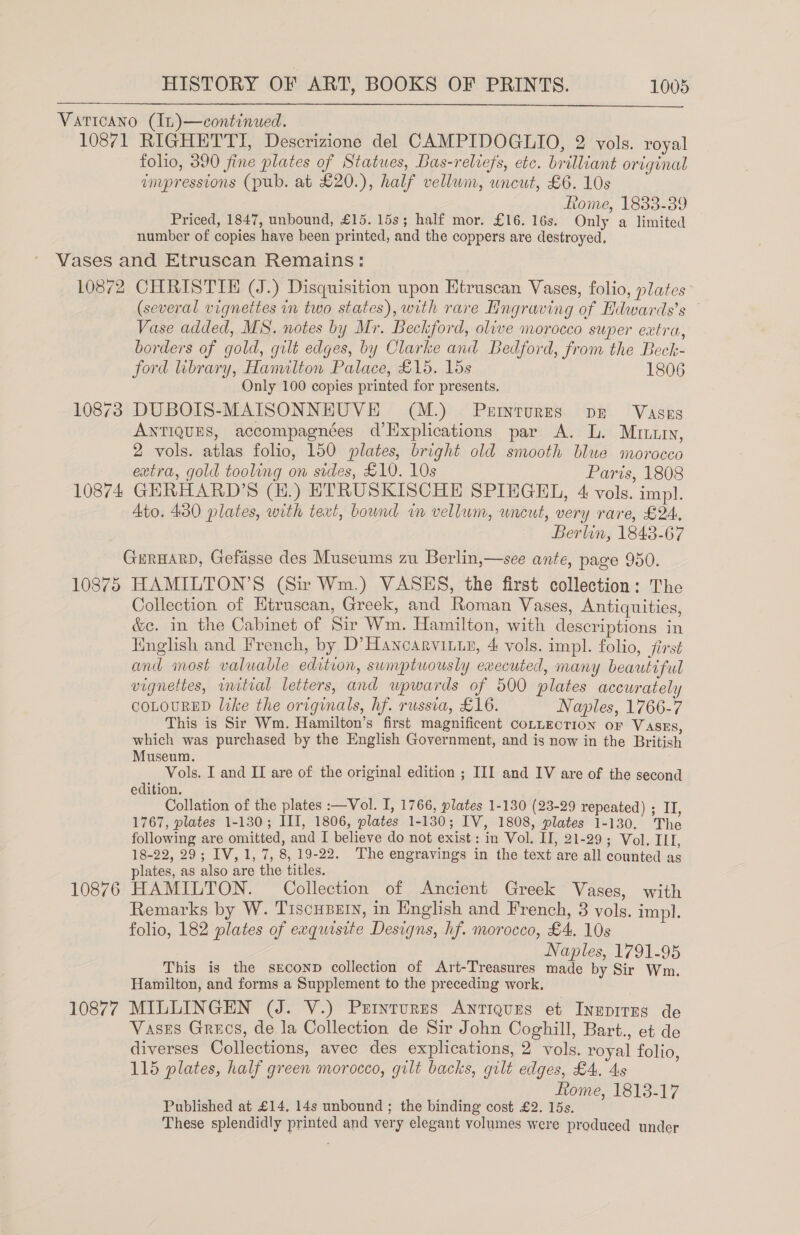  folio, 390 fine plates of Statues, Bas-reliefs, etc. brilliant original invpressions (pub. at £20.), half vellum, uncut, £6. 10s Rome, 1833-39 Priced, 1847, unbound, £15. 15s; half mor. £16. 16s. Only a limited number of copies have been printed, and the coppers are destroyed. 10872 10873 10874 10875 10876 10877 CHRISTIE (J.) Disquisition upon Htruscan Vases, folio, plates (several vignettes in two states), with rare Hingraving of Hdwards’s Vase added, MS. notes by Mr. Beckford, olive morocco super extra, borders of gold, gult edges, by Clarke and Bedford, from the Beck- ford library, Hanulton Palace, £15. 15s 1806 Only 100 copies printed for presents. DUBOIS-MAISONNHUVE (M.) Perrntures pr Vases ANTIQUES, accompagnées d’Explications par A. L. Mutu, 2 vols. atlas folio, 150 plates, bright old smooth blue morocco extra, gold tooling on sides, £10. 10s Paris, 1808 GERHARD’S (E.) ETRUSKISCHE SPIEGEL, 4 vols. impl. Ato. 430 plates, with text, bound in vellum, uncut, very rare, £24. Berlin, 1843-67 HAMILTON’S (Sir Wm.) VASHS, the first collection: The Collection of Htruscan, Greek, and Roman Vases, Antiquities, é&amp;c. in the Cabinet of Sir Wm. Hamilton, with descriptions in English and French, by D’Hancarvitin, 4 vols. impl. folio, jirst and most valuable edition, sumptuously executed, many beautiful vignettes, wnitial letters, and upwards of 000 plates accurately COLOURED like the originals, hf. russia, £16. Naples, 1766-7 This is Sir Wm. Hamilton’s first magnificent CoLLEcTION oF Vases, which was purchased by the English Government, and is now in the British Museum. Vols. I and II are of the original edition ; III and IV are of the second edition. Collation of the plates :—Vol. I, 1766, plates 1-130 (23-29 repeated) ; II, 1767, plates 1-130; III, 1806, plates 1-130; IV, 1808, plates 1-130. The following are omitted, and I believe do not exist: in Vol. II, 21-29; Vol. III, 18-22, 29; IV, 1, 7, 8, 19-22. The engravings in the text are all counted as plates, as also are the titles. : HAMILTON. Collection of Ancient Greek Vases, with Remarks by W. Tiscusern, in English and French, 3 vols. impl. folio, 182 plates of exquisite Designs, hf. morocco, £4. 10s Naples, 1791-95 This is the sreconp collection of Art-Treasures made by Sir Wm. Hamilton, and forms a Supplement to the preceding work, MILLINGEN (J. V.) Prrintures Antiques et Ineprres de Vases Grecs, de la Collection de Sir John Coghill, Bart., et de diverses Collections, avec des explications, 2 vols. royal folio, 115 plates, half green morocco, gilt backs, gilt edges, £4. 4s tome, 1813-17 Published at £14. 14s unbound ; the binding cost £2. 15s. These splendidly printed and very elegant volumes were produced under