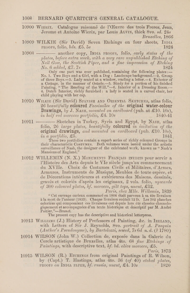 10900 Wirxix. Catalogue raisonné de )Ciuvre des trois Freres, Jean, Jerome et Antoine Wierix, par Louis Atvin, thick 8vo. sd. 24s Bruxelles, 1866 10909 WILKIE (Sir David) Seven Etchings on four sheets, Iyp1a PRooFs, folio, bds. £5. 5s 1824, another copy, Inp1a proors, folio, early states of the plates, before extra work, with a very rare unpublished Hiching of Neil Gow, the Scottish Piper and a fine impression of Htching No. 6 added, £7. 7s 1824, Only one part was ever ula’, containing the following plates :— No. 1. Two Boys and a Girl, with a Dog : Landscape background.—2. Group of three Boys.—3. Lady seated at a window, reading a letter.—4, Exterior of a Cottage, in the manner of Ostade.—5. Study for a portion of his finished Painting, “The Reading of the Will.”—6. Interior of a Dressing Room.--- 4, Dutch Interior, richly furnished: a lady is seated in a carved chair, her child playing with her cap. 10910 Winxir (Sir David) SpanisH anp Orinntan Sxetouus, atlas folio, 26 beautifully coloured Facsimiles of the original water-colour Drawings, by J. Nasu, mounted on cardboard (pub. at £10. 10s), in half red morocco por tfolio, £4. 10s 1840-41 Sketches in Turkey, Syria and Egypt, by Nasu, atlas folio, 26 iarge plates, beautifully coloured in imitation of the original drawings, and mounted on cardboard (pub. £10. 10s), in a portfolio, £5. 184] These two portfolios contain a superb series of richly coloured Groups in their characteristic Costumrs. Both volumes were issued under the artistic — surveillance of Nash, the designer of the celebrated work, known as “ Nash’s Mansions of England.” 10912 WILLEMIN (N. X.) Monuments FRANgAIS INEDITS pour servir a V’Histoire des Arts depuis le VIe siecle jusqu’au commencement du XVIIe. Choix de Costumes Civils et Militaires, d’Armes, Armures, Instruments de Musique, Meubles de toute espéce, et de Décorations intérieures et extérieures des Maisons. dessinés, eravés et coloriés d’aprés les originaux, 2 vols. folio, wpwards of 300 coloured plates, hf. morocco, gilt tops, uncut, £12. Paris, chez Mile. Willemin, 1839 “Cet ouvrage curieux commencé en 1806 était parvenu A sa 49e livraison ila mort de auteur (1833). Chaque livraison coitait 12 fr. Les 302 planches coloriées qui composaient ces livraisons ont depuis lors été classées chronolo- giquement et accompagnées d’un texte historique et descriptif par M. André Pottier.”—Brunet. The present copy has the descriptive and historical letterpress. 10913 Witruiams (J.) History of Professors of Painting, &amp;c. in IRELAnp, with Letters of Sir J. Reynolds, 8vo. portrait of A. Pasquin (Author's Pseudonyme), by Bartolozzi, sewed, 7s 6d n.d. (? 1780) 10914 WILSON (John W.) Collection de, exposée dans la Galerie du Cercle artistique de Bruxelles, atlas 4to. 68 jine Htchings . of Paintings, with descriptive text, hf. bd. olive morocco, £5. Pars 1873 10915 WILSON (R.) Ercuines from original Paintings of R. Wilson, by (Capt.) T. Hastings, atlas 4to. 36 (of 40) etched plates, PROOFS on Inp1A PAPER, hf. russia, uncut, £4. 10s 1820    10908   10911