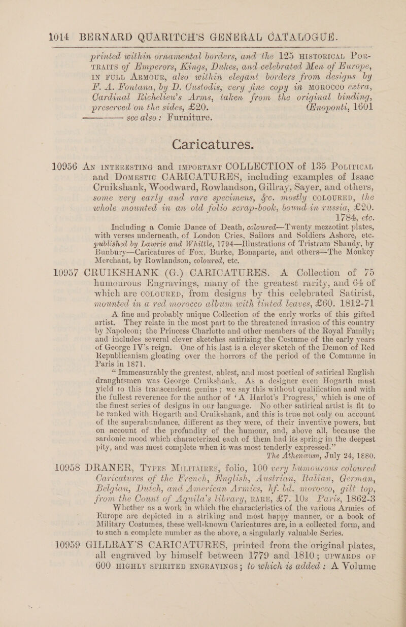   printed within ornamental borders, and the 125 uistoricaAL Por- TRAITS of Hmperors, Kings, Dukes, and celebrated Men of Hurope, In FuLL Armour, also within elegant borders from designs by H'. A. Fontana, by D. Custodis, very fine copy wm MOROCCO extra, Cardinal Ficheliew’s Arms, taken from the original binding, preserved on the sides, £20. QHnoponti, 1601 see also: Furniture.  Caricatures. and Domestic CARICATURES, including examples of Isaac Cruikshank, Woodward, Rowlandson, Gillray, Sayer, and others, some very early and rare specimens, Sc. mostly COLOURED, the whole mounted in an old folio scrap-book, bound in russia, L2V. 1784, ete. Including a Comic Dance of Death, colowred—Twenty mezzotint plates, with verses underneath, of London Cries, Sailors and Soldiers Ashore, etc. published by Lawrie and Whittle, 1794—Illustrations of Tristram Sbandy, by Bunbury—Caricatures of Fox, Burke, Bonaparte, and others—The Monkey Merchant, by Rowlandson, coloured, ete. humourous Engravings, many of the greatest rarity, and 64 of which are conourED, from designs by this celebrated Satirist, mounted in a red morocco album with tinted leaves, £60. 1812-71 A fine and probably unique Collection of the early works of this gifted artist. They relate in the most part to the threatened invasion of this country by Napoleon; the Princess Charlotte and other members of the Royal Family; and includes several clever sketches satirizing the Costume of the early years of George IV's reign. One of his last is a clever sketch of the Demon of Red Republicanism gloating over the horrors of the period of the Commune in Paris in 1871. “‘Immeasurably the greatest, ablest, and most poetical of satirical English draughtsmen was George Cruikshank. As a designer even Hogarth must yield to this transcendent genius; we say this without qualification and with the fullest reverence for the author of ‘A Harlot’s Progress,’ which is one of the finest series of designs in our language. No other satirical artist is fit to be ranked with Hogarth and Cruikshank, and this is true not only on account of the superabundance, different as they were, of their inventive powers, but on account of the profundity of the humour, and, above all, because the sardonic mood which characterized each of them had its spring in the deepest pity, and was most complete when it was most tenderly expressed.” The Atheneum, July 24, 1€80. Caricatures of the French, Hnglish, Austrian, Italian, German, Belgian, Dutch, and American Arnues, hf. bd. morocco, gilt top, from the Count of Aquila’s library, RARE, £7. 10s Paris, 1862-3 Whether as a work in which the characteristics of the various Armies of Europe are depicted in a striking and most happy manner, or a book of Military Costumes, these well-known Caricatures are, in a collected form, and to such a complete number as the above, a singularly valuable Series. all engraved by himself between 1779 and 1810; upwarps or 600 HIGHLY SPIRITED ENGRAVINGS; to which is added: A Volume ae ee he a eee ere Oe ae