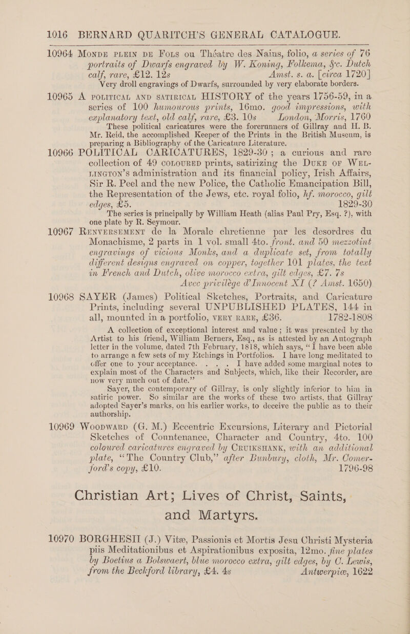 10964 Monpn pein pu Fong ou Théatre des Nains, folio, a serves of 76 portraits of Dwarfs engraved by W. Koning, Folkema, Sc. Dutch calf, rare, £12. 12s Amst. s. a. [circa 1720] Very droll engravings of Dwarfs, surrounded by very elaborate borders. 10965 A ponrricAL AND saTiricAL HISTORY of the years 1756-59, in a series of 100 humourous prints, 16mo. good impressions, with explanatory text, old calf, rare, £3. 10s London, Morris, 1760 These political caricatures were the forerunners of Gillray and H. B. Mr. Reid, the accomplished Keeper of the Prints in the British Museum, is preparing a Bibliography of the Caricature Literature. 10966 POLITICAL CARICATURHS, 1829-30; a curious and rare collection of 49 coLouRED prints, satirizing the Duke or WEL- LINGTon’s administration and its financial policy, Irish Affairs, Sir R. Peel and the new Police, the Catholic Emancipation Bill, the Representation of the Jews, etc. royal folio, hf. morocco, gilt edges, £0. 1829-30 The series is principally by William Heath (alias Paul Pry, Esq. ?), with one plate by R. Seymour. 10967 Renversement de la Morale chretienne par les desordres du Monachisme, 2 parts in 1 vol. small 4to. front. and 50 mezzotont engravings of vicious Monks, and a duplicate set, from totally different designs engraved on copper, together 101 plates, the text in French and Dutch, olive morocco extra, gilt edges, £7. 7s Avec privilege d’ Innocent XI (? Amst. 1650) 10968 SAYER (James) Political Sketches, Portraits, and Caricature Prints, including several UNPUBLISHED PLATES, 144 im all, mounted in a portfolio, vVHRY RARE, £36. 1782-1808 - A. collection of exceptional interest and value; it was prescnted by the Artist to his friend, William Berners, Esq., as is attested by an Autograph Ietter in the volume, dated 7th February, 1818, which says, ‘“ I have been able to arrange a few sets of my Etchings in Portfolios. I have long meditated to offer one to your acceptance. . . . J have added some marginal notes to explain most of the Characters and Subjects, which, like their Recorder, are now very much out of date.” Sayer, the contemporary of Gillray, is only slightly inferior to him in satiric power. So similar are the works of these two artists, that Gillray adopted Sayer’s marks, on his earlier works, to deceive the public as to their authorship. 10969 Woopwarp (G. M.) Hecentric Excursions, Literary and Pictorial Sketches of Conuntenance, Character and Country, 4to. 100 coloured caricatures engraved by CRUIKSHANK, with an additional plate, “The Conntry Club,” after Bunbury, cloth, Mr. Comer- jord’s copy, £10. 1796-98 Christian Art; Lives of Christ,-Saints, : and Martyrs. 10970 BORGHESII (J.) Vite, Passionis et Mortis Jesu Christi Mysteria piis Meditationibus et Aspirationibus exposita, 12mo. fine plates by Boetwus a Bolswaert, blue morocco extra, gilt edges, by OC. Lewis, from the Beckford library, £4. 4s Antwerpie, 1622