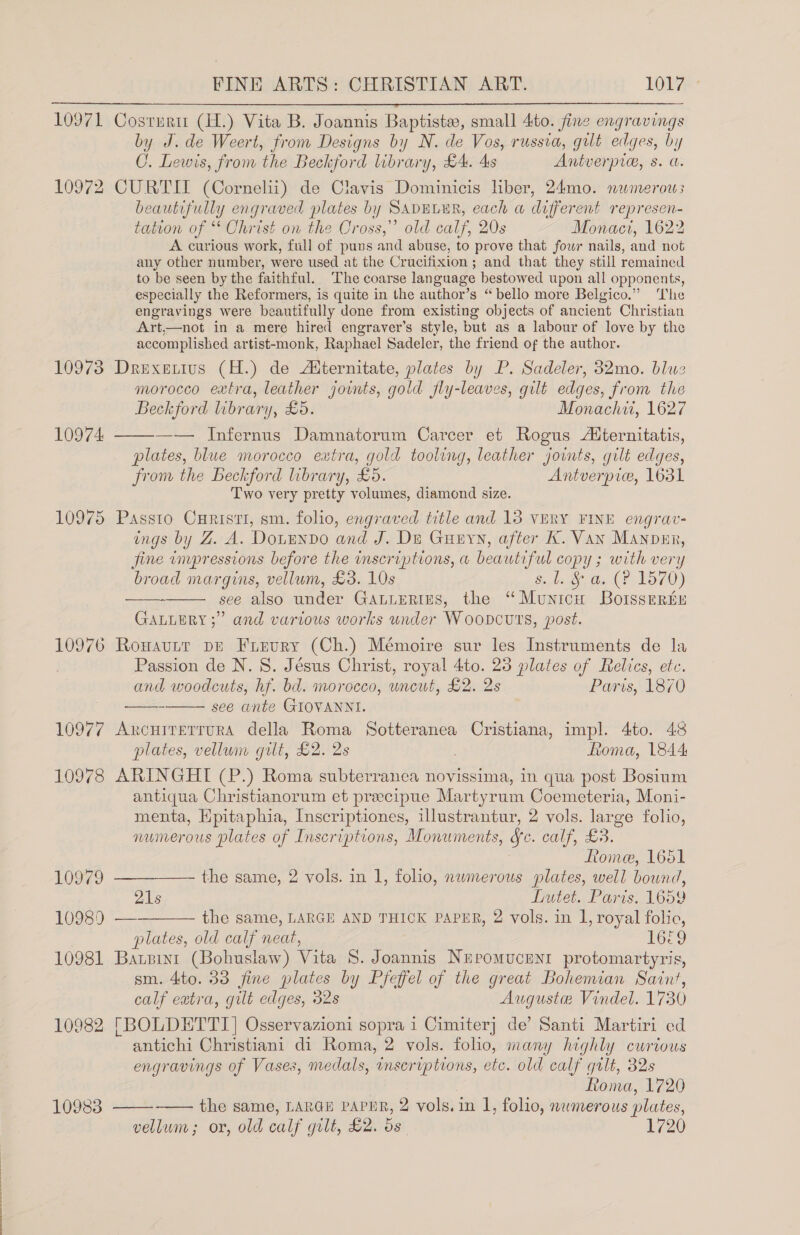 FINE ARTS: CHRISTIAN ART. LOM’  10971 C 10972 10973 10974 10975 10976 10977 10978 10979 10989 10981 10982 10983 Costert (H.) Vita B. Joannis Baptiste, small 4to. fine engravings by J. de Weert, from Designs by N. de Vos, russia, gut edges, by C. Lewis, from the Beckford library, £4. 4s Antverpie, 8. a. CURTII (Cornelii) de Clavis Dominicis liber, 24mo. nwmerow beautifully engraved plates by SADELER, each w different ie tation of * Christ on the Cross,” old calf, 20s Monaci, 1622 A curious work, full of puns and abuse, to prove that four nails, and a any other number, were used at the Crucifixion; and that they still remained to be seen by the faithful. The coarse language bestowed upon all opponents, especially the Reformers, is quite in the author’s “bello more Belgico.” ‘The engravings were beautifully done from existing objects of ancient Christian Art,—not in a mere hired engraver’s style, but as a labour of love by the accomplished artist-monk, Raphael Sadeler, the friend of the author. Drexetius (H.) de Aiternitate, plates by P. Sadeler, 32mo. blue morocco extra, leather jounts, gold jfly-leaves, gilt edges, from the Beckford library, £5. Monachw, 1627 —— Infernus Damnatorum Carcer et Rogus Aternitatis, plates, blue morocco extra, gold tooling, leather joints, gilt edges, from the Beckford library, £0. Antverpice, 1631 Two very pretty volumes, diamond size. Passto Curisti, sm. folio, engraved title and 13 VERY FINE engrav- ings by Z. A. DouEnvdo and J. De Gueyn, after K. Van Manovur, jine inupressions before the inscriptions, a beautiful copy ; with very broad margins, vellum, £3. 10s 5.4 6, da (PF 1570) see also under GALLERIES, the “Municu Boisserteu ” and various works under WooDcuts, post.    GALLERY ; Rowavutt DE Fuieury (Ch.) Mémoire sur les Instruments de la Passion de N.S. Jésus Christ, royal 4to. 23 plates of Relics, etc. and woodcuts, hf. bd. morocco, uncut, £2. 2s Paris, 1870 see ante GIOVANNI. ARCHITETTURA della Roma Sotteranea ea aa impl. 4to. 48 plates, vellum gilt, £2. 2s fioma, 1844 ARINGHI (P.) Roma subterranea novissima, in qua post Bosium antiqua Christianorum et preecipue Martyrum Coemeteria, Moni- menta, Epitaphia, Inscriptiones, illustrantur, 2 vols. large folio, numerous plates of Inscriptions, Monuments, &amp;c. calf, £3. Rome, 1651   the same, 2 vols. in 1, folio, numerous plates, well bound, 21s Lutet. Paris. 1659 — the same, LARGE AND THICK PAPER, 2 vols. in 1, royal folio, plates, old calf neat, 1669 Barsint (Bohuslaw) Vita 8S. Joannis Neromucenrt protomartyris, sm. 4to. 33 fine plates by Pfeffel of the great Bohemian Saint, calf eatra, gilt edges, 32s Auguste Vindel. 1730 [BOLDETTI] Osservazioni sopra 1 Cimiter] de’ Santi Martiri ed antichi Christiani di Roma, 2 vols. folio, many highly curtous engravings of Vases, medals, inseriptions, etc. old calf gilt, 32s Roma, 1720 —— the same, LARGu paPER, 2 vols. in I, folio, numerous plates, vellum; or, old calf gilt, £2. ds 1720 