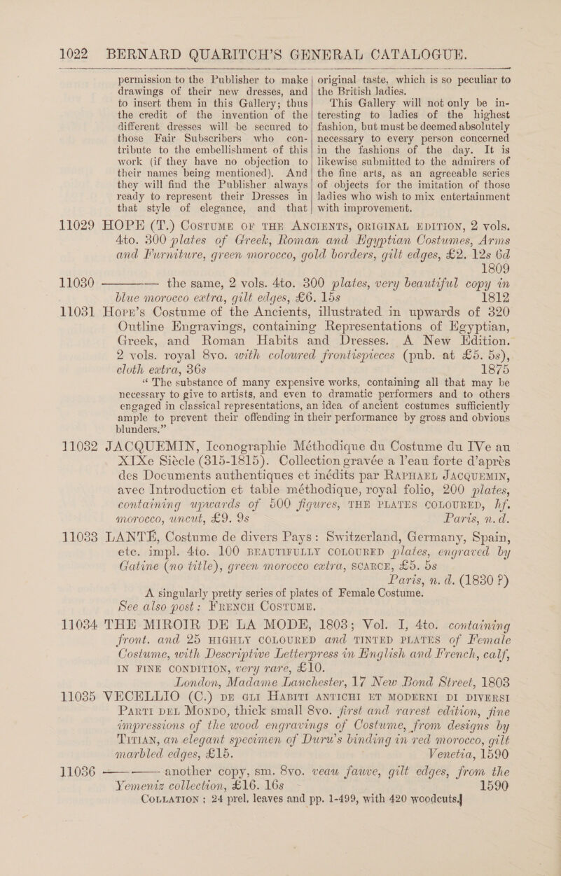 BERNARD QUARITCH’S   drawings of their new dresses, and to insert them in this Gallery; thus the credit of the invention of the different dresses will be secured to those Fair Subscribers who con- tribute to the embellishment of this work (if they have no objection. to their names being mentioned), And they will find the Publisher always ready to represent their Dresses in that style of elegance, and that the British ladies. This Gallery will not only be in- teresting to ladies of the highest fashion, but must be deemed absolntely necessary to every person concerned in the fashions of the day. It is likewise submitted to the admirers of the fine arts, as an agreeable series of objects for the imitation of those ladies who wish to mix entertainment with improvement. ORIGINAL EDITION, 2 vols. Ato. 300 plates of Greek, Roman and Hgyptian Costumes, Arms and Iurniture, green morocco, gold borders, gilt edges, £2. 12s 6d 1809 ———— the same, 2 vols. 4to. 300 plates, very beautiful copy in blue morocco extra, gilt edges, £6. 15s 1812 11031 Hopn’s Costume of the Ancients, illustrated in upwards of 320 Outline Engravings, containing Representations of Egyptian, Greek, and Roman Habits and Dresses. A New LEdition. 2 vols. royal 8vo. with colowred frontispreces (pub. at £5. oe cloth extra, 36s 1875 «The substance of many expensive works, containing all that may be necessary to give to artists, and even to dramatic performers and to others engaged in classical representations, an idea of ancient costumes sufficiently ample to prevent their offending in their performance by gross and obvious blunders.” 11082 JACQUEMIN, Iconographie Méthodique du Costume du IVe anu XTXe Siécle (815-1815). Collection gravée a l’eau forte d’aprés des Documents authentiques et inédits par RAPHAEL JACQUEMIN, avec Introduction et table méthodique, royal folio, 200 plates, containing upwards of 500 figures, THE PLATES COLOURED, Af. gorocco, uncut, £9. 9s Parts, n.d. 11033 LANTE, Costume de divers Pays: Switzerland, Germany, Spain, ete, impl. Ato. LOO BEAUTIFULLY COLOURED plates, engraved by Gatine (no title), green morocco extra, SCARCE, £5. 5s Paris, n.d. (1830 P) A singularly pretty series of plates of Female Costume. See also post: FRencu Costume. 11034 THE MIROTR DE LA MODE, 1803; Vol. I, 4to. containing front. and 25 HIGHLY COLOURED and TINTED PLATES of Female ‘Costume, with Descriptive Letterpress in English and French, calf, IN FINE CONDITION, very rare, £10. London, Madame Damehester. 17 New Bond Street, 1803 11085 VECELLIO (C.) pr aii Hasitt ANTICHI ET MODERNI DI DIVERSI Parti DEL Monpo, thick small 8vo. jirst and rarest edition, fine impressions of the ‘wood engravings of Costume, from designs by Tittan, an elegant specomen of Durw’s binding 1 in red morocco, gilt marbled edges, £16. Venetia, 1590 et collection, £16. 16s 1590 COLLATION ; 24 prel. leaves and pp. 1-499, with 420 woodcuts 11030