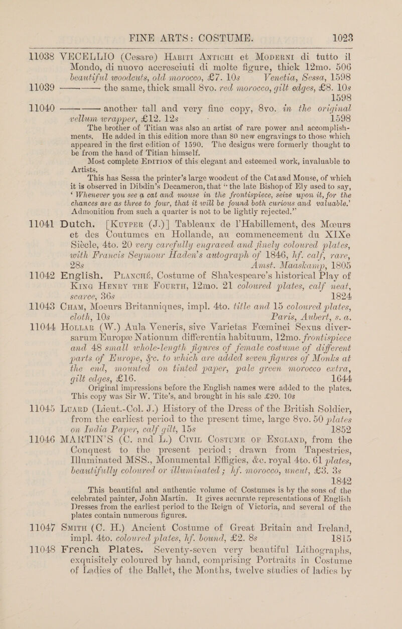 11038 VECELLIO (Cesare) Hanrer Anricut eb Mopert di tutto il Mondo, di nuovo accresciuti di molte figure, thick 12mo. 506      | beautiful woodcuts, old morocco, £7. 10s Venetia, Sessa, 1598 11039 - the same, thick small 8vo. red morocco, gilt edges, £8. 10s 1598 11040 another tall and very fine copy, 8vo. in the original vellum wrapper, £12. 12s 1598 The brother of Titian was also an artist of rare power and accomplish- ments. He added in this edition more than 80 new engravings to those which appeared in the first edition of 1590. The designs were formerly thought to be from the hand of Titian himself. Most complete Enirion of this elegant and esteemed work, invaluable to Artists, This has Sessa the printer’s large woodcut of the Cat and Mouse, of which it is observed in Dibdin’s Decameron, that ‘ the late Bishop of Ely used to say, ‘ Whenever you see a cat and mouse in the frontispiece, seize wpon it, for the chances are as three to four, that it will be found both curious and valuadle.’ Admonition from such a quarter is not to be lightly rejected.” 11041 Dutch. [Kuoypsr (J.)] Tableaux de PHabillement, des Moours et des Coutumes en Hollande, au commencement du XIXe Siecle, 4to. 20 very carefully engraved and finely colowred plates, with Francis Seymour Haden’s autograph of 1846, hf. calf, rare, 28s Amst. Maaskamp, 1805 11042 English. Puancus, Costume of Shakespeare’s historical Play of Kine Henry tHe Fourtu, l2mo. 21 coloured plates, calf neat, scarce, 36s 1824, 11043 CHam, Moeurs Britanniques, impl. 4to. title and 15 coloured plates, cloth, 10s Paris, Aubert, s. a. 11044 Horttar (W.) Aula Veneris, sive Varietas Foeminei Sexus diver- sarum Hurope Nationum differentia habituum, 12mo. frontispiece and 48 small whole-length figures of female costume of different parts of Hurope, Sc. to which are added seven figures of Monks at the end, mounted on tinted paper, pale green morocco extra, gilt edges, £16. ; 1644 Original impressions before the English names were added to the plates, This copy was Sir W, Tite’s, and brought in his sale £20. 10s 11045 Luarp (Lieut.-Col. J.) History of the Dress of the British Soldier, from the earliest period to the present time, large 8vo. 50 plates on India Paper, calf gilt, 15s 1852 11046 MARTIN’S (C. and L.) Crvin Costume or Enonanp, from the Conquest to the present period; drawn from Tapestries, Illuminated MSS., Monumental Hffigies, &amp;c. royal 4to. 61 plates, beautifully coloured or illuminated ; hf. morocco, uncut, £3. 3s 1842 This beautiful and authentic volume of Costumes is by the sons of the celebrated painter, John Martin. It gives accurate representations of English Dresses from the earliest period to the Reign of Victoria, and several of the plates contain numerous figures. 11047 Smirn (C. H.) Ancient Costume of Great Britain and Treland, impl. 4to. coloured plates, hf. bound, £2. 8s | 1815 11048 French Plates. Seventy-seven very beautiful Lithographs, exquisitely coloured by hand, comprising Portraits in Costume of Ladies of the Ballet, the Months, twelve studies of ladies by