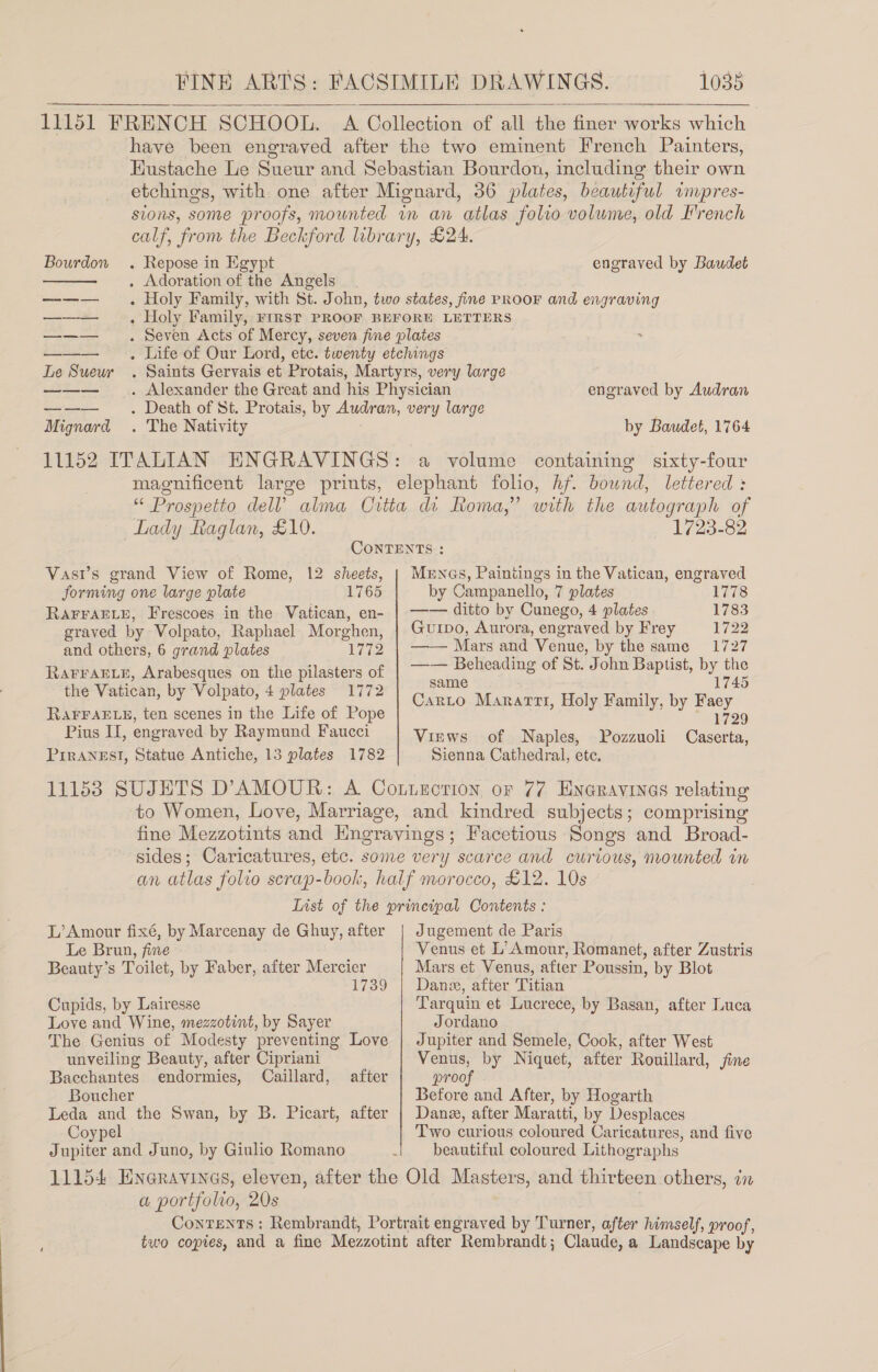   Bourdon . Repose in Egypt . Adoration of the Angels  Le Sueur Mignard . The Nativity engraved by Baudet engraved by Audran by Baudet, 1764 Lady Raglan, £10. 1723-82 Vasr’s grand View of Rome, 12 sheets, forming one large plate . 1765 RAFFAELE, Frescoes in the Vatican, en- graved by Volpato, Raphael Morghen, and others, 6 grand plates Wi2 RAFFAELE, Arabesques on the pilasters of the Vatican, by Volpato, 4 plates 1772 RAFFAELE, ten scenes in the Life of Pope Pius II, engraved by Raymund Faucci Piranesi, Statue Antiche, 13 plates 1782 MENGs, Paintings in the Vatican, engraved by Campanello, 7 plates 1778 —— ditto by Cunego, 4 plates 1783 Gurpo, Aurora, engraved by Frey 1722 —— Mars and Venue, by the same 1727 —— Beheading of St. John Baptist, by the 45 same 1745 Carto Marartt, Holy Family, by Faey 1729 Views of Naples, Pozzuoli Caserta, Sienna Cathedral, ete, L’Amour fixé, by Marcenay de Ghuy, after Le Brun, fine Beauty’s Toilet, by Faber, after Mercier 1739 Cupids, by Lairesse Love and Wine, mezzotint, by Sayer The Genius of Modesty preventing Love unveiling Beauty, after Cipriani Bacchantes endormies, Caillard, Boucher Leda and the Swan, by B. Picart, after Coypel Jupiter and Juno, by Giulio Romano after Jugement de Paris Venus et L’Amour, Romanet, after Zustris Mars et Venus, after Poussin, by Blot Dane, after Titian Tarquin et Lucrece, by Basan, after Luca Jordano Jupiter and Semele, Cook, after West Venus, by Niquet, after Rouillard, fine proo Before and After, by Hogarth Dane, after Maratti, by Desplaces Two curious coloured Caricatures, and five beautiful coloured Lithographs a portfolio, 20s
