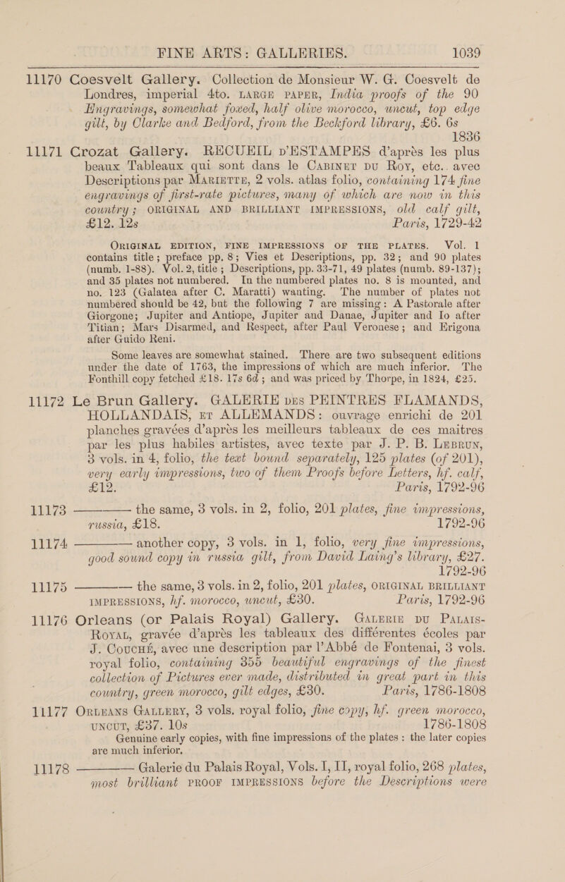 11170 Coesvelt Gallery. Collection de Monsieur W. G. Coesvelt de Londres, imperial 4to. LARGE PAPER, India proofs of the 90 Hngravings, somewhat foved, half olive morocco, uncut, top edge gilt, by Olarke and Bedford, from the Beckford library, £6. 6s 1836 11171 Crozat Gallery. RHCUEHIL pESTAMPES d’aprés les plus beaux Tableaux qui sont dans le Canrnur pu Roy, etc.. avec Descriptions par Marigrre, 2 vols. atlas folio, containing 174 fine engravings of first-rate pictures, many of which are now in this country ; ORIGINAL AND BRILLIANT IMPRESSIONS, old calf gilt, £12. 12s Paris, 1729-42 ORIGINAL EDITION, FINE IMPRESSIONS OF THE PLATES. Vol. 1 contains title; preface pp. 8; Vies et Descriptions, pp. 32; and 90 plates (numb, 1-88). Vol. 2, title ; Descriptions, pp. 33-71, 49 plates (numb. 89-137); and 35 plates not numbered, In the numbered plates no. 8 is mounted, and no. 123 (Galatea after C. Maratti) wanting. The number of plates not numbered should be 42, but the following 7 are missing: A Pastorale after Giorgone; Jupiter and Antiope, Jupiter and Danae, Jupiter and Io after Titian; Mars Disarmed, and Respect, after Paul Veronese; and Erigona after Guido Reni. Some leaves are somewhat stained. There are two subsequent editions under the date of 1763, the impressions of which are much inferior. The Fonthill copy fetched £18. 17s 6d ; and was priced by Thorpe, in 1824, £25. 11172 Le Brun Gallery. GALERIE ves PHINTRES FLAMANDS, HOLLANDAIS, er ALLEMANDS: ouvrage enrichi de 201 planches gravées d’apres les meilleurs tableaux de ces maitres par les plus habiles artistes, avec texte par J. P. B. Lusruy, 3 vols. in 4, folio, the text bound separately, 125 plates (of 201), very early impressions, two of them Proofs before Letters, hf. calf,   £12. Paris, 1792-96 11173 the same, 3 vols. in 2, folio, 201 plates, fine impressions, russia, £18. 1792-96 11174. ————— another copy, 3 vols. in 1, folio, very fine impressions, good sound copy in russia gilt, from David Laing’s library, £27. 1792-96 11175 ————— the same, 3 vols. in 2, folio, 201 plates, ORIGINAL BRILLIANT IMPRESSIONS, Af. morocco, wneut, £30. Paris, 1792-96 11176 Orleans (or Palais Royal) Gallery. Gaterin pu Patats- RoyaL, gravée d’aprés les tableaux des différentes écoles par J. Coucus, avec une description par PAbbé de Fontenai, 3 vols. royal folio, containing 355 beautiful engravings of the finest collection of Pictures ever made, distributed m great part in this country, green morocco, gilt edges, £30. Paris, 1786-1808 11177 Ornuans GaLuERY, 3 vols. royal folio, fine copy, hf. green morocco, uncut, £37. 10s 1786-1808 Genuine early copies, with fine impressions of the plates : the later copies are much inferior. 11178 ————— Galerie du Palais Royal, Vols. I, II, royal folio, 268 plates, most brilliant PROOF IMPRESSIONS before the Descriptions were