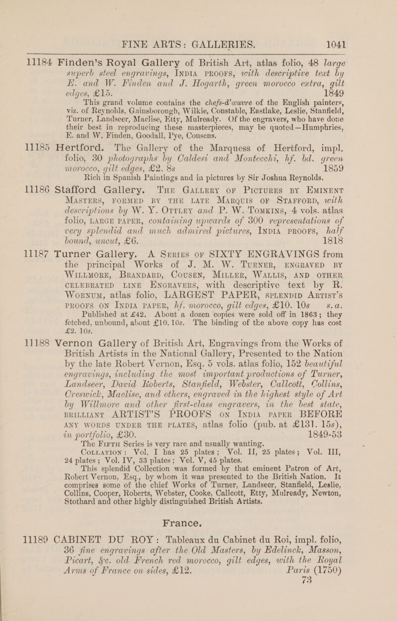 11184 Finden’s Royal Gallery of British Art, atlas folio, 48 large superb steel engravings, INDIA PROOFS, with descriptive teat by HH. and W. Pinden and J. Hogarth, green morocco extra, gilt edges, £15. 1849 This grand volume contains the chefs-d’ewuvre of the English painters, viz. of Reynolds, Gainsborough, Wilkie, Constable, Hastlake, Leslie, Stanfield, Turner, Landseer, Maclise, Etty, Mulready. Of the engravers, who have done their best in reproducing these masterpieces, may be quoted —Humphries, E. and W. Finden, Goodall, Pye, Cousens. 11185 Hertford. The Gallery of the Marquess of Hertford, imp. folio, 30 photographs by Oaldest and Monteccht, hf. bd. green morocco, gilt edges, £2. 8s 1859 Rich in Spanish Paintings and in pictures by Sir Joshua Reynolds. 11186 Stafford Gallery. THE Gariery or Picturns By EMINENT MASTERS, FORMED BY THE LATE Marquis oF STAFFORD, with descriptions by W. Y. Orrney and P. W. Tomxins, 4 vols. atlas folio, LARGE PAPER, containing upwards of 300 representations of very splendid and much admired pictures, INvIA PROOFS, half bound, uncut, £6. 1818 11187 Turner Gallery. A Series or SIXTY ENGRAVINGS from the principal Works of J. M. W. TuRNER, ENGRAVED BY WILLMORE, Branparp, Cousen, Minter, WALLIS, AND OTHER CELEBRATED LINE ENGRAVERS, with descriptive text by R. Wornvm, atlas folio, LARGHST PAPER, sprenpip Arrist’s PROOFS ON INDIA PAPER, hf. morocco, gilt edges, £10. 10s sa. Published at £42. About a dozen copies were sold off in 1863; they fetcbed, unbound, about £10.10s. The binding of the above copy has cost £2. 10s. 11188 Vernon Gallery of British Art, Engravings from the Works of British Artists in the National Galler y, Presented to the Nation by the late Robert Vernon, Esq. 5 vols. atlas folio, 152 beautiful engravings, including the most vmportant productions of Turner, Landseer, David Roberts, Stanfield, Webster, Callcott, Collins, Creswick, Machise, and others, engraved in the highest style of Art by Willmore and other jir st-class engravers, in the best state, prinniant ARTIST’S PROOFS on Inpia paver BEFORE ANY WORDS UNDER THE PLATES, atlas folio (pub. at £131. 15s), in portfolio, £30. 1849-53 ‘The Firtu Series is very rare and usually wanting. CoLtLaTIon: Vol. I has 25 plates; Vol. II, 25 plates; Vol. III, 24 plates; Vol. IV, 33 plates; Vel. V, 45 plates. This splendid Collection was formed by that eminent Patron of Art, Robert Vernon, Esq., by whom it was presented to the British Nation. It comprises some of the chief Works of Turner, Landseer, Stanfield, Leslie, Collins, Cooper, Roberts, Webster, Cooke, Callcott, Etty, Mulready, Newton, Stothard and other highly distinguished British Artists. France, 11189 CABINET DU ROY: Tableaux du Cabinet du Roi, impl. folio, 36 fine engravings after the Old Masters, by Hdelinck, Masson, Picart, §c. old French red morocco, gilt edges, with the Royal Arms of France on sides, £12. Bu (1750)